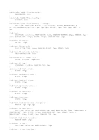 }
#dash-tabs TABLE TD.selected A {
      BACKGROUND: #fff
}
#dash-tabs TABLE TD A .lineTop {
      DISPLAY: none
}
#dash-tabs TABLE TD.selected A .lineTop {
      POSITION: absolute; WIDTH: 111%; DISPLAY: block; BACKGROUND: =
url(gfx/dashboard/vertical.jpg) 0px 0px; HEIGHT: 2px; TOP: 0px; LEFT: =
0px
}
#tab-text {
      POSITION: relative; TEXT-ALIGN: left; PADDING-BOTTOM: 20px; MARGIN: 0px =
auto; MIN-HEIGHT: 400px; WIDTH: 980px; PADDING-TOP: 20px
}
#tab-text UL.navig {
      HEIGHT: 20px
}
#tab-text UL.navig LI {
      LIST-STYLE-TYPE: none; PADDING-RIGHT: 5px; FLOAT: left
}
#tab-text UL.navig LI A:hover {
      TEXT-DECORATION: none
}
#dash-tabs UL LI.count.last {
      COLOR: #ff0066 !important
}
#tab-text H1#top {
      OVERFLOW: visible; PADDING-TOP: 0px
}
.prn-all#tab-text .item {
      WIDTH: 986px
}
#tab-text #edu-my-friends {
      WIDTH: 890px
}
#tab-text #edu-all-class {
      WIDTH: 890px
}
#tab-text #projects-detail {
      WIDTH: 890px
}
#tab-text #glogs-alert {
      WIDTH: 890px
}
#tab-text #sorting {
      WIDTH: 928px
}
#tab-text #edu-my-friends .fix-pos-2 {
      MARGIN: 5px 10px 0px
}
#tab-text #glog-alerts {
      POSITION: relative; PADDING-BOTTOM: 0px; MARGIN-TOP: 20px !important; =
PADDING-LEFT: 0px; WIDTH: 849px; PADDING-RIGHT: 0px; FLOAT: left; =
MARGIN-LEFT: 20px; RIGHT: 0px; PADDING-TOP: 0px
}
#content #tab-text #flasher {
      MARGIN-LEFT: 20px
}
#tab-text .glogs {
      POSITION: relative; MARGIN-LEFT: 30px
}
#tab-text .glogs #graybox {
 
