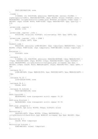 TEXT-DECORATION: none
}
.loader {
      Z-INDEX: 10; POSITION: absolute; TEXT-ALIGN: center; FILTER: =
alpha(opacity=3D80); PADDING-BOTTOM: 18px; WIDTH: 621px; DISPLAY: none; =
BACKGROUND: url(gfx/district/loader.gif) #ffffff no-repeat 230px 21px; =
HEIGHT: 30px; COLOR: #000; FONT-SIZE: 16px; PADDING-TOP: 0px; opacity: =
0.8
}
.promo-code .napover {
      WIDTH: 133%
}
.promo-code .napover .info {
      POSITION: relative; DISPLAY: inline-table; TOP: 0px; LEFT: 0px
}
.promo-code .napover .info > SPAN {
      TOP: -25px; LEFT: 92px
}
#submit_code {
      POSITION: absolute; LINE-HEIGHT: 32px !important; MARGIN-TOP: 11px; =
WIDTH: 150px; FONT-SIZE: 15px !important; FONT-WEIGHT: normal !important
}
#valenten {
      DISPLAY: none
}
.navigace {
      Z-INDEX: 10; POSITION: absolute; PADDING-BOTTOM: 10px; MARGIN-TOP: =
-55px; PADDING-LEFT: 20px; WIDTH: 115px; PADDING-RIGHT: 10px; DISPLAY: =
none; BACKGROUND: url(gfx/district/navigace.png) no-repeat 0px 0px; =
HEIGHT: 109px; COLOR: #fff; MARGIN-LEFT: 161px; PADDING-TOP: 10px; LEFT: =
0px
}
.navigace UL {
      LINE-HEIGHT: 21px; MARGIN-TOP: 2px; PADDING-LEFT: 0px; MARGIN-LEFT: =
10px
}
.navigace UL LI {
      LIST-STYLE-TYPE: none
}
.navigace UL A {
      COLOR: #fff
}
.navigace UL A:hover {
      TEXT-DECORATION: none
}
BODY.layout980 {
      BACKGROUND: none transparent scroll repeat 0% 0%
}
BODY.glog #content {
      BACKGROUND: none transparent scroll repeat 0% 0%
}
BODY.glog .wrapglog {
      MARGIN: 0px auto; WIDTH: 960px; DISPLAY: block
}
#account-go {
      PADDING-LEFT: 30px; WIDTH: 193px; BACKGROUND: =
url(gfx/district/back-dist.jpg) #d6bc45 no-repeat 0px 0px; HEIGHT: 40px
}
#account-go A {
      COLOR: #fff !important
}
#account-go A:hover {
      FONT-WEIGHT: normal !important
}
 