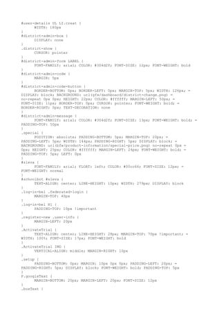 #user-details UL LI.creat {
      WIDTH: 180px
}
#district-admin-box {
      DISPLAY: none
}
.district-show {
      CURSOR: pointer
}
#district-admin-form LABEL {
      FONT-FAMILY: arial; COLOR: #304d2f; FONT-SIZE: 12px; FONT-WEIGHT: bold
}
#district-admin-code {
      MARGIN: 5px
}
#district-admin-code-button {
      BORDER-BOTTOM: 0px; BORDER-LEFT: 0px; MARGIN-TOP: 5px; WIDTH: 126px; =
DISPLAY: block; BACKGROUND: url(gfx/dashboard/district-change.png) =
no-repeat 0px 0px; HEIGHT: 22px; COLOR: #ffffff; MARGIN-LEFT: 50px; =
FONT-SIZE: 11px; BORDER-TOP: 0px; CURSOR: pointer; FONT-WEIGHT: bold; =
BORDER-RIGHT: 0px; TEXT-DECORATION: none
}
#district-admin-message {
      FONT-FAMILY: arial; COLOR: #304d2f; FONT-SIZE: 13px; FONT-WEIGHT: bold; =
PADDING-TOP: 50px
}
.special {
      POSITION: absolute; PADDING-BOTTOM: 5px; MARGIN-TOP: 20px; =
PADDING-LEFT: 5px; WIDTH: 144px; PADDING-RIGHT: 5px; DISPLAY: block; =
BACKGROUND: url(bfw/product-information/special-price.png) no-repeat 0px =
0px; HEIGHT: 25px; COLOR: #ffffff; MARGIN-LEFT: 24px; FONT-WEIGHT: bold; =
PADDING-TOP: 5px; LEFT: 0px
}
#sleva {
      FONT-FAMILY: arial; FLOAT: left; COLOR: #00cc66; FONT-SIZE: 12px; =
FONT-WEIGHT: normal
}
#schoolbot #sleva {
      TEXT-ALIGN: center; LINE-HEIGHT: 10px; WIDTH: 279px; DISPLAY: block
}
.log-in-bel .federated-login {
      MARGIN-TOP: 40px
}
.log-in-bel H1 {
      PADDING-TOP: 10px !important
}
.register-new .user-info {
      MARGIN-LEFT: 20px
}
.ActivateTrial {
      TEXT-ALIGN: center; LINE-HEIGHT: 28px; MARGIN-TOP: 70px !important; =
WIDTH: 100%; FONT-SIZE: 17px; FONT-WEIGHT: bold
}
.ActivateTrial IMG {
      VERTICAL-ALIGN: middle; MARGIN-RIGHT: 10px
}
.setup {
      PADDING-BOTTOM: 0px; MARGIN: 10px 0px 0px; PADDING-LEFT: 20px; =
PADDING-RIGHT: 5px; DISPLAY: block; FONT-WEIGHT: bold; PADDING-TOP: 5px
}
P.googleText {
      MARGIN-BOTTOM: 20px; MARGIN-LEFT: 20px; FONT-SIZE: 12px
}
.boxText {
 