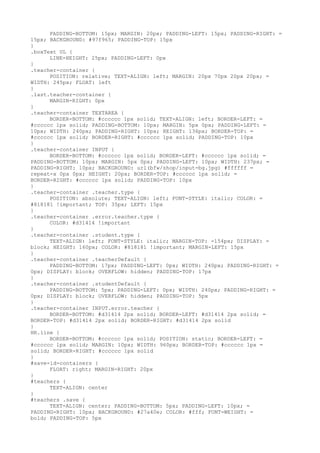 PADDING-BOTTOM: 15px; MARGIN: 20px; PADDING-LEFT: 15px; PADDING-RIGHT: =
15px; BACKGROUND: #97f965; PADDING-TOP: 15px
}
.boxText UL {
      LINE-HEIGHT: 25px; PADDING-LEFT: 0px
}
.teacher-container {
      POSITION: relative; TEXT-ALIGN: left; MARGIN: 20px 70px 20px 20px; =
WIDTH: 245px; FLOAT: left
}
.last.teacher-container {
      MARGIN-RIGHT: 0px
}
.teacher-container TEXTAREA {
      BORDER-BOTTOM: #cccccc 1px solid; TEXT-ALIGN: left; BORDER-LEFT: =
#cccccc 1px solid; PADDING-BOTTOM: 10px; MARGIN: 5px 0px; PADDING-LEFT: =
10px; WIDTH: 240px; PADDING-RIGHT: 10px; HEIGHT: 136px; BORDER-TOP: =
#cccccc 1px solid; BORDER-RIGHT: #cccccc 1px solid; PADDING-TOP: 10px
}
.teacher-container INPUT {
      BORDER-BOTTOM: #cccccc 1px solid; BORDER-LEFT: #cccccc 1px solid; =
PADDING-BOTTOM: 10px; MARGIN: 5px 0px; PADDING-LEFT: 10px; WIDTH: 237px; =
PADDING-RIGHT: 10px; BACKGROUND: url(bfw/shop/input-bg.jpg) #ffffff =
repeat-x 0px 0px; HEIGHT: 20px; BORDER-TOP: #cccccc 1px solid; =
BORDER-RIGHT: #cccccc 1px solid; PADDING-TOP: 10px
}
.teacher-container .teacher.type {
      POSITION: absolute; TEXT-ALIGN: left; FONT-STYLE: italic; COLOR: =
#818181 !important; TOP: 35px; LEFT: 15px
}
.teacher-container .error.teacher.type {
      COLOR: #d31414 !important
}
.teacher-container .student.type {
      TEXT-ALIGN: left; FONT-STYLE: italic; MARGIN-TOP: -154px; DISPLAY: =
block; HEIGHT: 160px; COLOR: #818181 !important; MARGIN-LEFT: 15px
}
.teacher-container .teacherDefault {
      PADDING-BOTTOM: 17px; PADDING-LEFT: 0px; WIDTH: 240px; PADDING-RIGHT: =
0px; DISPLAY: block; OVERFLOW: hidden; PADDING-TOP: 17px
}
.teacher-container .studentDefault {
      PADDING-BOTTOM: 5px; PADDING-LEFT: 0px; WIDTH: 240px; PADDING-RIGHT: =
0px; DISPLAY: block; OVERFLOW: hidden; PADDING-TOP: 5px
}
.teacher-container INPUT.error.teacher {
      BORDER-BOTTOM: #d31414 2px solid; BORDER-LEFT: #d31414 2px solid; =
BORDER-TOP: #d31414 2px solid; BORDER-RIGHT: #d31414 2px solid
}
HR.line {
      BORDER-BOTTOM: #cccccc 1px solid; POSITION: static; BORDER-LEFT: =
#cccccc 1px solid; MARGIN: 10px; WIDTH: 960px; BORDER-TOP: #cccccc 1px =
solid; BORDER-RIGHT: #cccccc 1px solid
}
#save-id-containers {
      FLOAT: right; MARGIN-RIGHT: 20px
}
#teachers {
      TEXT-ALIGN: center
}
#teachers .save {
      TEXT-ALIGN: center; PADDING-BOTTOM: 5px; PADDING-LEFT: 10px; =
PADDING-RIGHT: 10px; BACKGROUND: #27a40e; COLOR: #fff; FONT-WEIGHT: =
bold; PADDING-TOP: 5px
 