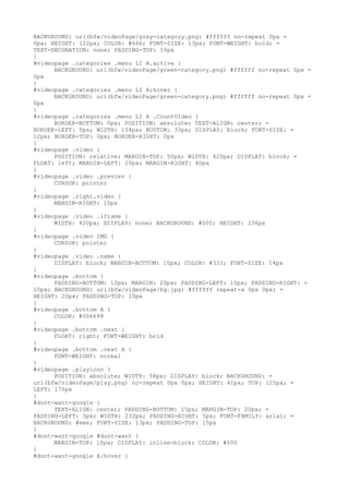 BACKGROUND: url(bfw/videoPage/grey-category.png) #ffffff no-repeat 0px =
0px; HEIGHT: 122px; COLOR: #666; FONT-SIZE: 13px; FONT-WEIGHT: bold; =
TEXT-DECORATION: none; PADDING-TOP: 10px
}
#videopage .categories .menu LI A.active {
      BACKGROUND: url(bfw/videoPage/green-category.png) #ffffff no-repeat 0px =
0px
}
#videopage .categories .menu LI A:hover {
      BACKGROUND: url(bfw/videoPage/green-category.png) #ffffff no-repeat 0px =
0px
}
#videopage .categories .menu LI A .CountVideo {
      BORDER-BOTTOM: 0px; POSITION: absolute; TEXT-ALIGN: center; =
BORDER-LEFT: 0px; WIDTH: 154px; BOTTOM: 33px; DISPLAY: block; FONT-SIZE: =
12px; BORDER-TOP: 0px; BORDER-RIGHT: 0px
}
#videopage .video {
      POSITION: relative; MARGIN-TOP: 50px; WIDTH: 420px; DISPLAY: block; =
FLOAT: left; MARGIN-LEFT: 20px; MARGIN-RIGHT: 80px
}
#videopage .video .previev {
      CURSOR: pointer
}
#videopage .right.video {
      MARGIN-RIGHT: 10px
}
#videopage .video .iframe {
      WIDTH: 420px; DISPLAY: none; BACKGROUND: #000; HEIGHT: 236px
}
#videopage .video IMG {
      CURSOR: pointer
}
#videopage .video .name {
      DISPLAY: block; MARGIN-BOTTOM: 10px; COLOR: #333; FONT-SIZE: 14px
}
#videopage .bottom {
      PADDING-BOTTOM: 10px; MARGIN: 20px; PADDING-LEFT: 10px; PADDING-RIGHT: =
10px; BACKGROUND: url(bfw/videoPage/bg.jpg) #ffffff repeat-x 0px 0px; =
HEIGHT: 20px; PADDING-TOP: 10px
}
#videopage .bottom A {
      COLOR: #006699
}
#videopage .bottom .next {
      FLOAT: right; FONT-WEIGHT: bold
}
#videopage .bottom .next A {
      FONT-WEIGHT: normal
}
#videopage .playicon {
      POSITION: absolute; WIDTH: 58px; DISPLAY: block; BACKGROUND: =
url(bfw/videoPage/play.png) no-repeat 0px 0px; HEIGHT: 41px; TOP: 125px; =
LEFT: 175px
}
#dont-want-google {
      TEXT-ALIGN: center; PADDING-BOTTOM: 15px; MARGIN-TOP: 20px; =
PADDING-LEFT: 5px; WIDTH: 232px; PADDING-RIGHT: 5px; FONT-FAMILY: arial; =
BACKGROUND: #eee; FONT-SIZE: 13px; PADDING-TOP: 15px
}
#dont-want-google #dont-want {
      MARGIN-TOP: 10px; DISPLAY: inline-block; COLOR: #000
}
#dont-want-google A:hover {
 