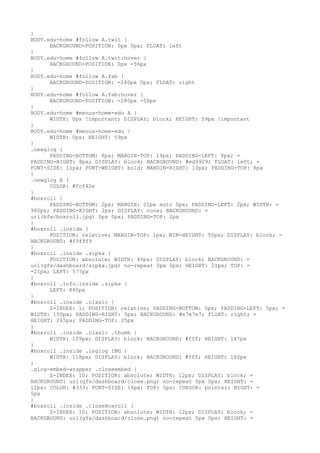 }
BODY.edu-home #follow A.twit {
      BACKGROUND-POSITION: 0px 0px; FLOAT: left
}
BODY.edu-home #follow A.twit:hover {
      BACKGROUND-POSITION: 0px -56px
}
BODY.edu-home #follow A.fab {
      BACKGROUND-POSITION: -280px 0px; FLOAT: right
}
BODY.edu-home #follow A.fab:hover {
      BACKGROUND-POSITION: -280px -56px
}
BODY.edu-home #menus-home-edu A {
      WIDTH: 0px !important; DISPLAY: block; HEIGHT: 59px !important
}
BODY.edu-home #menus-home-edu {
      WIDTH: 0px; HEIGHT: 59px
}
.newglog {
      PADDING-BOTTOM: 8px; MARGIN-TOP: 19px; PADDING-LEFT: 8px; =
PADDING-RIGHT: 8px; DISPLAY: block; BACKGROUND: #ed9929; FLOAT: left; =
FONT-SIZE: 11px; FONT-WEIGHT: bold; MARGIN-RIGHT: 10px; PADDING-TOP: 8px
}
.newglog A {
      COLOR: #fcf42e
}
#boxroll {
      PADDING-BOTTOM: 2px; MARGIN: 21px auto 0px; PADDING-LEFT: 2px; WIDTH: =
980px; PADDING-RIGHT: 2px; DISPLAY: none; BACKGROUND: =
url(bfw/boxroll.jpg) 0px 0px; PADDING-TOP: 2px
}
#boxroll .inside {
      POSITION: relative; MARGIN-TOP: 1px; MIN-HEIGHT: 50px; DISPLAY: block; =
BACKGROUND: #f9f9f9
}
#boxroll .inside .sipka {
      POSITION: absolute; WIDTH: 40px; DISPLAY: block; BACKGROUND: =
url(gfx/dashboard/sipka.jpg) no-repeat 0px 0px; HEIGHT: 21px; TOP: =
-21px; LEFT: 577px
}
#boxroll .info.inside .sipka {
      LEFT: 845px
}
#boxroll .inside .clasic {
      Z-INDEX: 1; POSITION: relative; PADDING-BOTTOM: 5px; PADDING-LEFT: 5px; =
WIDTH: 150px; PADDING-RIGHT: 5px; BACKGROUND: #e7e7e7; FLOAT: right; =
HEIGHT: 265px; PADDING-TOP: 25px
}
#boxroll .inside .clasic .thumb {
      WIDTH: 109px; DISPLAY: block; BACKGROUND: #fff; HEIGHT: 147px
}
#boxroll .inside .isglog IMG {
      WIDTH: 118px; DISPLAY: block; BACKGROUND: #fff; HEIGHT: 160px
}
.glog-embed-wrapper .closeembed {
      Z-INDEX: 10; POSITION: absolute; WIDTH: 12px; DISPLAY: block; =
BACKGROUND: url(gfx/dashboard/close.png) no-repeat 0px 0px; HEIGHT: =
12px; COLOR: #333; FONT-SIZE: 16px; TOP: 5px; CURSOR: pointer; RIGHT: =
5px
}
#boxroll .inside .closeBoxroll {
      Z-INDEX: 10; POSITION: absolute; WIDTH: 12px; DISPLAY: block; =
BACKGROUND: url(gfx/dashboard/close.png) no-repeat 0px 0px; HEIGHT: =
 