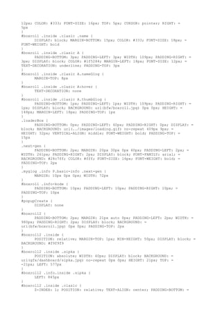 12px; COLOR: #333; FONT-SIZE: 16px; TOP: 5px; CURSOR: pointer; RIGHT: =
5px
}
#boxroll .inside .clasic .name {
      DISPLAY: block; MARGIN-BOTTOM: 15px; COLOR: #333; FONT-SIZE: 18px; =
FONT-WEIGHT: bold
}
#boxroll .inside .clasic A {
      PADDING-BOTTOM: 3px; PADDING-LEFT: 3px; WIDTH: 109px; PADDING-RIGHT: =
3px; DISPLAY: block; COLOR: #1f5284; MARGIN-LEFT: 18px; FONT-SIZE: 12px; =
TEXT-DECORATION: underline; PADDING-TOP: 3px
}
#boxroll .inside .clasic A.nameGlog {
      MARGIN-TOP: 8px
}
#boxroll .inside .clasic A:hover {
      TEXT-DECORATION: none
}
#boxroll .inside .clasic A.thumbGlog {
      PADDING-BOTTOM: 1px; PADDING-LEFT: 1px; WIDTH: 109px; PADDING-RIGHT: =
1px; DISPLAY: block; BACKGROUND: url(bfw/boxroll.jpg) 0px 0px; HEIGHT: =
148px; MARGIN-LEFT: 18px; PADDING-TOP: 1px
}
.loaderBox {
      PADDING-BOTTOM: 0px; PADDING-LEFT: 40px; PADDING-RIGHT: 0px; DISPLAY: =
block; BACKGROUND: url(../images/loading.gif) no-repeat 409px 9px; =
HEIGHT: 32px; VERTICAL-ALIGN: middle; FONT-WEIGHT: bold; PADDING-TOP: =
15px
}
.next-gen {
      PADDING-BOTTOM: 2px; MARGIN: 20px 30px 0px 40px; PADDING-LEFT: 2px; =
WIDTH: 261px; PADDING-RIGHT: 2px; DISPLAY: block; FONT-FAMILY: arial; =
BACKGROUND: #28c7ff; COLOR: #fff; FONT-SIZE: 16px; FONT-WEIGHT: bold; =
PADDING-TOP: 2px
}
.myglog .info P.basic-info .next-gen {
      MARGIN: 10px 0px 0px; WIDTH: 72px
}
#boxroll .info-kode {
      PADDING-BOTTOM: 10px; PADDING-LEFT: 10px; PADDING-RIGHT: 10px; =
PADDING-TOP: 10px
}
#popupCreate {
      DISPLAY: none
}
#boxroll2 {
      PADDING-BOTTOM: 2px; MARGIN: 21px auto 0px; PADDING-LEFT: 2px; WIDTH: =
980px; PADDING-RIGHT: 2px; DISPLAY: block; BACKGROUND: =
url(bfw/boxroll.jpg) 0px 0px; PADDING-TOP: 2px
}
#boxroll2 .inside {
      POSITION: relative; MARGIN-TOP: 1px; MIN-HEIGHT: 50px; DISPLAY: block; =
BACKGROUND: #f9f9f9
}
#boxroll2 .inside .sipka {
      POSITION: absolute; WIDTH: 40px; DISPLAY: block; BACKGROUND: =
url(gfx/dashboard/sipka.jpg) no-repeat 0px 0px; HEIGHT: 21px; TOP: =
-21px; LEFT: 577px
}
#boxroll2 .info.inside .sipka {
      LEFT: 845px
}
#boxroll2 .inside .clasic {
      Z-INDEX: 1; POSITION: relative; TEXT-ALIGN: center; PADDING-BOTTOM: =
 