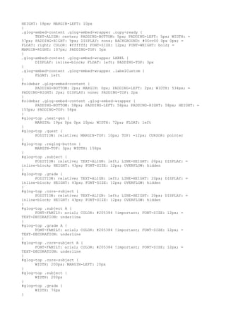 HEIGHT: 18px; MARGIN-LEFT: 10px
}
.glog-embed-content .glog-embed-wrapper .copy-ready {
      TEXT-ALIGN: center; PADDING-BOTTOM: 5px; PADDING-LEFT: 5px; WIDTH: =
57px; PADDING-RIGHT: 5px; DISPLAY: none; BACKGROUND: #00cc00 0px 0px; =
FLOAT: right; COLOR: #ffffff; FONT-SIZE: 12px; FONT-WEIGHT: bold; =
MARGIN-RIGHT: 107px; PADDING-TOP: 5px
}
.glog-embed-content .glog-embed-wrapper LABEL {
      DISPLAY: inline-block; FLOAT: left; PADDING-TOP: 3px
}
.glog-embed-content .glog-embed-wrapper .labelCustom {
      FLOAT: left
}
#sidebar .glog-embed-content {
      PADDING-BOTTOM: 2px; MARGIN: 0px; PADDING-LEFT: 2px; WIDTH: 534px; =
PADDING-RIGHT: 2px; DISPLAY: none; PADDING-TOP: 2px
}
#sidebar .glog-embed-content .glog-embed-wrapper {
      PADDING-BOTTOM: 58px; PADDING-LEFT: 58px; PADDING-RIGHT: 58px; HEIGHT: =
155px; PADDING-TOP: 58px
}
#glog-top .next-gen {
      MARGIN: 19px 0px 0px 10px; WIDTH: 72px; FLOAT: left
}
#glog-top .quest {
      POSITION: relative; MARGIN-TOP: 10px; TOP: -12px; CURSOR: pointer
}
#glog-top .reglog-button {
      MARGIN-TOP: 3px; WIDTH: 158px
}
#glog-top .subject {
      POSITION: relative; TEXT-ALIGN: left; LINE-HEIGHT: 20px; DISPLAY: =
inline-block; HEIGHT: 43px; FONT-SIZE: 12px; OVERFLOW: hidden
}
#glog-top .grade {
      POSITION: relative; TEXT-ALIGN: left; LINE-HEIGHT: 20px; DISPLAY: =
inline-block; HEIGHT: 43px; FONT-SIZE: 12px; OVERFLOW: hidden
}
#glog-top .core-subject {
      POSITION: relative; TEXT-ALIGN: left; LINE-HEIGHT: 20px; DISPLAY: =
inline-block; HEIGHT: 43px; FONT-SIZE: 12px; OVERFLOW: hidden
}
#glog-top .subject A {
      FONT-FAMILY: arial; COLOR: #205384 !important; FONT-SIZE: 12px; =
TEXT-DECORATION: underline
}
#glog-top .grade A {
      FONT-FAMILY: arial; COLOR: #205384 !important; FONT-SIZE: 12px; =
TEXT-DECORATION: underline
}
#glog-top .core-subject A {
      FONT-FAMILY: arial; COLOR: #205384 !important; FONT-SIZE: 12px; =
TEXT-DECORATION: underline
}
#glog-top .core-subject {
      WIDTH: 200px; MARGIN-LEFT: 20px
}
#glog-top .subject {
      WIDTH: 200px
}
#glog-top .grade {
      WIDTH: 76px
}
 