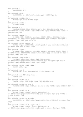 BODY.product {
      BACKGROUND: #fff
}
BODY.product .main {
      BACKGROUND: url(bfw/home/bg-main.jpg) #ffffff 0px 0px
}
BODY.product .insideprod {
      MARGIN: 0px auto; WIDTH: 980px
}
BODY.product .multi {
      DISPLAY: none
}
BODY.product H1 {
      PADDING-BOTTOM: 15px; PADDING-LEFT: 0px; PADDING-RIGHT: 0px; =
FONT-FAMILY: arial; COLOR: #333; FONT-SIZE: 36px; FONT-WEIGHT: normal; =
PADDING-TOP: 70px
}
BODY.product .members {
      Z-INDEX: 100; POSITION: absolute; WIDTH: 193px; DISPLAY: block; =
BACKGROUND: url(bfw/product-page-new/members.jpg) no-repeat 0px 0px; =
HEIGHT: 195px; TOP: 0px; LEFT: 0px
}
BODY.product .multi .members {
      WIDTH: 241px; BACKGROUND: url(bfw/product-page-new/mebermulti.png) =
no-repeat 0px 0px; HEIGHT: 242px
}
BODY.product .sipka {
      Z-INDEX: 100; POSITION: relative; MARGIN: 0px auto; WIDTH: 40px; =
DISPLAY: block; BACKGROUND: url(bfw/home/sipky.jpg) no-repeat 0px 0px; =
HEIGHT: 20px; TOP: -2px
}
BODY.product .grey.sipka {
      POSITION: absolute; WIDTH: 42px; BACKGROUND: =
url(bfw/product-page-new/sipka-box-licence.jpg) no-repeat 0px 0px; =
HEIGHT: 24px; MARGIN-LEFT: 216px; TOP: -22px
}
BODY.product .multi .grey.sipka {
      MARGIN-LEFT: 28px
}
BODY.product .box {
      TEXT-ALIGN: left; FONT-FAMILY: arial; COLOR: #333
}
BODY.product .box IMG.singletext {
      FLOAT: left
}
BODY.product .multilink {
      FLOAT: right; FONT-SIZE: 14px; FONT-WEIGHT: bold
}
BODY.product .multilink SPAN {
      PADDING-RIGHT: 10px; DISPLAY: inline-block; FLOAT: right; PADDING-TOP: =
10px
}
BODY.product .multilink A {
      WIDTH: 205px; DISPLAY: block; BACKGROUND: =
url(bfw/product-page-new/button-multi.jpg) no-repeat 0px 0px; FLOAT: =
right; HEIGHT: 37px
}
BODY.product .multilink A:hover {
      BACKGROUND: url(bfw/product-page-new/button-multi.jpg) no-repeat 0px =
-37px
}
BODY.product .multilink A.singlelink {
      WIDTH: 205px; DISPLAY: block; BACKGROUND: =
url(bfw/product-page-new/button-single.jpg) no-repeat 0px 0px; FLOAT: =
 