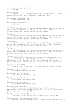 .cat .large.item P.rating IMG {
      TOP: 2px
}
#gloggers-list {
      POSITION: relative; PADDING-BOTTOM: 25px; PADDING-LEFT: 0px; WIDTH: =
880px; PADDING-RIGHT: 0px; PADDING-TOP: 25px; LEFT: 45px
}
BODY.gloggers #gloggers-list {
      WIDTH: 920px; LEFT: 25px
}
BODY.search #gloggers-list {
      LEFT: 0px
}
.glogger {
      POSITION: relative; TEXT-ALIGN: center; MARGIN: 0px 12px 12px 0px; =
WIDTH: 164px; BACKGROUND: url(gfx/gloggers-item.gif) #f6f6f7 no-repeat =
0px 0px; FLOAT: left; HEIGHT: 207px; OVERFLOW: hidden
}
.glogger-m {
      POSITION: relative; TEXT-ALIGN: center; MARGIN: 0px 12px 12px 0px; =
WIDTH: 164px; BACKGROUND: url(gfx/gloggers-item.gif) #f6f6f7 no-repeat =
0px 0px; FLOAT: left; HEIGHT: 207px; OVERFLOW: hidden
}
.glogger-f {
      POSITION: relative; TEXT-ALIGN: center; MARGIN: 0px 12px 12px 0px; =
WIDTH: 164px; BACKGROUND: url(gfx/gloggers-item.gif) #f6f6f7 no-repeat =
0px 0px; FLOAT: left; HEIGHT: 207px; OVERFLOW: hidden
}
.glogger-c {
      POSITION: relative; TEXT-ALIGN: center; MARGIN: 0px 12px 12px 0px; =
WIDTH: 164px; BACKGROUND: url(gfx/gloggers-item.gif) #f6f6f7 no-repeat =
0px 0px; FLOAT: left; HEIGHT: 207px; OVERFLOW: hidden
}
#gloggers-list H2 {
      Z-INDEX: 10; POSITION: absolute !important; PADDING-BOTTOM: 0px =
!important; MARGIN: 0px; PADDING-LEFT: 0px !important; WIDTH: 144px; =
PADDING-RIGHT: 0px !important; HEIGHT: 3em; FONT-SIZE: 90%; OVERFLOW: =
hidden; TOP: 155px; PADDING-TOP: 0px !important; LEFT: 10px !important
}
#gloggers-list H2 SMALL {
      DISPLAY: block; COLOR: #999; FONT-SIZE: 80%; FONT-WEIGHT: normal
}
#gloggers-list H2 A:link {
      COLOR: #069; FONT-WEIGHT: bold
}
#gloggers-list H2 A:visited {
      COLOR: #069; FONT-WEIGHT: bold
}
#gloggers-list H2 A:active {
      COLOR: #000; FONT-WEIGHT: bold
}
#gloggers-list H2 A:hover {
      COLOR: #000; FONT-WEIGHT: bold
}
#gloggers-list P.userimg {
      POSITION: absolute; PADDING-BOTTOM: 0px; MARGIN: 0px auto; =
PADDING-LEFT: 0px; WIDTH: 112px; PADDING-RIGHT: 0px; HEIGHT: auto; TOP: =
22px; PADDING-TOP: 6px; LEFT: 25px
}
#gloggers-list P.userimg SPAN.avat {
      TEXT-ALIGN: center; WIDTH: 112px; DISPLAY: block; HEIGHT: auto
}
#gloggers-list P.userimg SPAN.avat IMG {
      POSITION: relative; MARGIN: 0px auto; WIDTH: 100px; DISPLAY: block; =
 