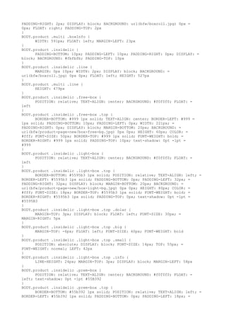 PADDING-RIGHT: 2px; DISPLAY: block; BACKGROUND: url(bfw/boxroll.jpg) 0px =
0px; FLOAT: right; PADDING-TOP: 2px
}
BODY.product .multi .boxInfo {
      WIDTH: 591px; FLOAT: left; MARGIN-LEFT: 23px
}
BODY.product .insidelic {
      PADDING-BOTTOM: 10px; PADDING-LEFT: 10px; PADDING-RIGHT: 0px; DISPLAY: =
block; BACKGROUND: #fbfbfb; PADDING-TOP: 10px
}
BODY.product .insidelic .line {
      MARGIN: 0px 10px; WIDTH: 2px; DISPLAY: block; BACKGROUND: =
url(bfw/boxroll.jpg) 0px 0px; FLOAT: left; HEIGHT: 527px
}
BODY.product .multi .line {
      HEIGHT: 479px
}
BODY.product .insidelic .free-box {
      POSITION: relative; TEXT-ALIGN: center; BACKGROUND: #f0f0f0; FLOAT: =
left
}
BODY.product .insidelic .free-box .top {
      BORDER-BOTTOM: #999 1px solid; TEXT-ALIGN: center; BORDER-LEFT: #999 =
1px solid; PADDING-BOTTOM: 10px; PADDING-LEFT: 0px; WIDTH: 221px; =
PADDING-RIGHT: 0px; DISPLAY: block; MARGIN-BOTTOM: 20px; BACKGROUND: =
url(bfw/product-page-new/box-free-bg.jpg) 0px 0px; HEIGHT: 60px; COLOR: =
#fff; FONT-SIZE: 50px; BORDER-TOP: #999 1px solid; FONT-WEIGHT: bold; =
BORDER-RIGHT: #999 1px solid; PADDING-TOP: 10px; text-shadow: 0pt -1pt =
#999
}
BODY.product .insidelic .light-box {
      POSITION: relative; TEXT-ALIGN: center; BACKGROUND: #f0f0f0; FLOAT: =
left
}
BODY.product .insidelic .light-box .top {
      BORDER-BOTTOM: #5595b3 1px solid; POSITION: relative; TEXT-ALIGN: left; =
BORDER-LEFT: #5595b3 1px solid; PADDING-BOTTOM: 0px; PADDING-LEFT: 32px; =
PADDING-RIGHT: 32px; DISPLAY: block; MARGIN-BOTTOM: 20px; BACKGROUND: =
url(bfw/product-page-new/box-light-bg.jpg) 0px 0px; HEIGHT: 80px; COLOR: =
#fff; FONT-SIZE: 18px; BORDER-TOP: #5595b3 1px solid; FONT-WEIGHT: bold; =
BORDER-RIGHT: #5595b3 1px solid; PADDING-TOP: 0px; text-shadow: 0pt -1pt =
#5595B3
}
BODY.product .insidelic .light-box .top .dolar {
      MARGIN-TOP: 3px; DISPLAY: block; FLOAT: left; FONT-SIZE: 30px; =
MARGIN-RIGHT: 5px
}
BODY.product .insidelic .light-box .top .big {
      MARGIN-TOP: -6px; FLOAT: left; FONT-SIZE: 60px; FONT-WEIGHT: bold
}
BODY.product .insidelic .light-box .top .small {
      POSITION: absolute; DISPLAY: block; FONT-SIZE: 14px; TOP: 55px; =
FONT-WEIGHT: normal; LEFT: 42px
}
BODY.product .insidelic .light-box .top .info {
      LINE-HEIGHT: 24px; MARGIN-TOP: 3px; DISPLAY: block; MARGIN-LEFT: 58px
}
BODY.product .insidelic .prem-box {
      POSITION: relative; TEXT-ALIGN: center; BACKGROUND: #f0f0f0; FLOAT: =
left; text-shadow: 0pt -1pt #55B392
}
BODY.product .insidelic .prem-box .top {
      BORDER-BOTTOM: #55b392 1px solid; POSITION: relative; TEXT-ALIGN: left; =
BORDER-LEFT: #55b392 1px solid; PADDING-BOTTOM: 0px; PADDING-LEFT: 18px; =
 