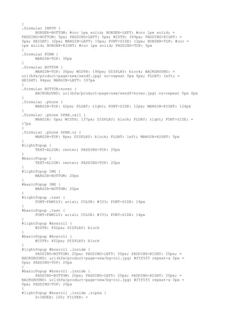 }
.formular INPUT {
      BORDER-BOTTOM: #ccc 1px solid; BORDER-LEFT: #ccc 1px solid; =
PADDING-BOTTOM: 5px; PADDING-LEFT: 5px; WIDTH: 349px; PADDING-RIGHT: =
5px; HEIGHT: 32px; MARGIN-LEFT: 10px; FONT-SIZE: 12px; BORDER-TOP: #ccc =
1px solid; BORDER-RIGHT: #ccc 1px solid; PADDING-TOP: 5px
}
.formular FORM {
      MARGIN-TOP: 30px
}
.formular BUTTON {
      MARGIN-TOP: 30px; WIDTH: 190px; DISPLAY: block; BACKGROUND: =
url(bfw/product-page-new/sendf.jpg) no-repeat 0px 0px; FLOAT: left; =
HEIGHT: 84px; MARGIN-LEFT: 337px
}
.formular BUTTON:hover {
      BACKGROUND: url(bfw/product-page-new/sendf-hover.jpg) no-repeat 0px 0px
}
.formular .phone {
      MARGIN-TOP: 42px; FLOAT: right; FONT-SIZE: 12px; MARGIN-RIGHT: 124px
}
.formular .phone SPAN.call {
      MARGIN: 0px; WIDTH: 137px; DISPLAY: block; FLOAT: right; FONT-SIZE: =
17px
}
.formular .phone SPAN.or {
      MARGIN-TOP: 8px; DISPLAY: block; FLOAT: left; MARGIN-RIGHT: 5px
}
#lightPopup {
      TEXT-ALIGN: center; PADDING-TOP: 20px
}
#basicPopup {
      TEXT-ALIGN: center; PADDING-TOP: 20px
}
#lightPopup IMG {
      MARGIN-BOTTOM: 20px
}
#basicPopup IMG {
      MARGIN-BOTTOM: 20px
}
#lightPopup .text {
      FONT-FAMILY: arial; COLOR: #333; FONT-SIZE: 14px
}
#basicPopup .text {
      FONT-FAMILY: arial; COLOR: #333; FONT-SIZE: 14px
}
#lightPopup #boxroll {
      WIDTH: 402px; DISPLAY: block
}
#basicPopup #boxroll {
      WIDTH: 402px; DISPLAY: block
}
#lightPopup #boxroll .inside {
      PADDING-BOTTOM: 20px; PADDING-LEFT: 20px; PADDING-RIGHT: 20px; =
BACKGROUND: url(bfw/product-page-new/bg-rol.jpg) #f5f5f5 repeat-x 0px =
0px; PADDING-TOP: 20px
}
#basicPopup #boxroll .inside {
      PADDING-BOTTOM: 20px; PADDING-LEFT: 20px; PADDING-RIGHT: 20px; =
BACKGROUND: url(bfw/product-page-new/bg-rol.jpg) #f5f5f5 repeat-x 0px =
0px; PADDING-TOP: 20px
}
#lightPopup #boxroll .inside .sipka {
      Z-INDEX: 100; FILTER: =
 