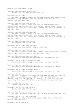 HEIGHT: auto; MAX-HEIGHT: 120px
}
#gloggers-list P.userimg SPAN.bottom {
      WIDTH: 112px; DISPLAY: block; HEIGHT: 6px
}
#gloggers-list P.statut {
      POSITION: absolute; PADDING-BOTTOM: 0px; MARGIN: 0px; PADDING-LEFT: =
0px; WIDTH: 164px; PADDING-RIGHT: 0px; HEIGHT: auto; TOP: 0px; =
PADDING-TOP: 0px; LEFT: 0px
}
#gloggers-list P.statut SPAN.online {
      POSITION: absolute; TEXT-ALIGN: left; PADDING-BOTTOM: 1px; =
PADDING-LEFT: 4px; PADDING-RIGHT: 4px; DISPLAY: block; HEIGHT: auto; =
FONT-SIZE: 70%; TOP: 5px; CURSOR: help; FONT-WEIGHT: bold; PADDING-TOP: =
1px; LEFT: 10px
}
#gloggers-list P.statut SPAN.washere {
      POSITION: absolute; TEXT-ALIGN: left; PADDING-BOTTOM: 1px; =
PADDING-LEFT: 4px; PADDING-RIGHT: 4px; DISPLAY: block; HEIGHT: auto; =
FONT-SIZE: 70%; TOP: 5px; CURSOR: help; FONT-WEIGHT: bold; PADDING-TOP: =
1px; LEFT: 10px
}
#gloggers-list P.statut SPAN.online {
      BACKGROUND: #3c0; COLOR: #fff
}
#gloggers-list P.statut SPAN.washere {
      WIDTH: auto; BACKGROUND: #fd8d11; COLOR: #fff
}
#gloggers-list P.statut A.sendmsg {
      POSITION: absolute; TEXT-INDENT: 100px; WIDTH: 16px; DISPLAY: block; =
HEIGHT: 11px; OVERFLOW: hidden; TOP: 5px; RIGHT: 10px
}
#gloggers-list P.statut A.sendmsg:link {
      BACKGROUND: url(gfx/gloggers-sendmsg.gif) no-repeat 0px 0px
}
#gloggers-list P.statut A.sendmsg:visited {
      BACKGROUND: url(gfx/gloggers-sendmsg.gif) no-repeat 0px 0px
}
#gloggers-list P.statut A.sendmsg:active {
      BACKGROUND: url(gfx/gloggers-sendmsg.gif) no-repeat 0px -11px
}
#gloggers-list P.statut A.sendmsg:hover {
      BACKGROUND: url(gfx/gloggers-sendmsg.gif) no-repeat 0px -11px
}
#gloggers-list P.info {
      POSITION: absolute; PADDING-BOTTOM: 0px; MARGIN: 0px; PADDING-LEFT: =
0px; WIDTH: 164px; BOTTOM: 8px; PADDING-RIGHT: 0px; FONT-FAMILY: =
Verdana, Arial, lucida, sans-serif, "Verdana CE", "Arial CE", "Lucida =
Grande CE", "Helvetica CE"; HEIGHT: auto; PADDING-TOP: 0px; LEFT: 0px
}
#gloggers-list P.info SPAN {
      COLOR: #999; FONT-SIZE: 80%
}
#gloggers-list P.info SPAN STRONG {
      COLOR: #333; FONT-WEIGHT: normal
}
#gloggers-list P.info SPAN.friends-num {
      POSITION: absolute; WIDTH: 98px; BOTTOM: 0px; HEIGHT: 1em; LEFT: 0px
}
#gloggers-list P.info SPAN.glogs-num {
      POSITION: absolute; TEXT-ALIGN: right; WIDTH: 71px; BOTTOM: 0px; =
HEIGHT: 1em; LEFT: 85px
}
#gloggers-list P.userimg {
 