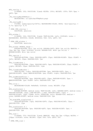 #TB_overlay {
      Z-INDEX: 100; POSITION: fixed; WIDTH: 100%; HEIGHT: 100%; TOP: 0px; =
LEFT: 0px
}
.TB_overlayMacFFBGHack {
      BACKGROUND: url(gfx/macFFBgHack.png)
}
.TB_overlayBG {
      FILTER: alpha(opacity=3D75); BACKGROUND-COLOR: #000; -moz-opacity: =
0.75; opacity: 0.75
}
* HTML #TB_overlay {
      POSITION: absolute
}
#TB_window {
      Z-INDEX: 102; POSITION: fixed; TEXT-ALIGN: left; DISPLAY: none; =
BACKGROUND: #ffffff; COLOR: #000000; TOP: 50%; LEFT: 50%
}
* HTML #TB_window {
      POSITION: absolute
}
#TB_window IMG#TB_Image {
      BORDER-BOTTOM: #ccc 1px solid; BORDER-LEFT: #666 1px solid; MARGIN: =
15px 0px 0px 15px; DISPLAY: block; BORDER-TOP: #666 1px solid; =
BORDER-RIGHT: #ccc 1px solid
}
#TB_caption {
      PADDING-BOTTOM: 10px; PADDING-LEFT: 25px; PADDING-RIGHT: 30px; FLOAT: =
left; HEIGHT: 25px; PADDING-TOP: 7px
}
#TB_closeWindow {
      PADDING-BOTTOM: 10px; PADDING-LEFT: 0px; PADDING-RIGHT: 25px; FLOAT: =
right; HEIGHT: 25px; PADDING-TOP: 11px
}
#TB_closeAjaxWindow {
      TEXT-ALIGN: right; PADDING-BOTTOM: 5px; PADDING-LEFT: 0px; =
PADDING-RIGHT: 10px; MARGIN-BOTTOM: 1px; FLOAT: right; PADDING-TOP: 7px
}
#TB_ajaxWindowTitle {
      PADDING-BOTTOM: 5px; PADDING-LEFT: 10px; PADDING-RIGHT: 0px; =
MARGIN-BOTTOM: 1px; FLOAT: left; PADDING-TOP: 7px
}
#TB_title {
      BACKGROUND-COLOR: #e8e8e8; DISPLAY: none; HEIGHT: 27px
}
#TB_ajaxContent {
      BORDER-BOTTOM: medium none; TEXT-ALIGN: left; BORDER-LEFT: medium none; =
PADDING-BOTTOM: 15px; LINE-HEIGHT: 1.4em; PADDING-LEFT: 15px; =
PADDING-RIGHT: 15px; CLEAR: both; OVERFLOW: auto; BORDER-TOP: medium =
none; BORDER-RIGHT: medium none; PADDING-TOP: 2px
}
.TB_modal#TB_ajaxContent {
      PADDING-BOTTOM: 15px; PADDING-LEFT: 15px; PADDING-RIGHT: 15px; =
PADDING-TOP: 15px
}
#TB_ajaxContent P {
      PADDING-BOTTOM: 5px; PADDING-LEFT: 0px; PADDING-RIGHT: 0px; =
PADDING-TOP: 5px
}
#TB_load {
      Z-INDEX: 103; POSITION: fixed; MARGIN: -6px 0px 0px -104px; WIDTH: =
208px; DISPLAY: none; HEIGHT: 13px; TOP: 50%; LEFT: 50%
}
* HTML #TB_load {
 