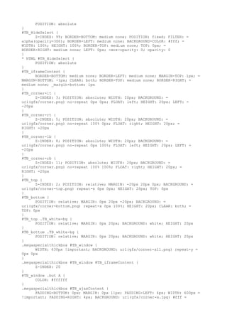 POSITION: absolute
}
#TB_HideSelect {
      Z-INDEX: 99; BORDER-BOTTOM: medium none; POSITION: fixed; FILTER: =
alpha(opacity=3D0); BORDER-LEFT: medium none; BACKGROUND-COLOR: #fff; =
WIDTH: 100%; HEIGHT: 100%; BORDER-TOP: medium none; TOP: 0px; =
BORDER-RIGHT: medium none; LEFT: 0px; -moz-opacity: 0; opacity: 0
}
* HTML #TB_HideSelect {
      POSITION: absolute
}
#TB_iframeContent {
      BORDER-BOTTOM: medium none; BORDER-LEFT: medium none; MARGIN-TOP: 1px; =
MARGIN-BOTTOM: -1px; CLEAR: both; BORDER-TOP: medium none; BORDER-RIGHT: =
medium none; _margin-bottom: 1px
}
#TB_corner-lt {
      Z-INDEX: 3; POSITION: absolute; WIDTH: 20px; BACKGROUND: =
url(gfx/corner.png) no-repeat 0px 0px; FLOAT: left; HEIGHT: 20px; LEFT: =
-20px
}
#TB_corner-rt {
      Z-INDEX: 5; POSITION: absolute; WIDTH: 20px; BACKGROUND: =
url(gfx/corner.png) no-repeat 100% 0px; FLOAT: right; HEIGHT: 20px; =
RIGHT: -20px
}
#TB_corner-lb {
      Z-INDEX: 8; POSITION: absolute; WIDTH: 20px; BACKGROUND: =
url(gfx/corner.png) no-repeat 0px 100%; FLOAT: left; HEIGHT: 20px; LEFT: =
-20px
}
#TB_corner-rb {
      Z-INDEX: 11; POSITION: absolute; WIDTH: 20px; BACKGROUND: =
url(gfx/corner.png) no-repeat 100% 100%; FLOAT: right; HEIGHT: 20px; =
RIGHT: -20px
}
#TB_top {
      Z-INDEX: 2; POSITION: relative; MARGIN: -20px 20px 0px; BACKGROUND: =
url(gfx/corner-top.png) repeat-x 0px 0px; HEIGHT: 20px; TOP: 0px
}
#TB_bottom {
      POSITION: relative; MARGIN: 0px 20px -20px; BACKGROUND: =
url(gfx/corner-bottom.png) repeat-x 0px 100%; HEIGHT: 20px; CLEAR: both; =
TOP: 0px
}
#TB_top .TB_white-bg {
      POSITION: relative; MARGIN: 0px 20px; BACKGROUND: white; HEIGHT: 20px
}
#TB_bottom .TB_white-bg {
      POSITION: relative; MARGIN: 0px 20px; BACKGROUND: white; HEIGHT: 20px
}
.megaspecialthickbox #TB_window {
      WIDTH: 630px !important; BACKGROUND: url(gfx/corner-all.png) repeat-y =
0px 0px
}
.megaspecialthickbox #TB_window #TB_iframeContent {
      Z-INDEX: 20
}
#TB_window .but A {
      COLOR: #ffffff
}
.megaspecialthickbox #TB_ajaxContent {
      PADDING-BOTTOM: 0px; MARGIN: 0px 11px; PADDING-LEFT: 4px; WIDTH: 600px =
!important; PADDING-RIGHT: 4px; BACKGROUND: url(gfx/corner-x.jpg) #fff =
 