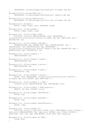 BACKGROUND: url(gfx/glogger-avat-head.gif) no-repeat 0px 0px
}
#gloggers-list P.userimg SPAN.avat {
      BACKGROUND: url(gfx/glogger-avat-body.gif) repeat-y 0px 0px
}
#gloggers-list P.userimg SPAN.bottom {
      BACKGROUND: url(gfx/glogger-avat-foot.gif) no-repeat 0px 0px
}
#gloggers-list .gloggers {
      WIDTH: 720px; FLOAT: left; OVERFLOW: hidden
}
#gloggers-list .filter-sidebar {
      WIDTH: 199px; FLOAT: right
}
#gloggers-list .filter-sidebar FORM {
      POSITION: relative; MARGIN-BOTTOM: 20px; BACKGROUND: =
url(gfx/filter-form-top.gif) #f3f3f3 no-repeat 0px 0px; FONT-SIZE: 85%; =
PADDING-TOP: 4px
}
#gloggers-list .filter-sidebar FIELDSET {
      BORDER-BOTTOM: 0px; BORDER-LEFT: 0px; PADDING-BOTTOM: 7px; =
PADDING-LEFT: 7px; PADDING-RIGHT: 7px; BACKGROUND: =
url(gfx/filter-form-body.gif) #f3f3f3 repeat-y 0px 0px; BORDER-TOP: 0px; =
BORDER-RIGHT: 0px; PADDING-TOP: 7px
}
#gloggers-list .filter-sidebar P {
      MARGIN-BOTTOM: 7px
}
#gloggers-list .filter-sidebar P.submit {
      MARGIN-BOTTOM: 0px
}
#gloggers-list .filter-sidebar P.bottom {
      MARGIN-BOTTOM: 0px
}
#gloggers-list .filter-sidebar P.submit {
      MARGIN-TOP: 15px
}
#gloggers-list .filter-sidebar P.bottom {
      WIDTH: 100%; BACKGROUND: url(gfx/filter-form-bottom.gif) #f3f3f3 =
no-repeat 0px 100%; HEIGHT: 6px; FONT-SIZE: 1%
}
#gloggers-list .filter-sidebar P > SPAN {
      DISPLAY: block; MARGIN-BOTTOM: 3px; FONT-WEIGHT: bold
}
#gloggers-list .filter-sidebar P SPAN.separator {
      MARGIN: 0px 6px; DISPLAY: inline
}
#gloggers-list .filter-sidebar SELECT#from {
      WIDTH: 75px
}
#gloggers-list .filter-sidebar SELECT#to {
      WIDTH: 75px
}
#gloggers-list .filter-sidebar SELECT#country {
      WIDTH: 176px
}
#gloggers-list .filter-sidebar H2 {
      POSITION: relative !important; WIDTH: auto; FONT-FAMILY: Arial, Tahoma, =
sans-serif; MARGIN-BOTTOM: 7px !important; HEIGHT: auto; COLOR: #ff0066; =
FONT-SIZE: 120%; TOP: 0px; FONT-WEIGHT: bold; LEFT: 0px !important
}
#gloggers-list .filter-sidebar H2 SPAN {
      COLOR: #000
}
 