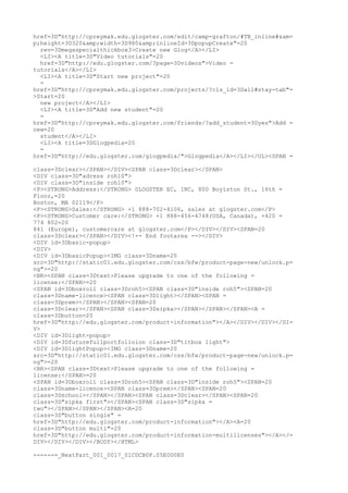 href=3D"http://cpreymak.edu.glogster.com/edit/camp-grafton/#TB_inline#&am=
p;height=3D320&amp;width=3D980&amp;inlineId=3DpopupCreate"=20
  rev=3Dmegaspecialthickbox3>Create new Glog</A></LI>
  <LI><A title=3D"Video tutorials"=20
  href=3D"http://edu.glogster.com/?page=3Dvideos">Video =
tutorials</A></LI>
  <LI><A title=3D"Start new project"=20
  =
href=3D"http://cpreymak.edu.glogster.com/projects/?cls_id=3Dall#stay-tab"=
>Start=20
  new project</A></LI>
  <LI><A title=3D"Add new student"=20
  =
href=3D"http://cpreymak.edu.glogster.com/friends/?add_student=3Dyes">Add =
new=20
  student</A></LI>
  <LI><A title=3DGlogpedia=20
  =
href=3D"http://edu.glogster.com/glogpedia/">Glogpedia</A></LI></UL><SPAN =

class=3Dclear></SPAN></DIV><SPAN class=3Dclear></SPAN>
<DIV class=3D"adress roh10">
<DIV class=3D"inside roh10">
<P><STRONG>Address:</STRONG> GLOGSTER EC, INC, 800 Boylston St., 16th =
Floor,=20
Boston, MA 02119</P>
<P><STRONG>Sales:</STRONG> +1 888-702-4106, sales at glogster.com</P>
<P><STRONG>Customer care:</STRONG> +1 888-456-4748(USA, Canada), +420 =
774 802=20
841 (Europe), customercare at glogster.com</P></DIV></DIV><SPAN=20
class=3Dclear></SPAN></DIV><!-- End footarea --></DIV>
<DIV id=3Dbasic-popup>
<DIV>
<DIV id=3DbasicPopup><IMG class=3Dname=20
src=3D"http://static01.edu.glogster.com/css/bfw/product-page-new/unlock.p=
ng">=20
<BR><SPAN class=3Dtext>Please upgrade to one of the following =
license:</SPAN>=20
<SPAN id=3Dboxroll class=3Droh5><SPAN class=3D"inside roh5"><SPAN=20
class=3Dname-licence><SPAN class=3Dlight></SPAN><SPAN =
class=3Dprem></SPAN></SPAN><SPAN=20
class=3Dclear></SPAN><SPAN class=3Dsipka></SPAN></SPAN></SPAN><A =
class=3Dbutton=20
href=3D"http://edu.glogster.com/product-information"></A></DIV></DIV></DI=
V>
<DIV id=3Dlight-popup>
<DIV id=3Dfuturefullportfolioion class=3D"titbox light">
<DIV id=3DlightPopup><IMG class=3Dname=20
src=3D"http://static01.edu.glogster.com/css/bfw/product-page-new/unlock.p=
ng">=20
<BR><SPAN class=3Dtext>Please upgrade to one of the following =
license:</SPAN>=20
<SPAN id=3Dboxroll class=3Droh5><SPAN class=3D"inside roh5"><SPAN=20
class=3Dname-licence><SPAN class=3Dprem></SPAN><SPAN=20
class=3Dschool></SPAN></SPAN><SPAN class=3Dclear></SPAN><SPAN=20
class=3D"sipka first"></SPAN><SPAN class=3D"sipka =
two"></SPAN></SPAN></SPAN><A=20
class=3D"button single" =
href=3D"http://edu.glogster.com/product-information"></A><A=20
class=3D"button multi"=20
href=3D"http://edu.glogster.com/product-information-multilicenses"></A></=
DIV></DIV></DIV></BODY></HTML>

------=_NextPart_001_0017_01CDCB0F.05E0D0E0
 