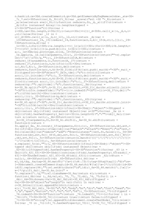 n.hash};d.ce=3Dd.createElement;d.gn=3Dd.getElementsByTagName;window._ate=3D=
_7;_7.evl=3Dfunction(_8,_9){if(_9){var _a;eval("evl =3D "+_8);return =
_a;}else{return eval(_8);}};function reduce(o,fn,_d,_e){if(!o){return =
_d;}if(o instanceof Array||(o.length&&(typeof =
o!=3D=3D"function"))){for(var =
i=3D0,len=3Do.length,v=3Do[0];i<len;v=3Do[++i]){_d=3Dfn.call(_e||o,_d,v,i=
,o);}}else{for(var _12 in =
o){_d=3Dfn.call(_e||o,_d,o[_12],_12,o);}}return _d;}var =
_13=3Dfunction(_14,_15){reduce(_14,function(acc,v,k){_15(k,v);},[]);},_19=
=3Dfunction(a,b){var =
_1c=3D{},i;for(i=3D0;i<a.length;i++){_1c[a[i]]=3D1;}for(i=3D0;i<b.length;=
i++){if(!_1c[b[i]]){a.push(b[i]);_1c[b[i]]=3D1;}}return =
a;},_1e=3DArray.prototype.slice,_1f=3Dfunction(a){return =
_1e.apply(a,_1e.call(arguments,1));},_21=3Dfunction(s){return(""+s).repla=
ce(/(^s+|s+$)/g,"");},_23=3Dfunction(A,B){return =
reduce(_1f(arguments,1),function(A,_27){return =
reduce(_27,function(o,v,k){if(o){o[k]=3Dv;}return =
o;},A);},A);},_2b=3Dfunction(o,del){return =
reduce(o,function(acc,v,k){k=3D_21(k);if(k){acc.push(_euc(k)+"=3D"+_euc(_=
21((typeof(v)=3D=3D"object"?_2b(v,(del||"&")):(v)))));}return =
acc;},[]).join(del||"&");},_31=3Dfunction(o,del){return =
reduce(o,function(acc,v,k){k=3D_21(k);if(k){acc.push(_euc(k)+"=3D"+_euc(_=
21(v)));}return acc;},[]).join(del||"&");},_37=3Dfunction(q,del){return =
reduce((q||"").split(del||"&"),function(acc,_3b){try{var =
kv=3D_3b.split("=3D"),k=3D_21(_duc(kv[0])),v=3D_21(_duc(kv.slice(1).join(=
"=3D")));if(v.indexOf(del||"&")>-1||v.indexOf("=3D")>-1){v=3D_37(v,del||"=
&");}if(k){acc[k]=3Dv;}}catch(e){}return =
acc;},{});},_3f=3Dfunction(q,del){return =
reduce((q||"").split(del||"&"),function(acc,_43){try{var =
kv=3D_43.split("=3D"),k=3D_21(_duc(kv[0])),v=3D_21(_duc(kv.slice(1).join(=
"=3D")));if(k){acc[k]=3Dv;}}catch(e){}return =
acc;},{});},_47=3Dfunction(obj){if(null=3D=3Dobj||"object"!=3Dtypeof =
obj){return obj;}if(obj instanceof Object){var s=3D"";for(var _4a in =
obj){if(obj.hasOwnProperty(_4a)){s+=3D((s.length>0)?",":"")+obj[_4a];}}re=
turn s;}return null;},_4b=3Dfunction(){var =
_4c=3D_1f(arguments,0),fn=3D_4c.shift(),_4e=3D_4c.shift();return =
function(){return =
fn.apply(_4e,_4c.concat(_1f(arguments,0)));};},_4f=3Dfunction(un,obj,evt,=
fn){if(!obj){return;}if(we){obj[(un?"detach":"attach")+"Event"]("on"+evt,=
fn);}else{obj[(un?"remove":"add")+"EventListener"](evt,fn,false);}},_54=3D=
function(obj,evt,fn){_4f(0,obj,evt,fn);},_58=3Dfunction(obj,evt,fn){_4f(1=
,obj,evt,fn);},_5c=3Dfunction(s){return(s.match(/(([^//]*)//|//)?([=
^/?&#]+)/i))[0];},_5e=3Dfunction(s){return =
s.replace(_5c(s),"");},_60=3Dfunction(obj){if(null=3D=3Dobj||"object"!=3D=
typeof obj){return obj;}if(obj instanceof Object){var =
_62=3D{};if(typeof(obj.hasOwnProperty)=3D=3D"function"){for(var _63 in =
obj){if(_62[_63]=3D=3D=3Dobj){continue;}if(obj.hasOwnProperty(_63)&&obj[_=
63]!=3D=3Dundefined){_62[_63]=3D_60(obj[_63]);}}}return _62;}return =
null;},_64=3Dfunction(){var _65=3Dfunction(_66){var =
el,id,tag,_6a;tag=3D_66.match(/^(w+)(?:#|.|$)/);tag=3Dtag?tag[1]:"div";e=
l=3Ddocument.createElement(tag);id=3D_66.match(/#[w][w-]*/);if(id){id=3D=
id[0].replace(/#/,"");el.setAttribute("id",id);}_6a=3D_66.match(/.[w][=
w-]*/g);if(_6a){_6a=3D_6a.join(" =
").replace(/./g,"");el.className=3D_6a;}return el;};return =
function(_6b){var i,_6d,val,el,_70,_71,_72,obj,_74,_75;for(i in =
_6b){_6d=3Di;break;}val=3D_6b[_6d];el=3D_65(_6d);if(typeof =
val=3D=3D=3D"object"&&"length"in val){for(i in val){var =
c=3D_64(val[i]);el.appendChild(c);}return =
el;}_71=3D_6b[_6d];_74=3D["a","b","body","br","div","em","font","head","h=
","p","span","button","h1","h2","h3","h4"];_75=3Dfunction(_77){if(typeof =
_74.indexOf=3D=3D=3D"function"){return _74.indexOf(_77)>-1;}for(var i in =
_74){if(_77=3D=3D=3D_74[i]){return true;}}return false;};if(typeof =
_71=3D=3D=3D"string"){el.appendChild(document.createTextNode(_71));}else{=
for(var _70 in _71){if(_71.hasOwnProperty(_70)){_72=3D_71[_70];if(typeof =
 