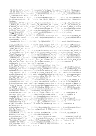 _72=3D=3D=3D"string"&&_70.indexOf(".")<0&&(_70.indexOf("#")<0||_70.length=
=3D=3D=3D1)&&!_75(_70.toLowerCase())){if(_70=3D=3D=3D"html"){el.appendChi=
ld(document.createTextNode(_72));}else{el.setAttribute(_70,_72);}}else{if=
(_70=3D=3D"children"){for(var c in =
_72){el.appendChild(_64(_72[c]));}}else{if((_72||{}).test=3D=3D=3Dfalse){=
continue;}obj=3D{};obj[_70]=3D_72;_72=3D_64(obj);el.appendChild(_72);}}}}=
}return =
el;};}(),_79=3D{unqconcat:_19,reduce:reduce,slice:_1f,strip:_21,extend:_2=
3,toKV:_31,rtoKV:_2b,fromKV:_3f,rfromKV:_37,otoCSV:_47,bind:_4b,listen:_5=
4,each:_13,unlisten:_58,gUD:_5c,gUQS:_5e,clone:_60,json2html:_64};_7.util=
=3D_79;_23(_7,_79);_23(_7,{trim:function(s,e){if(s&&s.trim&&typeof(s.trim=
)=3D=3D"function"){s=3Ds.trim();}try{s=3Ds.replace(/^[su3000]+/,"").rep=
lace(/[su3000]+$/,"");}catch(exc){}if(s&&e){s=3D_euc(s);}return =
s||"";},trl:[],tru:function(u,k){var =
rv=3D"",_7f=3D0,_80=3D-1;if(u){rv=3Du.substr(0,300);if(rv!=3D=3Du){if((_8=
0=3Drv.lastIndexOf("%"))>=3Drv.length-4){rv=3Drv.substr(0,_80);}if(rv!=3D=
u){for(var i in =
_7.trl){if(_7.trl[i]=3D=3Dk){_7f=3D1;}}if(!_7f){_7.trl.push(k);}}}}return=
 =
rv;},opp:function(st){st.width=3Dst.height=3D"1px";st.position=3D"absolut=
e";st.zIndex=3D100000;},jlr:{},ajs:function(_83,_84,_85,id,el,_88){if(!_7=
.jlr[_83]||_88){var =
o=3Dd.ce("script"),ssl=3D(window.location.protocol=3D=3D"https:"),_8b=3D"=
",_8c=3D(el)?el:d.gn("head")[0]||d.documentElement;o.setAttribute("type",=
"text/javascript");if(_85){o.setAttribute("async","true");}if(id){o.setAt=
tribute("id",id);}if((window.chrome&&chrome.self)||(window.safari&&safari=
.extension)){_8b=3D(ssl?"https:":"http:");if(_83.indexOf("//")=3D=3D=3D0)=
{_83=3D_8b+_83;}}o.src=3D((_84||_83.indexOf("//")=3D=3D=3D0)?"":(_8b+_atr=
))+_83;_8c.insertBefore(o,_8c.firstChild);_7.jlr[_83]=3D1;return =
o;}return 1;},jlo:function(){try{var =
a=3D_7,al=3Da.lng(),aig=3Dfunction(src){var img=3Dnew =
Image();_7.imgz.push(img);img.src=3Dsrc;};a.alg(al);if(!a.pld){if(a.bro.i=
e6){aig(_atc.rsrcs.widgetpng);aig(_atr+"static/t00/logo1414.gif");aig(_at=
r+"static/t00/logo88.gif");if(window.addthis_feed){aig("static/r05/feed00=
.gif",1);}}if(a.pll&&!window.addthis_translations){setTimeout(function(){=
a.pld=3Da.ajs(_atc.rsrcs.menujs);},10);}else{a.pld=3Da.ajs(_atc.rsrcs.men=
ujs);}}}catch(e){}},ao:function(elt,_93,_94,_95,_96,_97){_7.lad(["open",e=
lt,_93,_94,_95,_96,_97]);_7.jlo();return =
false;},ac:function(){},as:function(s,cf,sh){_7.lad(["send",s,cf,sh]);_7.=
jlo();}});(function(f,h,j){var c=3Dwindow.console,l=3D0,a=3D(!c||typeof =
c.log=3D=3D=3D"undefined"),b=3DArray.prototype.slice,d=3D["error","warn",=
"info","debug"],g=3Dd.length;try{if(!a&&window.location.hash.indexOf("atl=
og=3D1")>-1){l=3D1;}}catch(k){}f.log=3D{level:l};while(--g>=3D0){(functio=
n(e,m){f.log[m]=3Da?function(){return;}:function(){if(f.log.level<=3D0){r=
eturn;}var n=3Db.call(arguments),i=3Dtypeof =
c[m]=3D=3D=3D"function"?c[m]:c.log;n.unshift("["+m+"]");if(c&&typeof =
i=3D=3D"function"){if(c.firebug){i.apply(window,n);}else{if(typeof =
i.apply=3D=3D"function"){try{i.apply(c,n);}catch(o){i("failed =
apply");i(n);}}else{i(n);}}}else{if(!Function.prototype.bind&&typeof =
c.log=3D=3D"object"){Function.prototype.call.call(c.log,c,b.call(argument=
s));}}};})(g,d[g]);}})(_7,_7.api,_7);(function(b,f,c){var =
h,g=3Ddocument,a=3Db.util;b.ckv=3Da.fromKV(g.cookie,";");function =
e(d){return =
a.fromKV(g.cookie,";")[d];}if(!b.cookie){b.cookie=3D{};}b.cookie.rck=3De;=
})(_7,_7.api,_7);(function(a,b,c){var f=3Ddocument,e=3D0;function =
h(){if(e){return =
1;}i("xtc",1);if(1=3D=3Da.cookie.rck("xtc")){e=3D1;}g("xtc",1);return =
e;}function j(m){if(_atc.xck){return;}var =
k,n,d,l=3Dm||_7.dh||_7.du||(_7.dl?_7.dl.hostname:"");if(l.indexOf(".gov")=
>-1||l.indexOf(".mil")>-1){_atc.xck=3D1;return;}n=3Dtypeof(a.pub)=3D=3D=3D=
"function"?a.pub():a.pub;d=3D["usarmymedia","govdelivery"];for(k in =
d){if(n=3D=3Dd[k]){_atc.xck=3D1;break;}}}function =
g(l,d){if(f.cookie){f.cookie=3Dl+"=3D; expires=3DThu, 01 Jan 1970 =
00:00:01 GMT; path=3D/"+(d?"; =
 