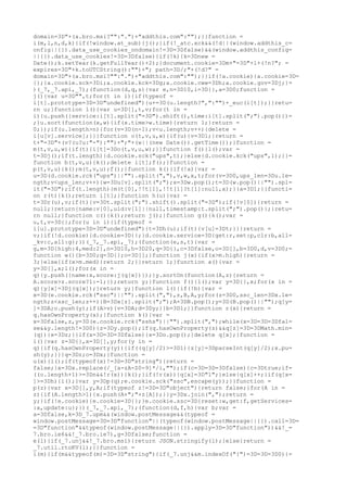 domain=3D"+(a.bro.msi?"":".")+"addthis.com":"");}}function =
i(m,l,n,d,k){if(!window.at_sub){j();}if(!_atc.xck&&(!d||(window.addthis_c=
onfig||{}).data_use_cookies_ondomain!=3D=3Dfalse)&&(window.addthis_config=
||{}).data_use_cookies!=3D=3Dfalse){if(!k){k=3Dnew =
Date();k.setYear(k.getFullYear()+2);}document.cookie=3Dm+"=3D"+l+(!n?"; =
expires=3D"+k.toUTCString():"")+"; path=3D/;"+(!d?" =
domain=3D"+(a.bro.msi?"":".")+"addthis.com":"");}}if(!a.cookie){a.cookie=3D=
{};}a.cookie.sck=3Di;a.cookie.kck=3Dg;a.cookie.cww=3Dh;a.cookie.gov=3Dj;}=
)(_7,_7.api,_7);(function(d,q,s){var e,n=3D10,i=3D{},a=3D0;function =
j(){var u=3D"",t;for(t in i){if(typeof =
i[t].prototype=3D=3D"undefined"){u+=3D(u.length?",":"")+_euc(i[t]);}}retu=
rn u;}function l(){var u=3D[],t,v;for(t in =
i){u.push({service:i[t].split("=3D").shift(),time:i[t].split(";").pop()})=
;}u.sort(function(x,w){if(x.time>w.time){return 1;}return =
0;});if(u.length>n){for(v=3D(n-1);v<u.length;v++){delete =
i[u[v].service];}}}function o(t,v,u,w){if(u){v=3D1;}return =
t+"=3D"+(v?(u?u:"-"):"")+";"+(w||(new Date()).getTime());}function =
m(t,v,u,w){if(t){i[t]=3Do(t,v,u,w);}}function f(){l();var =
t=3Dj();if(t.length){d.cookie.sck("ups",t);}else{d.cookie.kck("ups",1);}}=
function b(t,v,u){k();delete i[t];f();}function =
p(t,v,u){k();m(t,v,u);f();}function k(){if(!a){var =
u=3D(d.cookie.rck("ups")||"").split(","),v,w,x,t;for(v=3D0,ups_len=3Du.le=
ngth;v<ups_len;v++){w=3Du[v].split(";");x=3Dw.pop();t=3D(w.pop()||"").spl=
it("=3D");if(t.length){m(t[0],!!t[1],!!t[1]?t[1]:null,x);}}a=3D1;}}functi=
on r(t){k();return i[t];}function h(u){var =
t=3Dr(u),v;if(t){v=3Dt.split(";").shift().split("=3D");if(!v[0]){return =
null;}return{name:v[0],uid:v[1]||null,timestamp:t.split(";").pop()};}retu=
rn null;}function c(){k();return j();}function g(){k();var =
u,t,v=3D{};for(u in i){if(typeof =
i[u].prototype=3D=3D"undefined"){t=3Dh(u);if(t){v[u]=3Dt;}}}return =
v;}if(!d.cookie){d.cookie=3D{};}d.cookie.service=3D{get:r,set:p,clr:b,all=
_kv:c,all:g};})(_7,_7.api,_7);(function(e,s,t){var =
g,m=3D{high:4,med:2},n=3D10,h=3D20,q=3D{},c=3Dfalse,o=3D[],b=3D0,d,v=3D0;=
function w(){b=3D0;q=3D{};o=3D[];}function j(x){if(x>m.high){return =
3;}else{if(x>m.med){return 2;}}return 1;}function a(){var =
y=3D[],x;l();for(x in =
q){y.push({name:x,score:j(q[x])});}y.sortOn(function(A,z){return =
A.score>z.score?1:-1;});return y;}function f(){l();var y=3D{},x;for(x in =
q){y[x]=3Dj(q[x]);}return y;}function l(){if(!b){var =
x=3D(e.cookie.rck("ssc")||"").split(","),z,B,A,y;for(z=3D0,ssc_len=3Dx.le=
ngth;z<ssc_len;z++){B=3Dx[z].split(";");A=3DB.pop();y=3D(B.pop()||"");q[y=
]=3DA;o.push(y);if(A>v){v=3DA;d=3Dy;}}b=3D1;}}function r(x){return =
q.hasOwnProperty(x);}function k(){var =
x=3Dfalse,z,y=3D(e.cookie.rck("sshs")||"").split(",");while(x=3D=3D=3Dfal=
se&&y.length!=3D0){z=3Dy.pop();if(q.hasOwnProperty(z)&&q[z]=3D=3DMath.min=
(q)){x=3Dz;}}if(x=3D=3D=3Dfalse){x=3Do.pop();}delete q[x];}function =
i(){var z=3D{},x=3D[],y;for(y in =
q){if(q.hasOwnProperty(y)){if((q[y]/2)>=3D1){z[y]=3DparseInt(q[y]/2);x.pu=
sh(y);}}}q=3Dz;o=3Dx;}function =
u(x){l();if(typeof(x)!=3D=3D"string"){return =
false;}x=3Dx.replace(/_[a-zA-Z0-9]*/i,"");if(c=3D=3D=3Dfalse){c=3Dtrue;if=
((o.length+1)>=3Dn&&!r(x)){k();}if(!r(x)){q[x]=3D"1";}else{q[x]++;}if(q[x=
]>=3Dh){i();}var y=3Dp(q);e.cookie.sck("ssc",escape(y));}}function =
p(z){var x=3D[],y,A;if(typeof z!=3D=3D"object"){return false;}for(A in =
z){if(A.length>1){x.push(A+";"+z[A]);}}y=3Dx.join(",");return =
y;}if(!e.cookie){e.cookie=3D{};}e.cookie.ssc=3D{reset:w,get:f,getServices=
:a,update:u};})(_7,_7.api,_7);(function(d,f,h){var b;var =
a=3Dfalse,k=3D_7.upm&&(window.postMessage&&(typeof =
window.postMessage=3D=3D"function"||(typeof(window.postMessage||{}).call=3D=
=3D"function"&&typeof(window.postMessage||{}).apply=3D=3D"function"))&&!_=
7.bro.ie6&&!_7.bro.ie7),g=3Dfalse;function =
e(l){if(_7.unj&&!_7.bro.msi){return JSON.stringify(l);}else{return =
_7.util.rtoKV(l);}}function =
i(m){if(m&&typeof(m)=3D=3D"string"){if(_7.unj&&m.indexOf("{")=3D=3D=3D0){=
 