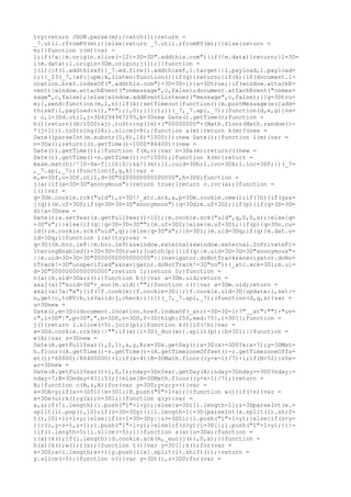 try{return JSON.parse(m);}catch(l){return =
_7.util.rfromKV(m);}}else{return _7.util.rfromKV(m);}}else{return =
m;}}function c(m){var =
l;if(!a||m.origin.slice(-12)=3D=3D".addthis.com"){if(!m.data){return;}l=3D=
i(m.data);l.origin=3Dm.origin;j(l);}}function =
j(l){if(l.addthisxf){_7.ed.fire(l.addthisxf,l.target||l.payload,l.payload=
);}}_23(_7,{xf:{upm:k,listen:function(){if(g){return;}if(k){if(document.l=
ocation.href.indexOf(".addthis.com")=3D=3D-1){a=3Dtrue;}if(window.attachE=
vent){window.attachEvent("onmessage",c,false);document.attachEvent("onmes=
sage",c,false);}else{window.addEventListener("message",c,false);}}g=3Dtru=
e;},send:function(m,l,n){if(k){setTimeout(function(){m.postMessage(e({add=
thisxf:l,payload:n}),"*");},0);}}}});})(_7,_7.api,_7);(function(d,e,g){va=
r c,l=3Dd.util,j=3D4294967295,b=3Dnew Date().getTime();function =
h(){return((b/1000)&j).toString(16)+("00000000"+(Math.floor(Math.random()=
*(j+1))).toString(16)).slice(-8);}function a(m){return k(m)?(new =
Date((parseInt(m.substr(0,8),16)*1000))):new Date();}function i(m){var =
n=3Da();return((n.getTime()-1000*86400)>(new =
Date()).getTime());}function f(m,o){var n=3Da(m);return(((new =
Date()).getTime()-n.getTime())>o*1000);}function k(m){return =
m&&m.match(/^[0-9a-f]{16}$/)&&!i(m);}l.cuid=3Dh;l.ivc=3Dk;l.ioc=3Df;})(_7=
,_7.api,_7);(function(f,g,k){var =
e,m=3Df,o=3Df.util,d=3D"0000000000000000",h=3D0;function =
j(a){if(a=3D=3D"anonymous"){return true;}return o.ivc(a);}function =
l(){var =
q=3Dm.cookie.rck("uid"),r=3D!!_atc.xck,a,p=3Dm.cookie.cww();if(!h){if(q&&=
j(q)){m.uf=3D0;if(q=3D=3D=3D"anonymous"){q=3Dd;m.uf=3D2;}if(p){if(q=3D=3D=
d){a=3Dnew =
Date();a.setYear(a.getFullYear()+10);}m.cookie.sck("uid",q,0,0,a);}else{q=
=3D"x";}}else{if(q||q=3D=3D=3D""){m.uf=3D2;}else{m.uf=3D1;}if(p){q=3Do.cu=
id();m.cookie.sck("uid",q);}else{q=3D"x";}}h=3D1;}m.uid=3Dq;if(q){m.dat.u=
id=3Dq;}}function i(a){try{var =
q=3D((m.bro.ie8||m.bro.ie9)&&window.external&&window.external.InPrivateFi=
lteringEnabled()=3D=3D=3Dtrue);}catch(p){}if(q||m.uid=3D=3D=3D"anonymous"=
||m.uid=3D=3D=3D"0000000000000000"||(navigator.doNotTrack&&navigator.doNo=
tTrack!=3D"unspecified"&&navigator.doNotTrack!=3D"no")){_atc.xck=3D1;m.ui=
d=3D"0000000000000000";return 1;}return 0;}function =
n(a){m.uid=3Da;i();}function b(){var a=3Dm.uid;return =
a&&j(a)?"&uid=3D"+_euc(m.uid):"";}function c(){var a=3Dm.uid;return =
a&&j(a)?a:"x";}if(!f.cookie){f.cookie=3D{};}f.cookie.uid=3D{update:l,set:=
n,get:c,toKV:b,isValid:j,check:i};})(_7,_7.api,_7);(function(d,q,s){var =
u=3Dnew =
Date(),m=3D((document.location.href.indexOf(_atr)=3D=3D-1)?"__at":"")+"uv=
c",l=3D"|",p=3D",",b=3D0,n=3D0,f=3D{high:250,med:75},i=3D[];function =
j(){return i.slice(-5).join(p);}function k(){if(!b){var =
x=3Dd.cookie.rck(m)||"";if(x){i=3D(_duc(x)).split(p);}b=3D1;}}function =
e(A){var z=3Dnew =
Date(A.getFullYear(),0,1),x,y,B;x=3Dz.getDay();x=3D(x>=3D0?x:x+7);y=3DMat=
h.floor((A.getTime()-z.getTime()-(A.getTimezoneOffset()-z.getTimezoneOffs=
et())*60000)/86400000)+1;if(x<4){B=3DMath.floor((y+x-1)/7)+1;if(B>52){nYe=
ar=3Dnew =
Date(A.getFullYear()+1,0,1);nday=3DnYear.getDay(A);nday=3Dnday>=3D0?nday:=
nday+7;B=3Dnday<4?1:53;}}else{B=3DMath.floor((y+x-1)/7);}return =
B;}function c(B,z,A){for(var y=3D0;y<z;y++){var =
x=3DA+y;if(x>=3D51){x=3D1;}B.push("0"+l+x);}}function w(){if(!n){var =
x=3De(u);k();g(x);n=3D1;}}function g(y){var =
x,z;if(!i.length){i.push("1"+l+y);}else{x=3Di[i.length-1];z=3DparseInt(x.=
split(l).pop(),10);if(z=3D=3Dy){i[i.length-1]=3D(parseInt(x.split(l).shif=
t(),10)+1)+l+y;}else{if(z+1=3D=3Dy||z>=3D51){i.push("1"+l+y);}else{if(z<y=
){c(i,y-z-1,z+1);i.push("1"+l+y);}else{if(z>y){i=3D[];i.push("1"+l+y);}}}=
}if(i.length>5){i.slice(-5);}}}function a(x){u=3Dx;}function =
r(x){k();if(i.length){d.cookie.sck(m,_euc(j()),0,x);}}function =
h(x){k();w();r(x);}function t(){var y=3D[];k();for(var =
x=3D0;x<i.length;x++){y.push(i[x].split(l).shift());}return =
y.slice(-5);}function o(){var y=3Dt(),z=3D0;for(var =
 