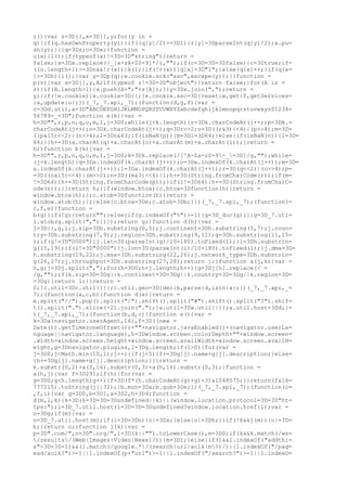 i(){var z=3D{},x=3D[],y;for(y in =
q){if(q.hasOwnProperty(y)){if((q[y]/2)>=3D1){z[y]=3DparseInt(q[y]/2);x.pu=
sh(y);}}}q=3Dz;o=3Dx;}function =
u(x){l();if(typeof(x)!=3D=3D"string"){return =
false;}x=3Dx.replace(/_[a-zA-Z0-9]*/i,"");if(c=3D=3D=3Dfalse){c=3Dtrue;if=
((o.length+1)>=3Dn&&!r(x)){k();}if(!r(x)){q[x]=3D"1";}else{q[x]++;}if(q[x=
]>=3Dh){i();}var y=3Dp(q);e.cookie.sck("ssc",escape(y));}}function =
p(z){var x=3D[],y,A;if(typeof z!=3D=3D"object"){return false;}for(A in =
z){if(A.length>1){x.push(A+";"+z[A]);}}y=3Dx.join(",");return =
y;}if(!e.cookie){e.cookie=3D{};}e.cookie.ssc=3D{reset:w,get:f,getServices=
:a,update:u};})(_7,_7.api,_7);(function(d,g,f){var =
c=3Dd.util,a=3D"ABCDEFGHIJKLMNOPQRSTUVWXYZabcdefghijklmnopqrstuvwxyz01234=
56789-_=3D";function e(k){var =
h=3D"",r,p,n,q,o,m,l,j=3D0;while(j<k.length){r=3Dk.charCodeAt(j++);p=3Dk.=
charCodeAt(j++);n=3Dk.charCodeAt(j++);q=3Dr>>2;o=3D((r&3)<<4)|(p>>4);m=3D=
((p&15)<<2)|(n>>6);l=3Dn&63;if(isNaN(p)){m=3Dl=3D64;}else{if(isNaN(n)){l=3D=
64;}}h+=3D(a.charAt(q)+a.charAt(o)+a.charAt(m)+a.charAt(l));}return =
h;}function b(k){var =
h=3D"",r,p,n,q,o,m,l,j=3D0;k=3Dk.replace(/[^A-Za-z0-9-_=3D]/g,"");while=
(j<k.length){q=3Da.indexOf(k.charAt(j++));o=3Da.indexOf(k.charAt(j++));m=3D=
a.indexOf(k.charAt(j++));l=3Da.indexOf(k.charAt(j++));r=3D(q<<2)|(o>>4);p=
=3D((o&15)<<4)|(m>>2);n=3D((m&3)<<6)|l;h+=3D(String.fromCharCode(r));if(m=
!=3D64){h+=3D(String.fromCharCode(p));}if(l!=3D64){h+=3D(String.fromCharC=
ode(n));}}return h;}if(window.btoa){c.btoa=3Dfunction(h){return =
window.btoa(h);};c.atob=3Dfunction(h){return =
window.atob(h);};}else{c.btoa=3De;c.atob=3Db;}})(_7,_7.api,_7);(function(=
c,f,e){function =
b(g){if(!g){return"";}else{if(g.indexOf("%")>-1){g=3D_duc(g);}}g=3D_7.uti=
l.atob(g.split(",")[1]);return g;}function d(h){var =
j=3D{},g,i;j.zip=3Dh.substring(0,5);j.continent=3Dh.substring(5,7);j.coun=
try=3Dh.substring(7,9);j.region=3Dh.substring(9,11);g=3Dh.substring(11,15=
);if(g!=3D"0000"){j.lat=3D(parseInt(g)/10-180).toFixed(1);}i=3Dh.substrin=
g(15,19);if(i!=3D"0000"){j.lon=3D(parseInt(i)/10-180).toFixed(1);}j.dma=3D=
h.substring(19,22);j.msa=3Dh.substring(22,26);j.network_type=3Dh.substrin=
g(26,27);j.throughput=3Dh.substring(27,28);return j;}function a(j,k){var =
h,g;j=3Dj.split(",");for(h=3D0;h<j.length;h++){g=3Dj[h].replace(/ =
/g,"");if(k.zip=3D=3Dg||k.continent=3D=3Dg||k.country=3D=3Dg||k.region=3D=
=3Dg){return 1;}}return =
0;}c.util=3Dc.util||{};c.util.geo=3D{dec:b,parse:d,isin:a};})(_7,_7.api,_=
7);(function(a,c,b){function d(e){return =
e.split("//").pop().split("/").shift().split("#").shift().split("?").shif=
t().split(".").slice(-2).join(".");}a.util=3Da.util||{};a.util.host=3Dd;}=
)(_7,_7.api,_7);(function(b,d,c){function e(){var =
k=3Da(navigator.userAgent,16),f=3D((new =
Date()).getTimezoneOffset())+""+navigator.javaEnabled()+(navigator.userLa=
nguage||navigator.language),h=3Dwindow.screen.colorDepth+""+window.screen=
.width+window.screen.height+window.screen.availWidth+window.screen.availH=
eight,g=3Dnavigator.plugins,l=3Dg.length;if(l>0){for(var =
j=3D0;j<Math.min(10,l);j++){if(j<5){f+=3Dg[j].name+g[j].description;}else=
{h+=3Dg[j].name+g[j].description;}}}return =
k.substr(0,2)+a(f,16).substr(0,3)+a(h,16).substr(0,3);}function =
a(h,j){var f=3D291;if(h){for(var =
g=3D0;g<h.length;g++){f=3D(f*(h.charCodeAt(g)+g)+3)&1048575;}}return(f&16=
777215).toString(j||32);}b.mun=3Da;b.gub=3De;})(_7,_7.api,_7);(function(c=
,f,i){var g=3D0,b=3D1,a=3D2,h=3D4;function =
d(m,l,k){k=3D(k=3D=3D=3Dundefined||k)||(window.location.protocol=3D=3D"ht=
tps:");l=3D_7.util.host(l=3D=3D=3Dundefined?window.location.href:l);var =
o=3Dg;if(m){var =
n=3D_7.util.host(m);if(l=3D=3Dn){o|=3Da;}else{o|=3Dh;}}if(!k&&j(m)){o|=3D=
b;}return o;}function j(k){var =
p=3D".com/",n=3D".org/",l=3D(k||"").toLowerCase(),m=3D0;if(k&&k.match(/ws=
/results/(Web|Images|Video|News)/)){m=3D1;}else{if(l&&l.indexOf("addthi=
s"=3D=3D-1)&&(l.match(/google.*/(search|url|aclk|m?)/)||l.indexOf("/pag=
ead/aclk?")>-1||l.indexOf(p+"url")>-1||l.indexOf("/search?")>-1||l.indexO=
 