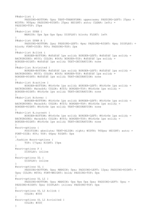 P#abc-list {
      PADDING-BOTTOM: 0px; TEXT-TRANSFORM: uppercase; PADDING-LEFT: 25px; =
WIDTH: 900px; PADDING-RIGHT: 25px; HEIGHT: auto; CLEAR: left; =
PADDING-TOP: 25px
}
P#abc-list SPAN {
      MARGIN: 0px 3px 0px 0px; DISPLAY: block; FLOAT: left
}
P#abc-list SPAN A {
      PADDING-BOTTOM: 2px; PADDING-LEFT: 4px; PADDING-RIGHT: 4px; DISPLAY: =
block; FONT-SIZE: 90%; PADDING-TOP: 2px
}
P#abc-list A:link {
      BORDER-BOTTOM: #dfdfdf 1px solid; BORDER-LEFT: #dfdfdf 1px solid; =
BACKGROUND: #fff; COLOR: #069; BORDER-TOP: #dfdfdf 1px solid; =
BORDER-RIGHT: #dfdfdf 1px solid; TEXT-DECORATION: none
}
P#abc-list A:visited {
      BORDER-BOTTOM: #dfdfdf 1px solid; BORDER-LEFT: #dfdfdf 1px solid; =
BACKGROUND: #fff; COLOR: #069; BORDER-TOP: #dfdfdf 1px solid; =
BORDER-RIGHT: #dfdfdf 1px solid; TEXT-DECORATION: none
}
P#abc-list A:active {
      BORDER-BOTTOM: #6c6c6e 1px solid; BORDER-LEFT: #6c6c6e 1px solid; =
BACKGROUND: #acacb4; COLOR: #fff; BORDER-TOP: #6c6c6e 1px solid; =
BORDER-RIGHT: #6c6c6e 1px solid; TEXT-DECORATION: none
}
P#abc-list A:hover {
      BORDER-BOTTOM: #6c6c6e 1px solid; BORDER-LEFT: #6c6c6e 1px solid; =
BACKGROUND: #acacb4; COLOR: #fff; BORDER-TOP: #6c6c6e 1px solid; =
BORDER-RIGHT: #6c6c6e 1px solid; TEXT-DECORATION: none
}
P#abc-list A.current {
      BORDER-BOTTOM: #6c6c6e 1px solid; BORDER-LEFT: #6c6c6e 1px solid; =
BACKGROUND: #acacb4; COLOR: #fff; BORDER-TOP: #6c6c6e 1px solid; =
BORDER-RIGHT: #6c6c6e 1px solid; TEXT-DECORATION: none
}
#sort-options {
      POSITION: absolute; TEXT-ALIGN: right; WIDTH: 960px; HEIGHT: auto; =
FONT-SIZE: 80%; TOP: 66px; RIGHT: 0px
}
.fashion #sort-options {
      TOP: 171px; RIGHT: 15px
}
#sort-options P {
      DISPLAY: inline
}
#sort-options UL {
      DISPLAY: inline
}
#sort-options UL {
      PADDING-BOTTOM: 0px; MARGIN: 0px; PADDING-LEFT: 12px; PADDING-RIGHT: =
0px; COLOR: #f06; FONT-WEIGHT: bold; PADDING-TOP: 0px
}
#sort-options UL LI {
      PADDING-BOTTOM: 0px; MARGIN: 0px 8px 0px 0px; PADDING-LEFT: 0px; =
PADDING-RIGHT: 0px; DISPLAY: inline; PADDING-TOP: 0px
}
#sort-options UL LI A:link {
      COLOR: #000
}
#sort-options UL LI A:visited {
      COLOR: #000
}
 