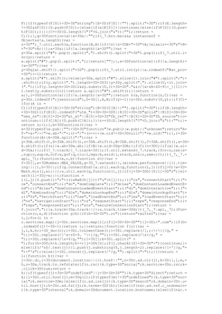 F){if(typeof(F[D])=3D=3D"string"){E=3D(F[D]||"").split("=3D");if(E.length=
!=3D2&&F[D]){G.push(F[D]);}else{if(a[E[0]]){continue;}else{if(F[D]){G.pus=
h(F[D]);}}}}}C+=3D(G.length?("?"+G.join("&")):"");}return =
C;});},q=3Dfunction(a){a=3Da||"";if(_7.bro.msi&&a instanceof =
Object&&!a.length){var =
z=3D"";_7.util.each(a,function(B,A){if(!z){z=3DB+"=3D"+A;}else{z+=3D"&"+B=
+"=3D"+A;}});a=3Dz;}if(!a.length){a=3D"";}var =
y=3Da.split("#").pop().split(",").shift().split("=3D").pop();if(_7.util.i=
vc(y)){return =
a.split("#").pop().split(",");}return[""];},e=3Dfunction(a){if(!a.length)=
{a=3D"";}var =
y=3Dq(a).shift().split("=3D").pop();if(_7.util.ivc(y)||a.indexOf("#at_pco=
=3D")>-1){return =
a.split("#").shift();}else{y=3Da.split("#").slice(1).join("#").split(";")=
.shift();if(y.split(".").length=3D=3D3){y=3Dy.split(".").slice(0,-1).join=
(".");}if(y.length=3D=3D12&&y.substr(0,1)=3D=3D"."&&(/[a-zA-Z0-9-_]{11}/=
).test(y.substr(1))){return a.split("#").shift();}}return =
a;},l=3Dfunction(a){if(!a.length){a=3D"";}return h(a,function(z,C){var =
y=3Dz.indexOf(";jsessionid"),D=3D[],A,B;if(y>-1){z=3Dz.substr(0,y);}if(C)=
{for(A in =
C){if(typeof(C[A])=3D=3D"string"){B=3D(C[A]||"").split("=3D");if(B.length=
=3D=3D2){if(B[0].indexOf("utm_")=3D=3D=3D0||B[0]=3D=3D"gclid"||B[0]=3D=3D=
"sms_ss"||B[0]=3D=3D"at_xt"||B[0]=3D=3D"fb_ref"||B[0]=3D=3D"fb_source"){c=
ontinue;}}if(C[A]){D.push(C[A]);}}}z+=3D(D.length?("?"+D.join("&")):"");}=
return z;});},b=3Dfunction(){var =
a=3D(typeof(w.pub||"")=3D=3D"function"?w.pub():w.pub)||"unknown";return"A=
T-"+a+"/-/"+w.ab+"/"+i()+"/"+(n++)+(w.uid!=3D=3Dnull?"/"+w.uid:"");},r=3D=
function(A){A=3DA.split("/");var =
y=3DA.shift(),D=3DA.shift(),z=3DA.shift(),B=3DA.shift(),C=3DA.shift(),a=3D=
A.shift();if(z){w.ab=3Dw.ab;}if(B){w.sid=3Dg=3DB;}if(C){n=3DC;}if(a){w.ui=
d=3Da;}};if(!_7.track){_7.track=3D{};}f.util.extend(_7.track,{fcv:o,ran:s=
,rup:u,aup:m,cof:e,gof:q,clu:l,mgu:k,ssid:i,sta:b,uns:r,sxm:c});})(_7,_7.=
api,_7);(function(a,c,b){function d(){var =
f=3D[],e=3DNumber.MAX_VALUE,g=3D_7.extend({},(window.performance||{}).tim=
ing||{}),h=3D{};if(g.connectEnd){a.util.each(g,function(l,j){if(j>0){e=3D=
Math.min(j,e);}});a.util.each(g,function(l,j){if(j=3D=3D0){h[l]=3D"z";}el=
se{h[l]=3Dj-e;}});function =
i(l,j){f.push(l+";"+((isNaN(h[j]))?"u":h[j]));}i("cs","connectStart");i("=
ce","connectEnd");i("dc","domComplete");i("dclee","domContentLoadedEventE=
nd");i("dcles","domContentLoadedEventStart");i("di","domInteractive");i("=
dl","domLoading");i("dle","domainLookupEnd");i("dls","domainLookupStart")=
;i("fs","fetchStart");i("lee","loadEventEnd");i("les","loadEventStart");i=
("ns","navigationStart");i("rs","requestStart");i("rspe","responseEnd");i=
("rsps","responseStart");i("scs","secureConnectionStart");}return =
f.join(",");}a.track=3Da.track||{};a.track.time=3Dd;})(_7,_7.api,_7);(fun=
ction(c,e,d){function g(h){if(h=3D=3D"t.co"){return"twitter";}var =
i,j;for(i in =
c.services.map){j=3Dc.services.map[i];if(j=3D=3D=3D""){j=3Di+".com";}if(h=
.indexOf(j)!=3D-1){return i;}}return;}function f(i){var =
j,l,k,h;i=3D_duc(i);i=3Di.toLowerCase();i=3Di.replace(/[,;:+|]/g," =
");i=3Di.replace(/[^a-z0-9. '-]/g,"");i=3Di.replace(/s+/g," =
");i=3Di.replace(/s+$/g,"");l=3D[];k=3Di.split(" =
");for(h=3D0;h<k.length;h++){j=3Dk[h];if(j.charAt(0)=3D=3D"-"){continue;}=
else{if(/'s$/.test(j)){l.push(j.substring(0,j.length-2).replace(/[-']/g,"=
")+"'s");}else{l=3Dl.concat(j.replace(/'/g,"").split("-"));}}}return =
l;}function b(){var =
j=3Dc.dr,i=3D(document.location||{}).href||"",n=3Dc.ad.clr(j),k=3D{},l,m,=
h,o=3Da.track.ts.refstate;if(o.rsc){k.type=3D"social";k.service=3Do.rsc;k=
.click=3Dtrue;return =
k;}if(typeof(j)=3D=3D"undefined"||j=3D=3D=3D""){k.type=3D"direct";return =
k;}l=3Dc.util.host(j);m=3Dg(l);if(typeof(m)!=3D"undefined"){k.type=3D"soc=
ial";k.service=3Dm;}else{if(c.ad.iss(j)){k.type=3D"search";k.domain=3Dc.u=
til.host(j);h=3Dc.ad.fst(j);k.terms=3Df(h);}else{if(n&c.ad.ref.r_ondomain=
){k.type=3D"internal";k.domain=3Ddocument.location.hostname;}else{if(n&c.=
 
