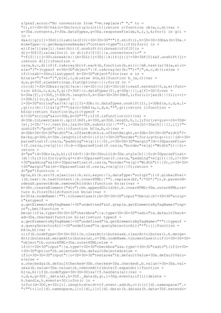 &!p&&f.error("No conversion from "+m.replace(" "," to =
")),n!=3D=3D!0&&(c=3Dn?n(c):p(o(c)))}}return c}function cb(a,c,d){var =
e=3Da.contents,f=3Da.dataTypes,g=3Da.responseFields,h,i,j,k;for(i in g)i =
in =
d&&(c[g[i]]=3Dd[i]);while(f[0]=3D=3D=3D"*")f.shift(),h=3D=3D=3Db&&(h=3Da.=
mimeType||c.getResponseHeader("content-type"));if(h)for(i in =
e)if(e[i]&&e[i].test(h)){f.unshift(i);break}if(f[0]in =
d)j=3Df[0];else{for(i in d){if(!f[0]||a.converters[i+" =
"+f[0]]){j=3Di;break}k||(k=3Di)}j=3Dj||k}if(j){j!=3D=3Df[0]&&f.unshift(j)=
;return d[j]}}function =
ca(a,b,c,d){if(f.isArray(b))f.each(b,function(b,e){c||bE.test(a)?d(a,e):c=
a(a+"["+(typeof e=3D=3D"object"||f.isArray(e)?b:"")+"]",e,c,d)});else =
if(!c&&b!=3Dnull&&typeof b=3D=3D"object")for(var e in =
b)ca(a+"["+e+"]",b[e],c,d);else d(a,b)}function b_(a,c){var =
d,e,g=3Df.ajaxSettings.flatOptions||{};for(d in =
c)c[d]!=3D=3Db&&((g[d]?a:e||(e=3D{}))[d]=3Dc[d]);e&&f.extend(!0,a,e)}func=
tion b$(a,c,d,e,f,g){f=3Df||c.dataTypes[0],g=3Dg||{},g[f]=3D!0;var =
h=3Da[f],i=3D0,j=3Dh?h.length:0,k=3Da=3D=3D=3DbT,l;for(;i<j&&(k||!l);i++)=
l=3Dh[i](c,d,e),typeof =
l=3D=3D"string"&&(!k||g[l]?l=3Db:(c.dataTypes.unshift(l),l=3Db$(a,c,d,e,l=
,g)));(k||!l)&&!g["*"]&&(l=3Db$(a,c,d,e,"*",g));return l}function =
bZ(a){return function(b,c){typeof =
b!=3D"string"&&(c=3Db,b=3D"*");if(f.isFunction(c)){var =
d=3Db.toLowerCase().split(bP),e=3D0,g=3Dd.length,h,i,j;for(;e<g;e++)h=3Dd=
[e],j=3D/^+/.test(h),j&&(h=3Dh.substr(1)||"*"),i=3Da[h]=3Da[h]||[],i[j?"=
unshift":"push"](c)}}}function bC(a,b,c){var =
d=3Db=3D=3D=3D"width"?a.offsetWidth:a.offsetHeight,e=3Db=3D=3D=3D"width"?=
bx:by,g=3D0,h=3De.length;if(d>0){if(c!=3D=3D"border")for(;g<h;g++)c||(d-=3D=
parseFloat(f.css(a,"padding"+e[g]))||0),c=3D=3D=3D"margin"?d+=3DparseFloa=
t(f.css(a,c+e[g]))||0:d-=3DparseFloat(f.css(a,"border"+e[g]+"Width"))||0;=
return =
d+"px"}d=3Dbz(a,b,b);if(d<0||d=3D=3Dnull)d=3Da.style[b]||0;d=3DparseFloat=
(d)||0;if(c)for(;g<h;g++)d+=3DparseFloat(f.css(a,"padding"+e[g]))||0,c!=3D=
=3D"padding"&&(d+=3DparseFloat(f.css(a,"border"+e[g]+"Width"))||0),c=3D=3D=
=3D"margin"&&(d+=3DparseFloat(f.css(a,c+e[g]))||0);return =
d+"px"}function =
bp(a,b){b.src?f.ajax({url:b.src,async:!1,dataType:"script"}):f.globalEval=
((b.text||b.textContent||b.innerHTML||"").replace(bf,"/*$0*/")),b.parentN=
ode&&b.parentNode.removeChild(b)}function bo(a){var =
b=3Dc.createElement("div");bh.appendChild(b),b.innerHTML=3Da.outerHTML;re=
turn b.firstChild}function bn(a){var =
b=3D(a.nodeName||"").toLowerCase();b=3D=3D=3D"input"?bm(a):b!=3D=3D"scrip=
t"&&typeof =
a.getElementsByTagName!=3D"undefined"&&f.grep(a.getElementsByTagName("inp=
ut"),bm)}function =
bm(a){if(a.type=3D=3D=3D"checkbox"||a.type=3D=3D=3D"radio")a.defaultCheck=
ed=3Da.checked}function bl(a){return typeof =
a.getElementsByTagName!=3D"undefined"?a.getElementsByTagName("*"):typeof =
a.querySelectorAll!=3D"undefined"?a.querySelectorAll("*"):[]}function =
bk(a,b){var =
c;if(b.nodeType=3D=3D=3D1){b.clearAttributes&&b.clearAttributes(),b.merge=
Attributes&&b.mergeAttributes(a),c=3Db.nodeName.toLowerCase();if(c=3D=3D=3D=
"object")b.outerHTML=3Da.outerHTML;else =
if(c!=3D=3D"input"||a.type!=3D=3D"checkbox"&&a.type!=3D=3D"radio"){if(c=3D=
=3D=3D"option")b.selected=3Da.defaultSelected;else =
if(c=3D=3D=3D"input"||c=3D=3D=3D"textarea")b.defaultValue=3Da.defaultValu=
e}else =
a.checked&&(b.defaultChecked=3Db.checked=3Da.checked),b.value!=3D=3Da.val=
ue&&(b.value=3Da.value);b.removeAttribute(f.expando)}}function =
bj(a,b){if(b.nodeType=3D=3D=3D1&&!!f.hasData(a)){var =
c,d,e,g=3Df._data(a),h=3Df._data(b,g),i=3Dg.events;if(i){delete =
h.handle,h.events=3D{};for(c in =
i)for(d=3D0,e=3Di[c].length;d<e;d++)f.event.add(b,c+(i[c][d].namespace?".=
":"")+i[c][d].namespace,i[c][d],i[c][d].data)}h.data&&(h.data=3Df.extend(=
 