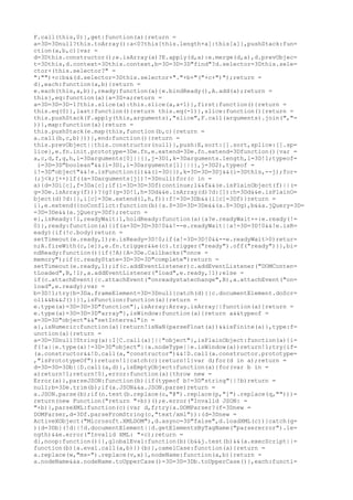 F.call(this,0)},get:function(a){return =
a=3D=3Dnull?this.toArray():a<0?this[this.length+a]:this[a]},pushStack:fun=
ction(a,b,c){var =
d=3Dthis.constructor();e.isArray(a)?E.apply(d,a):e.merge(d,a),d.prevObjec=
t=3Dthis,d.context=3Dthis.context,b=3D=3D=3D"find"?d.selector=3Dthis.sele=
ctor+(this.selector?" =
":"")+c:b&&(d.selector=3Dthis.selector+"."+b+"("+c+")");return =
d},each:function(a,b){return =
e.each(this,a,b)},ready:function(a){e.bindReady(),A.add(a);return =
this},eq:function(a){a=3D+a;return =
a=3D=3D=3D-1?this.slice(a):this.slice(a,a+1)},first:function(){return =
this.eq(0)},last:function(){return this.eq(-1)},slice:function(){return =
this.pushStack(F.apply(this,arguments),"slice",F.call(arguments).join(","=
))},map:function(a){return =
this.pushStack(e.map(this,function(b,c){return =
a.call(b,c,b)}))},end:function(){return =
this.prevObject||this.constructor(null)},push:E,sort:[].sort,splice:[].sp=
lice},e.fn.init.prototype=3De.fn,e.extend=3De.fn.extend=3Dfunction(){var =
a,c,d,f,g,h,i=3Darguments[0]||{},j=3D1,k=3Darguments.length,l=3D!1;typeof=
 i=3D=3D"boolean"&&(l=3Di,i=3Darguments[1]||{},j=3D2),typeof =
i!=3D"object"&&!e.isFunction(i)&&(i=3D{}),k=3D=3D=3Dj&&(i=3Dthis,--j);for=
(;j<k;j++)if((a=3Darguments[j])!=3Dnull)for(c in =
a){d=3Di[c],f=3Da[c];if(i=3D=3D=3Df)continue;l&&f&&(e.isPlainObject(f)||(=
g=3De.isArray(f)))?(g?(g=3D!1,h=3Dd&&e.isArray(d)?d:[]):h=3Dd&&e.isPlainO=
bject(d)?d:{},i[c]=3De.extend(l,h,f)):f!=3D=3Db&&(i[c]=3Df)}return =
i},e.extend({noConflict:function(b){a.$=3D=3D=3De&&(a.$=3Dg),b&&a.jQuery=3D=
=3D=3De&&(a.jQuery=3Df);return =
e},isReady:!1,readyWait:1,holdReady:function(a){a?e.readyWait++:e.ready(!=
0)},ready:function(a){if(a=3D=3D=3D!0&&!--e.readyWait||a!=3D=3D!0&&!e.isR=
eady){if(!c.body)return =
setTimeout(e.ready,1);e.isReady=3D!0;if(a!=3D=3D!0&&--e.readyWait>0)retur=
n;A.fireWith(c,[e]),e.fn.trigger&&e(c).trigger("ready").off("ready")}},bi=
ndReady:function(){if(!A){A=3De.Callbacks("once =
memory");if(c.readyState=3D=3D=3D"complete")return =
setTimeout(e.ready,1);if(c.addEventListener)c.addEventListener("DOMConten=
tLoaded",B,!1),a.addEventListener("load",e.ready,!1);else =
if(c.attachEvent){c.attachEvent("onreadystatechange",B),a.attachEvent("on=
load",e.ready);var =
b=3D!1;try{b=3Da.frameElement=3D=3Dnull}catch(d){}c.documentElement.doScr=
oll&&b&&J()}}},isFunction:function(a){return =
e.type(a)=3D=3D=3D"function"},isArray:Array.isArray||function(a){return =
e.type(a)=3D=3D=3D"array"},isWindow:function(a){return a&&typeof =
a=3D=3D"object"&&"setInterval"in =
a},isNumeric:function(a){return!isNaN(parseFloat(a))&&isFinite(a)},type:f=
unction(a){return =
a=3D=3Dnull?String(a):I[C.call(a)]||"object"},isPlainObject:function(a){i=
f(!a||e.type(a)!=3D=3D"object"||a.nodeType||e.isWindow(a))return!1;try{if=
(a.constructor&&!D.call(a,"constructor")&&!D.call(a.constructor.prototype=
,"isPrototypeOf"))return!1}catch(c){return!1}var d;for(d in a);return =
d=3D=3D=3Db||D.call(a,d)},isEmptyObject:function(a){for(var b in =
a)return!1;return!0},error:function(a){throw new =
Error(a)},parseJSON:function(b){if(typeof b!=3D"string"||!b)return =
null;b=3De.trim(b);if(a.JSON&&a.JSON.parse)return =
a.JSON.parse(b);if(n.test(b.replace(o,"@").replace(p,"]").replace(q,"")))=
return(new Function("return "+b))();e.error("Invalid JSON: =
"+b)},parseXML:function(c){var d,f;try{a.DOMParser?(f=3Dnew =
DOMParser,d=3Df.parseFromString(c,"text/xml")):(d=3Dnew =
ActiveXObject("Microsoft.XMLDOM"),d.async=3D"false",d.loadXML(c))}catch(g=
){d=3Db}(!d||!d.documentElement||d.getElementsByTagName("parsererror").le=
ngth)&&e.error("Invalid XML: "+c);return =
d},noop:function(){},globalEval:function(b){b&&j.test(b)&&(a.execScript||=
function(b){a.eval.call(a,b)})(b)},camelCase:function(a){return =
a.replace(w,"ms-").replace(v,x)},nodeName:function(a,b){return =
a.nodeName&&a.nodeName.toUpperCase()=3D=3D=3Db.toUpperCase()},each:functi=
 