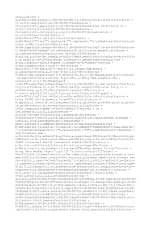 on(a,c,d){var =
f,g=3D0,h=3Da.length,i=3Dh=3D=3D=3Db||e.isFunction(a);if(d){if(i){for(f =
in a)if(c.apply(a[f],d)=3D=3D=3D!1)break}else =
for(;g<h;)if(c.apply(a[g++],d)=3D=3D=3D!1)break}else if(i){for(f in =
a)if(c.call(a[f],f,a[f])=3D=3D=3D!1)break}else =
for(;g<h;)if(c.call(a[g],g,a[g++])=3D=3D=3D!1)break;return =
a},trim:G?function(a){return =
a=3D=3Dnull?"":G.call(a)}:function(a){return =
a=3D=3Dnull?"":(a+"").replace(k,"").replace(l,"")},makeArray:function(a,b=
){var c=3Db||[];if(a!=3Dnull){var =
d=3De.type(a);a.length=3D=3Dnull||d=3D=3D=3D"string"||d=3D=3D=3D"function=
"||d=3D=3D=3D"regexp"||e.isWindow(a)?E.call(c,a):e.merge(c,a)}return =
c},inArray:function(a,b,c){var d;if(b){if(H)return =
H.call(b,a,c);d=3Db.length,c=3Dc?c<0?Math.max(0,d+c):c:0;for(;c<d;c++)if(=
c in b&&b[c]=3D=3D=3Da)return c}return-1},merge:function(a,c){var =
d=3Da.length,e=3D0;if(typeof c.length=3D=3D"number")for(var =
f=3Dc.length;e<f;e++)a[d++]=3Dc[e];else =
while(c[e]!=3D=3Db)a[d++]=3Dc[e++];a.length=3Dd;return =
a},grep:function(a,b,c){var d=3D[],e;c=3D!!c;for(var =
f=3D0,g=3Da.length;f<g;f++)e=3D!!b(a[f],f),c!=3D=3De&&d.push(a[f]);return=
 d},map:function(a,c,d){var f,g,h=3D[],i=3D0,j=3Da.length,k=3Da =
instanceof e||j!=3D=3Db&&typeof =
j=3D=3D"number"&&(j>0&&a[0]&&a[j-1]||j=3D=3D=3D0||e.isArray(a));if(k)for(=
;i<j;i++)f=3Dc(a[i],i,d),f!=3Dnull&&(h[h.length]=3Df);else for(g in =
a)f=3Dc(a[g],g,d),f!=3Dnull&&(h[h.length]=3Df);return =
h.concat.apply([],h)},guid:1,proxy:function(a,c){if(typeof =
c=3D=3D"string"){var d=3Da[c];c=3Da,a=3Dd}if(!e.isFunction(a))return =
b;var f=3DF.call(arguments,2),g=3Dfunction(){return =
a.apply(c,f.concat(F.call(arguments)))};g.guid=3Da.guid=3Da.guid||g.guid|=
|e.guid++;return g},access:function(a,c,d,f,g,h){var =
i=3Da.length;if(typeof c=3D=3D"object"){for(var j in =
c)e.access(a,j,c[j],f,g,d);return =
a}if(d!=3D=3Db){f=3D!h&&f&&e.isFunction(d);for(var =
k=3D0;k<i;k++)g(a[k],c,f?d.call(a[k],k,g(a[k],c)):d,h);return a}return =
i?g(a[0],c):b},now:function(){return(new =
Date).getTime()},uaMatch:function(a){a=3Da.toLowerCase();var =
b=3Dr.exec(a)||s.exec(a)||t.exec(a)||a.indexOf("compatible")<0&&u.exec(a)=
||[];return{browser:b[1]||"",version:b[2]||"0"}},sub:function(){function =
a(b,c){return new =
a.fn.init(b,c)}e.extend(!0,a,this),a.superclass=3Dthis,a.fn=3Da.prototype=
=3Dthis(),a.fn.constructor=3Da,a.sub=3Dthis.sub,a.fn.init=3Dfunction(d,f)=
{f&&f instanceof e&&!(f instanceof a)&&(f=3Da(f));return =
e.fn.init.call(this,d,f,b)},a.fn.init.prototype=3Da.fn;var =
b=3Da(c);return a},browser:{}}),e.each("Boolean Number String Function =
Array Date RegExp Object".split(" "),function(a,b){I["[object =
"+b+"]"]=3Db.toLowerCase()}),z=3De.uaMatch(y),z.browser&&(e.browser[z.bro=
wser]=3D!0,e.browser.version=3Dz.version),e.browser.webkit&&(e.browser.sa=
fari=3D!0),j.test("=C2=A0")&&(k=3D/^[sxA0]+/,l=3D/[sxA0]+$/),h=3De(c)=
,c.addEventListener?B=3Dfunction(){c.removeEventListener("DOMContentLoade=
d",B,!1),e.ready()}:c.attachEvent&&(B=3Dfunction(){c.readyState=3D=3D=3D"=
complete"&&(c.detachEvent("onreadystatechange",B),e.ready())});return =
e}(),g=3D{};f.Callbacks=3Dfunction(a){a=3Da?g[a]||h(a):{};var =
c=3D[],d=3D[],e,i,j,k,l,m=3Dfunction(b){var =
d,e,g,h,i;for(d=3D0,e=3Db.length;d<e;d++)g=3Db[d],h=3Df.type(g),h=3D=3D=3D=
"array"?m(g):h=3D=3D=3D"function"&&(!a.unique||!o.has(g))&&c.push(g)},n=3D=
function(b,f){f=3Df||[],e=3D!a.memory||[b,f],i=3D!0,l=3Dj||0,j=3D0,k=3Dc.=
length;for(;c&&l<k;l++)if(c[l].apply(b,f)=3D=3D=3D!1&&a.stopOnFalse){e=3D=
!0;break}i=3D!1,c&&(a.once?e=3D=3D=3D!0?o.disable():c=3D[]:d&&d.length&&(=
e=3Dd.shift(),o.fireWith(e[0],e[1])))},o=3D{add:function(){if(c){var =
a=3Dc.length;m(arguments),i?k=3Dc.length:e&&e!=3D=3D!0&&(j=3Da,n(e[0],e[1=
]))}return this},remove:function(){if(c){var =
b=3Darguments,d=3D0,e=3Db.length;for(;d<e;d++)for(var =
f=3D0;f<c.length;f++)if(b[d]=3D=3D=3Dc[f]){i&&f<=3Dk&&(k--,f<=3Dl&&l--),c=
.splice(f--,1);if(a.unique)break}}return this},has:function(a){if(c){var =
 