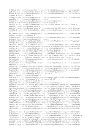 b=3D0,d=3Dc.length;for(;b<d;b++)if(a=3D=3D=3Dc[b])return!0}return!1},empt=
y:function(){c=3D[];return this},disable:function(){c=3Dd=3De=3Db;return =
this},disabled:function(){return!c},lock:function(){d=3Db,(!e||e=3D=3D=3D=
!0)&&o.disable();return =
this},locked:function(){return!d},fireWith:function(b,c){d&&(i?a.once||d.=
push([b,c]):(!a.once||!e)&&n(b,c));return =
this},fire:function(){o.fireWith(this,arguments);return =
this},fired:function(){return!!e}};return o};var =
i=3D[].slice;f.extend({Deferred:function(a){var b=3Df.Callbacks("once =
memory"),c=3Df.Callbacks("once =
memory"),d=3Df.Callbacks("memory"),e=3D"pending",g=3D{resolve:b,reject:c,=
notify:d},h=3D{done:b.add,fail:c.add,progress:d.add,state:function(){retu=
rn =
e},isResolved:b.fired,isRejected:c.fired,then:function(a,b,c){i.done(a).f=
ail(b).progress(c);return =
this},always:function(){i.done.apply(i,arguments).fail.apply(i,arguments)=
;return this},pipe:function(a,b,c){return =
f.Deferred(function(d){f.each({done:[a,"resolve"],fail:[b,"reject"],progr=
ess:[c,"notify"]},function(a,b){var =
c=3Db[0],e=3Db[1],g;f.isFunction(c)?i[a](function(){g=3Dc.apply(this,argu=
ments),g&&f.isFunction(g.promise)?g.promise().then(d.resolve,d.reject,d.n=
otify):d[e+"With"](this=3D=3D=3Di?d:this,[g])}):i[a](d[e])})}).promise()}=
,promise:function(a){if(a=3D=3Dnull)a=3Dh;else for(var b in =
h)a[b]=3Dh[b];return a}},i=3Dh.promise({}),j;for(j in =
g)i[j]=3Dg[j].fire,i[j+"With"]=3Dg[j].fireWith;i.done(function(){e=3D"res=
olved"},c.disable,d.lock).fail(function(){e=3D"rejected"},b.disable,d.loc=
k),a&&a.call(i,i);return i},when:function(a){function m(a){return =
function(b){e[a]=3Darguments.length>1?i.call(arguments,0):b,j.notifyWith(=
k,e)}}function l(a){return =
function(c){b[a]=3Darguments.length>1?i.call(arguments,0):c,--g||j.resolv=
eWith(j,b)}}var =
b=3Di.call(arguments,0),c=3D0,d=3Db.length,e=3DArray(d),g=3Dd,h=3Dd,j=3Dd=
<=3D1&&a&&f.isFunction(a.promise)?a:f.Deferred(),k=3Dj.promise();if(d>1){=
for(;c<d;c++)b[c]&&b[c].promise&&f.isFunction(b[c].promise)?b[c].promise(=
).then(l(c),j.reject,m(c)):--g;g||j.resolveWith(j,b)}else =
j!=3D=3Da&&j.resolveWith(j,d?[a]:[]);return =
k}}),f.support=3Dfunction(){var =
b,d,e,g,h,i,j,k,l,m,n,o,p,q=3Dc.createElement("div"),r=3Dc.documentElemen=
t;q.setAttribute("className","t"),q.innerHTML=3D"   =
<link/><table></table><a href=3D'/a' =
style=3D'top:1px;float:left;opacity:.55;'>a</a><input =
type=3D'checkbox'/>",d=3Dq.getElementsByTagName("*"),e=3Dq.getElementsByT=
agName("a")[0];if(!d||!d.length||!e)return{};g=3Dc.createElement("select"=
),h=3Dg.appendChild(c.createElement("option")),i=3Dq.getElementsByTagName=
("input")[0],b=3D{leadingWhitespace:q.firstChild.nodeType=3D=3D=3D3,tbody=
:!q.getElementsByTagName("tbody").length,htmlSerialize:!!q.getElementsByT=
agName("link").length,style:/top/.test(e.getAttribute("style")),hrefNorma=
lized:e.getAttribute("href")=3D=3D=3D"/a",opacity:/^0.55/.test(e.style.op=
acity),cssFloat:!!e.style.cssFloat,checkOn:i.value=3D=3D=3D"on",optSelect=
ed:h.selected,getSetAttribute:q.className!=3D=3D"t",enctype:!!c.createEle=
ment("form").enctype,html5Clone:c.createElement("nav").cloneNode(!0).oute=
rHTML!=3D=3D"<:nav></:nav>",submitBubbles:!0,changeBubbles:!0,focusinBubb=
les:!1,deleteExpando:!0,noCloneEvent:!0,inlineBlockNeedsLayout:!1,shrinkW=
rapBlocks:!1,reliableMarginRight:!0},i.checked=3D!0,b.noCloneChecked=3Di.=
cloneNode(!0).checked,g.disabled=3D!0,b.optDisabled=3D!h.disabled;try{del=
ete =
q.test}catch(s){b.deleteExpando=3D!1}!q.addEventListener&&q.attachEvent&&=
q.fireEvent&&(q.attachEvent("onclick",function(){b.noCloneEvent=3D!1}),q.=
cloneNode(!0).fireEvent("onclick")),i=3Dc.createElement("input"),i.value=3D=
"t",i.setAttribute("type","radio"),b.radioValue=3Di.value=3D=3D=3D"t",i.s=
etAttribute("checked","checked"),q.appendChild(i),k=3Dc.createDocumentFra=
gment(),k.appendChild(q.lastChild),b.checkClone=3Dk.cloneNode(!0).cloneNo=
de(!0).lastChild.checked,b.appendChecked=3Di.checked,k.removeChild(i),k.a=
ppendChild(q),q.innerHTML=3D"",a.getComputedStyle&&(j=3Dc.createElement("=
 