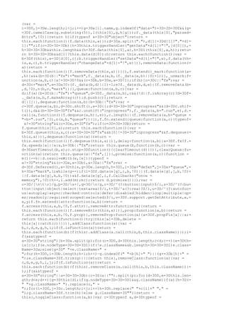 (var =
i=3D0,j=3De.length;i<j;i++)g=3De[i].name,g.indexOf("data-")=3D=3D=3D0&&(g=
=3Df.camelCase(g.substring(5)),l(this[0],g,h[g]));f._data(this[0],"parsed=
Attrs",!0)}}return h}if(typeof a=3D=3D"object")return =
this.each(function(){f.data(this,a)});d=3Da.split("."),d[1]=3Dd[1]?"."+d[=
1]:"";if(c=3D=3D=3Db){h=3Dthis.triggerHandler("getData"+d[1]+"!",[d[0]]),=
h=3D=3D=3Db&&this.length&&(h=3Df.data(this[0],a),h=3Dl(this[0],a,h));retu=
rn h=3D=3D=3Db&&d[1]?this.data(d[0]):h}return this.each(function(){var =
b=3Df(this),e=3D[d[0],c];b.triggerHandler("setData"+d[1]+"!",e),f.data(th=
is,a,c),b.triggerHandler("changeData"+d[1]+"!",e)})},removeData:function(=
a){return =
this.each(function(){f.removeData(this,a)})}}),f.extend({_mark:function(a=
,b){a&&(b=3D(b||"fx")+"mark",f._data(a,b,(f._data(a,b)||0)+1))},_unmark:f=
unction(a,b,c){a!=3D=3D!0&&(c=3Db,b=3Da,a=3D!1);if(b){c=3Dc||"fx";var =
d=3Dc+"mark",e=3Da?0:(f._data(b,d)||1)-1;e?f._data(b,d,e):(f.removeData(b=
,d,!0),n(b,c,"mark"))}},queue:function(a,b,c){var =
d;if(a){b=3D(b||"fx")+"queue",d=3Df._data(a,b),c&&(!d||f.isArray(c)?d=3Df=
._data(a,b,f.makeArray(c)):d.push(c));return =
d||[]}},dequeue:function(a,b){b=3Db||"fx";var =
c=3Df.queue(a,b),d=3Dc.shift(),e=3D{};d=3D=3D=3D"inprogress"&&(d=3Dc.shif=
t()),d&&(b=3D=3D=3D"fx"&&c.unshift("inprogress"),f._data(a,b+".run",e),d.=
call(a,function(){f.dequeue(a,b)},e)),c.length||(f.removeData(a,b+"queue =
"+b+".run",!0),n(a,b,"queue"))}}),f.fn.extend({queue:function(a,c){typeof=
 a!=3D"string"&&(c=3Da,a=3D"fx");if(c=3D=3D=3Db)return =
f.queue(this[0],a);return this.each(function(){var =
b=3Df.queue(this,a,c);a=3D=3D=3D"fx"&&b[0]!=3D=3D"inprogress"&&f.dequeue(=
this,a)})},dequeue:function(a){return =
this.each(function(){f.dequeue(this,a)})},delay:function(a,b){a=3Df.fx?f.=
fx.speeds[a]||a:a,b=3Db||"fx";return this.queue(b,function(b,c){var =
d=3DsetTimeout(b,a);c.stop=3Dfunction(){clearTimeout(d)}})},clearQueue:fu=
nction(a){return this.queue(a||"fx",[])},promise:function(a,c){function =
m(){--h||d.resolveWith(e,[e])}typeof =
a!=3D"string"&&(c=3Da,a=3Db),a=3Da||"fx";var =
d=3Df.Deferred(),e=3Dthis,g=3De.length,h=3D1,i=3Da+"defer",j=3Da+"queue",=
k=3Da+"mark",l;while(g--)if(l=3Df.data(e[g],i,b,!0)||(f.data(e[g],j,b,!0)=
||f.data(e[g],k,b,!0))&&f.data(e[g],i,f.Callbacks("once =
memory"),!0))h++,l.add(m);m();return d.promise()}});var =
o=3D/[ntr]/g,p=3D/s+/,q=3D/r/g,r=3D/^(?:button|input)$/i,s=3D/^(?:bu=
tton|input|object|select|textarea)$/i,t=3D/^a(?:rea)?$/i,u=3D/^(?:autofoc=
us|autoplay|async|checked|controls|defer|disabled|hidden|loop|multiple|op=
en|readonly|required|scoped|selected)$/i,v=3Df.support.getSetAttribute,w,=
x,y;f.fn.extend({attr:function(a,b){return =
f.access(this,a,b,!0,f.attr)},removeAttr:function(a){return =
this.each(function(){f.removeAttr(this,a)})},prop:function(a,b){return =
f.access(this,a,b,!0,f.prop)},removeProp:function(a){a=3Df.propFix[a]||a;=
return this.each(function(){try{this[a]=3Db,delete =
this[a]}catch(c){}})},addClass:function(a){var =
b,c,d,e,g,h,i;if(f.isFunction(a))return =
this.each(function(b){f(this).addClass(a.call(this,b,this.className))});i=
f(a&&typeof =
a=3D=3D"string"){b=3Da.split(p);for(c=3D0,d=3Dthis.length;c<d;c++){e=3Dth=
is[c];if(e.nodeType=3D=3D=3D1)if(!e.className&&b.length=3D=3D=3D1)e.class=
Name=3Da;else{g=3D" "+e.className+" =
";for(h=3D0,i=3Db.length;h<i;h++)~g.indexOf(" "+b[h]+" ")||(g+=3Db[h]+" =
");e.className=3Df.trim(g)}}}return this},removeClass:function(a){var =
c,d,e,g,h,i,j;if(f.isFunction(a))return =
this.each(function(b){f(this).removeClass(a.call(this,b,this.className))}=
);if(a&&typeof =
a=3D=3D"string"||a=3D=3D=3Db){c=3D(a||"").split(p);for(d=3D0,e=3Dthis.len=
gth;d<e;d++){g=3Dthis[d];if(g.nodeType=3D=3D=3D1&&g.className)if(a){h=3D(=
" "+g.className+" ").replace(o," =
");for(i=3D0,j=3Dc.length;i<j;i++)h=3Dh.replace(" "+c[i]+" "," =
");g.className=3Df.trim(h)}else g.className=3D""}}return =
this},toggleClass:function(a,b){var c=3Dtypeof a,d=3Dtypeof =
 