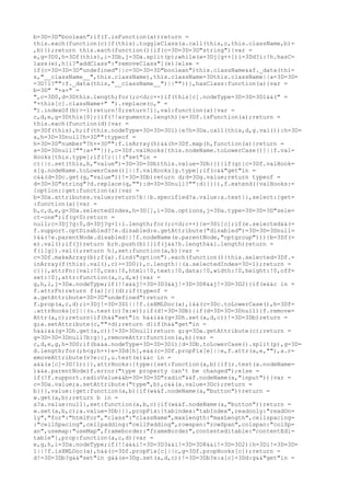 b=3D=3D"boolean";if(f.isFunction(a))return =
this.each(function(c){f(this).toggleClass(a.call(this,c,this.className,b)=
,b)});return this.each(function(){if(c=3D=3D=3D"string"){var =
e,g=3D0,h=3Df(this),i=3Db,j=3Da.split(p);while(e=3Dj[g++])i=3Dd?i:!h.hasC=
lass(e),h[i?"addClass":"removeClass"](e)}else =
if(c=3D=3D=3D"undefined"||c=3D=3D=3D"boolean")this.className&&f._data(thi=
s,"__className__",this.className),this.className=3Dthis.className||a=3D=3D=
=3D!1?"":f._data(this,"__className__")||""})},hasClass:function(a){var =
b=3D" "+a+" =
",c=3D0,d=3Dthis.length;for(;c<d;c++)if(this[c].nodeType=3D=3D=3D1&&(" =
"+this[c].className+" ").replace(o," =
").indexOf(b)>-1)return!0;return!1},val:function(a){var =
c,d,e,g=3Dthis[0];{if(!!arguments.length){e=3Df.isFunction(a);return =
this.each(function(d){var =
g=3Df(this),h;if(this.nodeType=3D=3D=3D1){e?h=3Da.call(this,d,g.val()):h=3D=
a,h=3D=3Dnull?h=3D"":typeof =
h=3D=3D"number"?h+=3D"":f.isArray(h)&&(h=3Df.map(h,function(a){return =
a=3D=3Dnull?"":a+""})),c=3Df.valHooks[this.nodeName.toLowerCase()]||f.val=
Hooks[this.type];if(!c||!("set"in =
c)||c.set(this,h,"value")=3D=3D=3Db)this.value=3Dh}})}if(g){c=3Df.valHook=
s[g.nodeName.toLowerCase()]||f.valHooks[g.type];if(c&&"get"in =
c&&(d=3Dc.get(g,"value"))!=3D=3Db)return d;d=3Dg.value;return typeof =
d=3D=3D"string"?d.replace(q,""):d=3D=3Dnull?"":d}}}}),f.extend({valHooks:=
{option:{get:function(a){var =
b=3Da.attributes.value;return!b||b.specified?a.value:a.text}},select:{get=
:function(a){var =
b,c,d,e,g=3Da.selectedIndex,h=3D[],i=3Da.options,j=3Da.type=3D=3D=3D"sele=
ct-one";if(g<0)return =
null;c=3Dj?g:0,d=3Dj?g+1:i.length;for(;c<d;c++){e=3Di[c];if(e.selected&&(=
f.support.optDisabled?!e.disabled:e.getAttribute("disabled")=3D=3D=3Dnull=
)&&(!e.parentNode.disabled||!f.nodeName(e.parentNode,"optgroup"))){b=3Df(=
e).val();if(j)return b;h.push(b)}}if(j&&!h.length&&i.length)return =
f(i[g]).val();return h},set:function(a,b){var =
c=3Df.makeArray(b);f(a).find("option").each(function(){this.selected=3Df.=
inArray(f(this).val(),c)>=3D0}),c.length||(a.selectedIndex=3D-1);return =
c}}},attrFn:{val:!0,css:!0,html:!0,text:!0,data:!0,width:!0,height:!0,off=
set:!0},attr:function(a,c,d,e){var =
g,h,i,j=3Da.nodeType;if(!!a&&j!=3D=3D3&&j!=3D=3D8&&j!=3D=3D2){if(e&&c in =
f.attrFn)return f(a)[c](d);if(typeof =
a.getAttribute=3D=3D"undefined")return =
f.prop(a,c,d);i=3Dj!=3D=3D1||!f.isXMLDoc(a),i&&(c=3Dc.toLowerCase(),h=3Df=
.attrHooks[c]||(u.test(c)?x:w));if(d!=3D=3Db){if(d=3D=3D=3Dnull){f.remove=
Attr(a,c);return}if(h&&"set"in h&&i&&(g=3Dh.set(a,d,c))!=3D=3Db)return =
g;a.setAttribute(c,""+d);return d}if(h&&"get"in =
h&&i&&(g=3Dh.get(a,c))!=3D=3Dnull)return g;g=3Da.getAttribute(c);return =
g=3D=3D=3Dnull?b:g}},removeAttr:function(a,b){var =
c,d,e,g,h=3D0;if(b&&a.nodeType=3D=3D=3D1){d=3Db.toLowerCase().split(p),g=3D=
d.length;for(;h<g;h++)e=3Dd[h],e&&(c=3Df.propFix[e]||e,f.attr(a,e,""),a.r=
emoveAttribute(v?e:c),u.test(e)&&c in =
a&&(a[c]=3D!1))}},attrHooks:{type:{set:function(a,b){if(r.test(a.nodeName=
)&&a.parentNode)f.error("type property can't be changed");else =
if(!f.support.radioValue&&b=3D=3D=3D"radio"&&f.nodeName(a,"input")){var =
c=3Da.value;a.setAttribute("type",b),c&&(a.value=3Dc);return =
b}}},value:{get:function(a,b){if(w&&f.nodeName(a,"button"))return =
w.get(a,b);return b in =
a?a.value:null},set:function(a,b,c){if(w&&f.nodeName(a,"button"))return =
w.set(a,b,c);a.value=3Db}}},propFix:{tabindex:"tabIndex",readonly:"readOn=
ly","for":"htmlFor","class":"className",maxlength:"maxLength",cellspacing=
:"cellSpacing",cellpadding:"cellPadding",rowspan:"rowSpan",colspan:"colSp=
an",usemap:"useMap",frameborder:"frameBorder",contenteditable:"contentEdi=
table"},prop:function(a,c,d){var =
e,g,h,i=3Da.nodeType;if(!!a&&i!=3D=3D3&&i!=3D=3D8&&i!=3D=3D2){h=3Di!=3D=3D=
1||!f.isXMLDoc(a),h&&(c=3Df.propFix[c]||c,g=3Df.propHooks[c]);return =
d!=3D=3Db?g&&"set"in g&&(e=3Dg.set(a,d,c))!=3D=3Db?e:a[c]=3Dd:g&&"get"in =
 