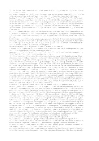 ");for(h=3D0;h<b.length;h++){i=3DA.exec(b[h])||[],j=3Dk=3Di[1],l=3Di[2];i=
f(!j){for(j in =
o)f.event.remove(a,j+b[h],c,d,!0);continue}p=3Df.event.special[j]||{},j=3D=
(d?p.delegateType:p.bindType)||j,r=3Do[j]||[],m=3Dr.length,l=3Dl?new =
RegExp("(^|.)"+l.split(".").sort().join(".(?:.*.)?")+"(.|$)"):nul=
l;for(n=3D0;n<r.length;n++)s=3Dr[n],(e||k=3D=3D=3Ds.origType)&&(!c||c.gui=
d=3D=3D=3Ds.guid)&&(!l||l.test(s.namespace))&&(!d||d=3D=3D=3Ds.selector||=
d=3D=3D=3D"**"&&s.selector)&&(r.splice(n--,1),s.selector&&r.delegateCount=
--,p.remove&&p.remove.call(a,s));r.length=3D=3D=3D0&&m!=3D=3Dr.length&&((=
!p.teardown||p.teardown.call(a,l)=3D=3D=3D!1)&&f.removeEvent(a,j,g.handle=
),delete =
o[j])}f.isEmptyObject(o)&&(q=3Dg.handle,q&&(q.elem=3Dnull),f.removeData(a=
,["events","handle"],!0))}},customEvent:{getData:!0,setData:!0,changeData=
:!0},trigger:function(c,d,e,g){if(!e||e.nodeType!=3D=3D3&&e.nodeType!=3D=3D=
8){var =
h=3Dc.type||c,i=3D[],j,k,l,m,n,o,p,q,r,s;if(E.test(h+f.event.triggered))r=
eturn;h.indexOf("!")>=3D0&&(h=3Dh.slice(0,-1),k=3D!0),h.indexOf(".")>=3D0=
&&(i=3Dh.split("."),h=3Di.shift(),i.sort());if((!e||f.event.customEvent[h=
])&&!f.event.global[h])return;c=3Dtypeof =
c=3D=3D"object"?c[f.expando]?c:new f.Event(h,c):new =
f.Event(h),c.type=3Dh,c.isTrigger=3D!0,c.exclusive=3Dk,c.namespace=3Di.jo=
in("."),c.namespace_re=3Dc.namespace?new =
RegExp("(^|.)"+i.join(".(?:.*.)?")+"(.|$)"):null,o=3Dh.indexOf(":=
")<0?"on"+h:"";if(!e){j=3Df.cache;for(l in =
j)j[l].events&&j[l].events[h]&&f.event.trigger(c,d,j[l].handle.elem,!0);r=
eturn}c.result=3Db,c.target||(c.target=3De),d=3Dd!=3Dnull?f.makeArray(d):=
[],d.unshift(c),p=3Df.event.special[h]||{};if(p.trigger&&p.trigger.apply(=
e,d)=3D=3D=3D!1)return;r=3D[[e,p.bindType||h]];if(!g&&!p.noBubble&&!f.isW=
indow(e)){s=3Dp.delegateType||h,m=3DE.test(s+h)?e:e.parentNode,n=3Dnull;f=
or(;m;m=3Dm.parentNode)r.push([m,s]),n=3Dm;n&&n=3D=3D=3De.ownerDocument&&=
r.push([n.defaultView||n.parentWindow||a,s])}for(l=3D0;l<r.length&&!c.isP=
ropagationStopped();l++)m=3Dr[l][0],c.type=3Dr[l][1],q=3D(f._data(m,"even=
ts")||{})[c.type]&&f._data(m,"handle"),q&&q.apply(m,d),q=3Do&&m[o],q&&f.a=
cceptData(m)&&q.apply(m,d)=3D=3D=3D!1&&c.preventDefault();c.type=3Dh,!g&&=
!c.isDefaultPrevented()&&(!p._default||p._default.apply(e.ownerDocument,d=
)=3D=3D=3D!1)&&(h!=3D=3D"click"||!f.nodeName(e,"a"))&&f.acceptData(e)&&o&=
&e[h]&&(h!=3D=3D"focus"&&h!=3D=3D"blur"||c.target.offsetWidth!=3D=3D0)&&!=
f.isWindow(e)&&(n=3De[o],n&&(e[o]=3Dnull),f.event.triggered=3Dh,e[h](),f.=
event.triggered=3Db,n&&(e[o]=3Dn));return =
c.result}},dispatch:function(c){c=3Df.event.fix(c||a.event);var =
d=3D(f._data(this,"events")||{})[c.type]||[],e=3Dd.delegateCount,g=3D[].s=
lice.call(arguments,0),h=3D!c.exclusive&&!c.namespace,i=3D[],j,k,l,m,n,o,=
p,q,r,s,t;g[0]=3Dc,c.delegateTarget=3Dthis;if(e&&!c.target.disabled&&(!c.=
button||c.type!=3D=3D"click")){m=3Df(this),m.context=3Dthis.ownerDocument=
||this;for(l=3Dc.target;l!=3Dthis;l=3Dl.parentNode||this){o=3D{},q=3D[],m=
[0]=3Dl;for(j=3D0;j<e;j++)r=3Dd[j],s=3Dr.selector,o[s]=3D=3D=3Db&&(o[s]=3D=
r.quick?H(l,r.quick):m.is(s)),o[s]&&q.push(r);q.length&&i.push({elem:l,ma=
tches:q})}}d.length>e&&i.push({elem:this,matches:d.slice(e)});for(j=3D0;j=
<i.length&&!c.isPropagationStopped();j++){p=3Di[j],c.currentTarget=3Dp.el=
em;for(k=3D0;k<p.matches.length&&!c.isImmediatePropagationStopped();k++){=
r=3Dp.matches[k];if(h||!c.namespace&&!r.namespace||c.namespace_re&&c.name=
space_re.test(r.namespace))c.data=3Dr.data,c.handleObj=3Dr,n=3D((f.event.=
special[r.origType]||{}).handle||r.handler).apply(p.elem,g),n!=3D=3Db&&(c=
.result=3Dn,n=3D=3D=3D!1&&(c.preventDefault(),c.stopPropagation()))}}retu=
rn c.result},props:"attrChange attrName relatedNode srcElement altKey =
bubbles cancelable ctrlKey currentTarget eventPhase metaKey =
relatedTarget shiftKey target timeStamp view which".split(" =
"),fixHooks:{},keyHooks:{props:"char charCode key keyCode".split(" =
"),filter:function(a,b){a.which=3D=3Dnull&&(a.which=3Db.charCode!=3Dnull?=
b.charCode:b.keyCode);return a}},mouseHooks:{props:"button buttons =
clientX clientY fromElement offsetX offsetY pageX pageY screenX screenY =
toElement".split(" "),filter:function(a,d){var =
e,f,g,h=3Dd.button,i=3Dd.fromElement;a.pageX=3D=3Dnull&&d.clientX!=3Dnull=
&&(e=3Da.target.ownerDocument||c,f=3De.documentElement,g=3De.body,a.pageX=
 