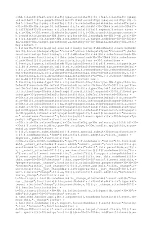 =3Dd.clientX+(f&&f.scrollLeft||g&&g.scrollLeft||0)-(f&&f.clientLeft||g&&g=
.clientLeft||0),a.pageY=3Dd.clientY+(f&&f.scrollTop||g&&g.scrollTop||0)-(=
f&&f.clientTop||g&&g.clientTop||0)),!a.relatedTarget&&i&&(a.relatedTarget=
=3Di=3D=3D=3Da.target?d.toElement:i),!a.which&&h!=3D=3Db&&(a.which=3Dh&1?=
1:h&2?3:h&4?2:0);return a}},fix:function(a){if(a[f.expando])return a;var =
d,e,g=3Da,h=3Df.event.fixHooks[a.type]||{},i=3Dh.props?this.props.concat(=
h.props):this.props;a=3Df.Event(g);for(d=3Di.length;d;)e=3Di[--d],a[e]=3D=
g[e];a.target||(a.target=3Dg.srcElement||c),a.target.nodeType=3D=3D=3D3&&=
(a.target=3Da.target.parentNode),a.metaKey=3D=3D=3Db&&(a.metaKey=3Da.ctrl=
Key);return =
h.filter?h.filter(a,g):a},special:{ready:{setup:f.bindReady},load:{noBubb=
le:!0},focus:{delegateType:"focusin"},blur:{delegateType:"focusout"},befo=
reunload:{setup:function(a,b,c){f.isWindow(this)&&(this.onbeforeunload=3D=
c)},teardown:function(a,b){this.onbeforeunload=3D=3D=3Db&&(this.onbeforeu=
nload=3Dnull)}}},simulate:function(a,b,c,d){var e=3Df.extend(new =
f.Event,c,{type:a,isSimulated:!0,originalEvent:{}});d?f.event.trigger(e,n=
ull,b):f.event.dispatch.call(b,e),e.isDefaultPrevented()&&c.preventDefaul=
t()}},f.event.handle=3Df.event.dispatch,f.removeEvent=3Dc.removeEventList=
ener?function(a,b,c){a.removeEventListener&&a.removeEventListener(b,c,!1)=
}:function(a,b,c){a.detachEvent&&a.detachEvent("on"+b,c)},f.Event=3Dfunct=
ion(a,b){if(!(this instanceof f.Event))return new =
f.Event(a,b);a&&a.type?(this.originalEvent=3Da,this.type=3Da.type,this.is=
DefaultPrevented=3Da.defaultPrevented||a.returnValue=3D=3D=3D!1||a.getPre=
ventDefault&&a.getPreventDefault()?K:J):this.type=3Da,b&&f.extend(this,b)=
,this.timeStamp=3Da&&a.timeStamp||f.now(),this[f.expando]=3D!0},f.Event.p=
rototype=3D{preventDefault:function(){this.isDefaultPrevented=3DK;var =
a=3Dthis.originalEvent;!a||(a.preventDefault?a.preventDefault():a.returnV=
alue=3D!1)},stopPropagation:function(){this.isPropagationStopped=3DK;var =
a=3Dthis.originalEvent;!a||(a.stopPropagation&&a.stopPropagation(),a.canc=
elBubble=3D!0)},stopImmediatePropagation:function(){this.isImmediatePropa=
gationStopped=3DK,this.stopPropagation()},isDefaultPrevented:J,isPropagat=
ionStopped:J,isImmediatePropagationStopped:J},f.each({mouseenter:"mouseov=
er",mouseleave:"mouseout"},function(a,b){f.event.special[a]=3D{delegateTy=
pe:b,bindType:b,handle:function(a){var =
c=3Dthis,d=3Da.relatedTarget,e=3Da.handleObj,g=3De.selector,h;if(!d||d!=3D=
=3Dc&&!f.contains(c,d))a.type=3De.origType,h=3De.handler.apply(this,argum=
ents),a.type=3Db;return =
h}}}),f.support.submitBubbles||(f.event.special.submit=3D{setup:function(=
){if(f.nodeName(this,"form"))return!1;f.event.add(this,"click._submit =
keypress._submit",function(a){var =
c=3Da.target,d=3Df.nodeName(c,"input")||f.nodeName(c,"button")?c.form:b;d=
&&!d._submit_attached&&(f.event.add(d,"submit._submit",function(a){this.p=
arentNode&&!a.isTrigger&&f.event.simulate("submit",this.parentNode,a,!0)}=
),d._submit_attached=3D!0)})},teardown:function(){if(f.nodeName(this,"for=
m"))return!1;f.event.remove(this,"._submit")}}),f.support.changeBubbles||=
(f.event.special.change=3D{setup:function(){if(z.test(this.nodeName)){if(=
this.type=3D=3D=3D"checkbox"||this.type=3D=3D=3D"radio")f.event.add(this,=
"propertychange._change",function(a){a.originalEvent.propertyName=3D=3D=3D=
"checked"&&(this._just_changed=3D!0)}),f.event.add(this,"click._change",f=
unction(a){this._just_changed&&!a.isTrigger&&(this._just_changed=3D!1,f.e=
vent.simulate("change",this,a,!0))});return!1}f.event.add(this,"beforeact=
ivate._change",function(a){var =
b=3Da.target;z.test(b.nodeName)&&!b._change_attached&&(f.event.add(b,"cha=
nge._change",function(a){this.parentNode&&!a.isSimulated&&!a.isTrigger&&f=
.event.simulate("change",this.parentNode,a,!0)}),b._change_attached=3D!0)=
})},handle:function(a){var =
b=3Da.target;if(this!=3D=3Db||a.isSimulated||a.isTrigger||b.type!=3D=3D"r=
adio"&&b.type!=3D=3D"checkbox")return =
a.handleObj.handler.apply(this,arguments)},teardown:function(){f.event.re=
move(this,"._change");return =
z.test(this.nodeName)}}),f.support.focusinBubbles||f.each({focus:"focusin=
",blur:"focusout"},function(a,b){var =
d=3D0,e=3Dfunction(a){f.event.simulate(b,a.target,f.event.fix(a),!0)};f.e=
vent.special[b]=3D{setup:function(){d++=3D=3D=3D0&&c.addEventListener(a,e=
 