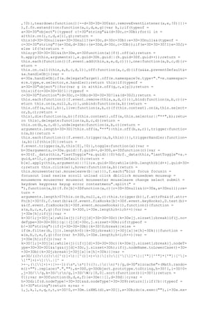,!0)},teardown:function(){--d=3D=3D=3D0&&c.removeEventListener(a,e,!0)}}}=
),f.fn.extend({on:function(a,c,d,e,g){var h,i;if(typeof =
a=3D=3D"object"){typeof c!=3D"string"&&(d=3Dc,c=3Db);for(i in =
a)this.on(i,c,d,a[i],g);return =
this}d=3D=3Dnull&&e=3D=3Dnull?(e=3Dc,d=3Dc=3Db):e=3D=3Dnull&&(typeof =
c=3D=3D"string"?(e=3Dd,d=3Db):(e=3Dd,d=3Dc,c=3Db));if(e=3D=3D=3D!1)e=3DJ;=
else if(!e)return =
this;g=3D=3D=3D1&&(h=3De,e=3Dfunction(a){f().off(a);return =
h.apply(this,arguments)},e.guid=3Dh.guid||(h.guid=3Df.guid++));return =
this.each(function(){f.event.add(this,a,e,d,c)})},one:function(a,b,c,d){r=
eturn =
this.on.call(this,a,b,c,d,1)},off:function(a,c,d){if(a&&a.preventDefault&=
&a.handleObj){var =
e=3Da.handleObj;f(a.delegateTarget).off(e.namespace?e.type+"."+e.namespac=
e:e.type,e.selector,e.handler);return this}if(typeof =
a=3D=3D"object"){for(var g in a)this.off(g,c,a[g]);return =
this}if(c=3D=3D=3D!1||typeof =
c=3D=3D"function")d=3Dc,c=3Db;d=3D=3D=3D!1&&(d=3DJ);return =
this.each(function(){f.event.remove(this,a,d,c)})},bind:function(a,b,c){r=
eturn this.on(a,null,b,c)},unbind:function(a,b){return =
this.off(a,null,b)},live:function(a,b,c){f(this.context).on(a,this.select=
or,b,c);return =
this},die:function(a,b){f(this.context).off(a,this.selector||"**",b);retu=
rn this},delegate:function(a,b,c,d){return =
this.on(b,a,c,d)},undelegate:function(a,b,c){return =
arguments.length=3D=3D1?this.off(a,"**"):this.off(b,a,c)},trigger:functio=
n(a,b){return =
this.each(function(){f.event.trigger(a,b,this)})},triggerHandler:function=
(a,b){if(this[0])return =
f.event.trigger(a,b,this[0],!0)},toggle:function(a){var =
b=3Darguments,c=3Da.guid||f.guid++,d=3D0,e=3Dfunction(c){var =
e=3D(f._data(this,"lastToggle"+a.guid)||0)%d;f._data(this,"lastToggle"+a.=
guid,e+1),c.preventDefault();return =
b[e].apply(this,arguments)||!1};e.guid=3Dc;while(d<b.length)b[d++].guid=3D=
c;return this.click(e)},hover:function(a,b){return =
this.mouseenter(a).mouseleave(b||a)}}),f.each("blur focus focusin =
focusout load resize scroll unload click dblclick mousedown mouseup =
mousemove mouseover mouseout mouseenter mouseleave change select submit =
keydown keypress keyup error contextmenu".split(" =
"),function(a,b){f.fn[b]=3Dfunction(a,c){c=3D=3Dnull&&(c=3Da,a=3Dnull);re=
turn =
arguments.length>0?this.on(b,null,a,c):this.trigger(b)},f.attrFn&&(f.attr=
Fn[b]=3D!0),C.test(b)&&(f.event.fixHooks[b]=3Df.event.keyHooks),D.test(b)=
&&(f.event.fixHooks[b]=3Df.event.mouseHooks)}),function(){function =
x(a,b,c,e,f,g){for(var h=3D0,i=3De.length;h<i;h++){var =
j=3De[h];if(j){var =
k=3D!1;j=3Dj[a];while(j){if(j[d]=3D=3D=3Dc){k=3De[j.sizset];break}if(j.no=
deType=3D=3D=3D1){g||(j[d]=3Dc,j.sizset=3Dh);if(typeof =
b!=3D"string"){if(j=3D=3D=3Db){k=3D!0;break}}else =
if(m.filter(b,[j]).length>0){k=3Dj;break}}j=3Dj[a]}e[h]=3Dk}}}function =
w(a,b,c,e,f,g){for(var h=3D0,i=3De.length;h<i;h++){var =
j=3De[h];if(j){var =
k=3D!1;j=3Dj[a];while(j){if(j[d]=3D=3D=3Dc){k=3De[j.sizset];break}j.nodeT=
ype=3D=3D=3D1&&!g&&(j[d]=3Dc,j.sizset=3Dh);if(j.nodeName.toLowerCase()=3D=
=3D=3Db){k=3Dj;break}j=3Dj[a]}e[h]=3Dk}}}var =
a=3D/((?:((?:([^()]+)|[^()]+)+)|[(?:[[^[]]*]|['"][^'"]*['"]|[^[=
]'"]+)+]|.|[^ =
>+~,([]+)+|[>+~])(s*,s*)?((?:.|r|n)*)/g,d=3D"sizcache"+(Math.rando=
m()+"").replace(".",""),e=3D0,g=3DObject.prototype.toString,h=3D!1,i=3D!0=
,j=3D//g,k=3D/rn/g,l=3D/W/;[0,0].sort(function(){i=3D!1;return =
0});var m=3Dfunction(b,d,e,f){e=3De||[],d=3Dd||c;var =
h=3Dd;if(d.nodeType!=3D=3D1&&d.nodeType!=3D=3D9)return[];if(!b||typeof =
b!=3D"string")return e;var =
i,j,k,l,n,q,r,t,u=3D!0,v=3Dm.isXML(d),w=3D[],x=3Db;do{a.exec(""),i=3Da.ex=
 