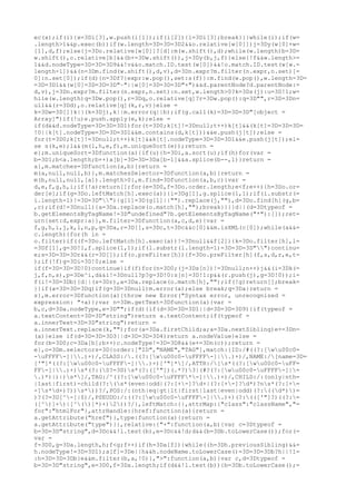 ec(x);if(i){x=3Di[3],w.push(i[1]);if(i[2]){l=3Di[3];break}}}while(i);if(w=
.length>1&&p.exec(b))if(w.length=3D=3D=3D2&&o.relative[w[0]])j=3Dy(w[0]+w=
[1],d,f);else{j=3Do.relative[w[0]]?[d]:m(w.shift(),d);while(w.length)b=3D=
w.shift(),o.relative[b]&&(b+=3Dw.shift()),j=3Dy(b,j,f)}else{!f&&w.length>=
1&&d.nodeType=3D=3D=3D9&&!v&&o.match.ID.test(w[0])&&!o.match.ID.test(w[w.=
length-1])&&(n=3Dm.find(w.shift(),d,v),d=3Dn.expr?m.filter(n.expr,n.set)[=
0]:n.set[0]);if(d){n=3Df?{expr:w.pop(),set:s(f)}:m.find(w.pop(),w.length=3D=
=3D=3D1&&(w[0]=3D=3D=3D"~"||w[0]=3D=3D=3D"+")&&d.parentNode?d.parentNode:=
d,v),j=3Dn.expr?m.filter(n.expr,n.set):n.set,w.length>0?k=3Ds(j):u=3D!1;w=
hile(w.length)q=3Dw.pop(),r=3Dq,o.relative[q]?r=3Dw.pop():q=3D"",r=3D=3Dn=
ull&&(r=3Dd),o.relative[q](k,r,v)}else =
k=3Dw=3D[]}k||(k=3Dj),k||m.error(q||b);if(g.call(k)=3D=3D=3D"[object =
Array]")if(!u)e.push.apply(e,k);else =
if(d&&d.nodeType=3D=3D=3D1)for(t=3D0;k[t]!=3Dnull;t++)k[t]&&(k[t]=3D=3D=3D=
!0||k[t].nodeType=3D=3D=3D1&&m.contains(d,k[t]))&&e.push(j[t]);else =
for(t=3D0;k[t]!=3Dnull;t++)k[t]&&k[t].nodeType=3D=3D=3D1&&e.push(j[t]);el=
se s(k,e);l&&(m(l,h,e,f),m.uniqueSort(e));return =
e};m.uniqueSort=3Dfunction(a){if(u){h=3Di,a.sort(u);if(h)for(var =
b=3D1;b<a.length;b++)a[b]=3D=3D=3Da[b-1]&&a.splice(b--,1)}return =
a},m.matches=3Dfunction(a,b){return =
m(a,null,null,b)},m.matchesSelector=3Dfunction(a,b){return =
m(b,null,null,[a]).length>0},m.find=3Dfunction(a,b,c){var =
d,e,f,g,h,i;if(!a)return[];for(e=3D0,f=3Do.order.length;e<f;e++){h=3Do.or=
der[e];if(g=3Do.leftMatch[h].exec(a)){i=3Dg[1],g.splice(1,1);if(i.substr(=
i.length-1)!=3D=3D""){g[1]=3D(g[1]||"").replace(j,""),d=3Do.find[h](g,b=
,c);if(d!=3Dnull){a=3Da.replace(o.match[h],"");break}}}}d||(d=3Dtypeof =
b.getElementsByTagName!=3D"undefined"?b.getElementsByTagName("*"):[]);ret=
urn{set:d,expr:a}},m.filter=3Dfunction(a,c,d,e){var =
f,g,h,i,j,k,l,n,p,q=3Da,r=3D[],s=3Dc,t=3Dc&&c[0]&&m.isXML(c[0]);while(a&&=
c.length){for(h in =
o.filter)if((f=3Do.leftMatch[h].exec(a))!=3Dnull&&f[2]){k=3Do.filter[h],l=
=3Df[1],g=3D!1,f.splice(1,1);if(l.substr(l.length-1)=3D=3D=3D"")continu=
e;s=3D=3D=3Dr&&(r=3D[]);if(o.preFilter[h]){f=3Do.preFilter[h](f,s,d,r,e,t=
);if(!f)g=3Di=3D!0;else =
if(f=3D=3D=3D!0)continue}if(f)for(n=3D0;(j=3Ds[n])!=3Dnull;n++)j&&(i=3Dk(=
j,f,n,s),p=3De^i,d&&i!=3Dnull?p?g=3D!0:s[n]=3D!1:p&&(r.push(j),g=3D!0));i=
f(i!=3D=3Db){d||(s=3Dr),a=3Da.replace(o.match[h],"");if(!g)return[];break=
}}if(a=3D=3D=3Dq)if(g=3D=3Dnull)m.error(a);else break;q=3Da}return =
s},m.error=3Dfunction(a){throw new Error("Syntax error, unrecognized =
expression: "+a)};var n=3Dm.getText=3Dfunction(a){var =
b,c,d=3Da.nodeType,e=3D"";if(d){if(d=3D=3D=3D1||d=3D=3D=3D9){if(typeof =
a.textContent=3D=3D"string")return a.textContent;if(typeof =
a.innerText=3D=3D"string")return =
a.innerText.replace(k,"");for(a=3Da.firstChild;a;a=3Da.nextSibling)e+=3Dn=
(a)}else if(d=3D=3D=3D3||d=3D=3D=3D4)return a.nodeValue}else =
for(b=3D0;c=3Da[b];b++)c.nodeType!=3D=3D8&&(e+=3Dn(c));return =
e},o=3Dm.selectors=3D{order:["ID","NAME","TAG"],match:{ID:/#((?:[wu00c0=
-uFFFF-]|.)+)/,CLASS:/.((?:[wu00c0-uFFFF-]|.)+)/,NAME:/[name=3D=
['"]*((?:[wu00c0-uFFFF-]|.)+)['"]*]/,ATTR:/[s*((?:[wu00c0-uFF=
FF-]|.)+)s*(?:(S?=3D)s*(?:(['"])(.*?)3|(#?(?:[wu00c0-uFFFF-]|=
.)*)|)|)s*]/,TAG:/^((?:[wu00c0-uFFFF*-]|.)+)/,CHILD:/:(only|nth=
|last|first)-child(?:(s*(even|odd|(?:[+-]?d+|(?:[+-]?d*)?ns*(?:[+=
-]s*d+)?))s*))?/,POS:/:(nth|eq|gt|lt|first|last|even|odd)(?:((d*))=
)?(?=3D[^-]|$)/,PSEUDO:/:((?:[wu00c0-uFFFF-]|.)+)(?:((['"]?)((?:=
([^)]+)|[^()]*)+)2))?/},leftMatch:{},attrMap:{"class":"className","=
for":"htmlFor"},attrHandle:{href:function(a){return =
a.getAttribute("href")},type:function(a){return =
a.getAttribute("type")}},relative:{"+":function(a,b){var c=3Dtypeof =
b=3D=3D"string",d=3Dc&&!l.test(b),e=3Dc&&!d;d&&(b=3Db.toLowerCase());for(=
var =
f=3D0,g=3Da.length,h;f<g;f++)if(h=3Da[f]){while((h=3Dh.previousSibling)&&=
h.nodeType!=3D=3D1);a[f]=3De||h&&h.nodeName.toLowerCase()=3D=3D=3Db?h||!1=
:h=3D=3D=3Db}e&&m.filter(b,a,!0)},">":function(a,b){var c,d=3Dtypeof =
b=3D=3D"string",e=3D0,f=3Da.length;if(d&&!l.test(b)){b=3Db.toLowerCase();=
 