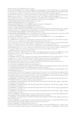for(;e<f;e++){c=3Da[e];if(c){var =
g=3Dc.parentNode;a[e]=3Dg.nodeName.toLowerCase()=3D=3D=3Db?g:!1}}}else{fo=
r(;e<f;e++)c=3Da[e],c&&(a[e]=3Dd?c.parentNode:c.parentNode=3D=3D=3Db);d&&=
m.filter(b,a,!0)}},"":function(a,b,c){var d,f=3De++,g=3Dx;typeof =
b=3D=3D"string"&&!l.test(b)&&(b=3Db.toLowerCase(),d=3Db,g=3Dw),g("parentN=
ode",b,f,a,d,c)},"~":function(a,b,c){var d,f=3De++,g=3Dx;typeof =
b=3D=3D"string"&&!l.test(b)&&(b=3Db.toLowerCase(),d=3Db,g=3Dw),g("previou=
sSibling",b,f,a,d,c)}},find:{ID:function(a,b,c){if(typeof =
b.getElementById!=3D"undefined"&&!c){var =
d=3Db.getElementById(a[1]);return =
d&&d.parentNode?[d]:[]}},NAME:function(a,b){if(typeof =
b.getElementsByName!=3D"undefined"){var =
c=3D[],d=3Db.getElementsByName(a[1]);for(var =
e=3D0,f=3Dd.length;e<f;e++)d[e].getAttribute("name")=3D=3D=3Da[1]&&c.push=
(d[e]);return c.length=3D=3D=3D0?null:c}},TAG:function(a,b){if(typeof =
b.getElementsByTagName!=3D"undefined")return =
b.getElementsByTagName(a[1])}},preFilter:{CLASS:function(a,b,c,d,e,f){a=3D=
" "+a[1].replace(j,"")+" ";if(f)return a;for(var =
g=3D0,h;(h=3Db[g])!=3Dnull;g++)h&&(e^(h.className&&(" "+h.className+" =
").replace(/[tnr]/g," =
").indexOf(a)>=3D0)?c||d.push(h):c&&(b[g]=3D!1));return!1},ID:function(a)=
{return a[1].replace(j,"")},TAG:function(a,b){return =
a[1].replace(j,"").toLowerCase()},CHILD:function(a){if(a[1]=3D=3D=3D"nth"=
){a[2]||m.error(a[0]),a[2]=3Da[2].replace(/^+|s*/g,"");var =
b=3D/(-?)(d*)(?:n([+-]?d*))?/.exec(a[2]=3D=3D=3D"even"&&"2n"||a[2]=3D=3D=
=3D"odd"&&"2n+1"||!/D/.test(a[2])&&"0n+"+a[2]||a[2]);a[2]=3Db[1]+(b[2]||=
1)-0,a[3]=3Db[3]-0}else a[2]&&m.error(a[0]);a[0]=3De++;return =
a},ATTR:function(a,b,c,d,e,f){var =
g=3Da[1]=3Da[1].replace(j,"");!f&&o.attrMap[g]&&(a[1]=3Do.attrMap[g]),a[4=
]=3D(a[4]||a[5]||"").replace(j,""),a[2]=3D=3D=3D"~=3D"&&(a[4]=3D" =
"+a[4]+" ");return =
a},PSEUDO:function(b,c,d,e,f){if(b[1]=3D=3D=3D"not")if((a.exec(b[3])||"")=
.length>1||/^w/.test(b[3]))b[3]=3Dm(b[3],null,null,c);else{var =
g=3Dm.filter(b[3],c,d,!0^f);d||e.push.apply(e,g);return!1}else =
if(o.match.POS.test(b[0])||o.match.CHILD.test(b[0]))return!0;return =
b},POS:function(a){a.unshift(!0);return =
a}},filters:{enabled:function(a){return =
a.disabled=3D=3D=3D!1&&a.type!=3D=3D"hidden"},disabled:function(a){return=
 a.disabled=3D=3D=3D!0},checked:function(a){return =
a.checked=3D=3D=3D!0},selected:function(a){a.parentNode&&a.parentNode.sel=
ectedIndex;return =
a.selected=3D=3D=3D!0},parent:function(a){return!!a.firstChild},empty:fun=
ction(a){return!a.firstChild},has:function(a,b,c){return!!m(c[3],a).lengt=
h},header:function(a){return/hd/i.test(a.nodeName)},text:function(a){var=
 b=3Da.getAttribute("type"),c=3Da.type;return =
a.nodeName.toLowerCase()=3D=3D=3D"input"&&"text"=3D=3D=3Dc&&(b=3D=3D=3Dc|=
|b=3D=3D=3Dnull)},radio:function(a){return =
a.nodeName.toLowerCase()=3D=3D=3D"input"&&"radio"=3D=3D=3Da.type},checkbo=
x:function(a){return =
a.nodeName.toLowerCase()=3D=3D=3D"input"&&"checkbox"=3D=3D=3Da.type},file=
:function(a){return =
a.nodeName.toLowerCase()=3D=3D=3D"input"&&"file"=3D=3D=3Da.type},password=
:function(a){return =
a.nodeName.toLowerCase()=3D=3D=3D"input"&&"password"=3D=3D=3Da.type},subm=
it:function(a){var =
b=3Da.nodeName.toLowerCase();return(b=3D=3D=3D"input"||b=3D=3D=3D"button"=
)&&"submit"=3D=3D=3Da.type},image:function(a){return =
a.nodeName.toLowerCase()=3D=3D=3D"input"&&"image"=3D=3D=3Da.type},reset:f=
unction(a){var =
b=3Da.nodeName.toLowerCase();return(b=3D=3D=3D"input"||b=3D=3D=3D"button"=
)&&"reset"=3D=3D=3Da.type},button:function(a){var =
b=3Da.nodeName.toLowerCase();return =
b=3D=3D=3D"input"&&"button"=3D=3D=3Da.type||b=3D=3D=3D"button"},input:fun=
ction(a){return/input|select|textarea|button/i.test(a.nodeName)},focus:fu=
 