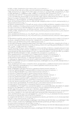 h=3D0,i=3Dg.length;h<i;h++)m(a,g[h],e,c);return =
m.filter(f,e)};m.attr=3Df.attr,m.selectors.attrMap=3D{},f.find=3Dm,f.expr=
=3Dm.selectors,f.expr[":"]=3Df.expr.filters,f.unique=3Dm.uniqueSort,f.tex=
t=3Dm.getText,f.isXMLDoc=3Dm.isXML,f.contains=3Dm.contains}();var =
L=3D/Until$/,M=3D/^(?:parents|prevUntil|prevAll)/,N=3D/,/,O=3D/^.[^:#[.=
,]*$/,P=3DArray.prototype.slice,Q=3Df.expr.match.POS,R=3D{children:!0,con=
tents:!0,next:!0,prev:!0};f.fn.extend({find:function(a){var =
b=3Dthis,c,d;if(typeof a!=3D"string")return =
f(a).filter(function(){for(c=3D0,d=3Db.length;c<d;c++)if(f.contains(b[c],=
this))return!0});var =
e=3Dthis.pushStack("","find",a),g,h,i;for(c=3D0,d=3Dthis.length;c<d;c++){=
g=3De.length,f.find(a,this[c],e);if(c>0)for(h=3Dg;h<e.length;h++)for(i=3D=
0;i<g;i++)if(e[i]=3D=3D=3De[h]){e.splice(h--,1);break}}return =
e},has:function(a){var b=3Df(a);return this.filter(function(){for(var =
a=3D0,c=3Db.length;a<c;a++)if(f.contains(this,b[a]))return!0})},not:funct=
ion(a){return =
this.pushStack(T(this,a,!1),"not",a)},filter:function(a){return =
this.pushStack(T(this,a,!0),"filter",a)},is:function(a){return!!a&&(typeo=
f =
a=3D=3D"string"?Q.test(a)?f(a,this.context).index(this[0])>=3D0:f.filter(=
a,this).length>0:this.filter(a).length>0)},closest:function(a,b){var =
c=3D[],d,e,g=3Dthis[0];if(f.isArray(a)){var =
h=3D1;while(g&&g.ownerDocument&&g!=3D=3Db){for(d=3D0;d<a.length;d++)f(g).=
is(a[d])&&c.push({selector:a[d],elem:g,level:h});g=3Dg.parentNode,h++}ret=
urn c}var i=3DQ.test(a)||typeof =
a!=3D"string"?f(a,b||this.context):0;for(d=3D0,e=3Dthis.length;d<e;d++){g=
=3Dthis[d];while(g){if(i?i.index(g)>-1:f.find.matchesSelector(g,a)){c.pus=
h(g);break}g=3Dg.parentNode;if(!g||!g.ownerDocument||g=3D=3D=3Db||g.nodeT=
ype=3D=3D=3D11)break}}c=3Dc.length>1?f.unique(c):c;return =
this.pushStack(c,"closest",a)},index:function(a){if(!a)return =
this[0]&&this[0].parentNode?this.prevAll().length:-1;if(typeof =
a=3D=3D"string")return f.inArray(this[0],f(a));return =
f.inArray(a.jquery?a[0]:a,this)},add:function(a,b){var c=3Dtypeof =
a=3D=3D"string"?f(a,b):f.makeArray(a&&a.nodeType?[a]:a),d=3Df.merge(this.=
get(),c);return =
this.pushStack(S(c[0])||S(d[0])?d:f.unique(d))},andSelf:function(){return=
 this.add(this.prevObject)}}),f.each({parent:function(a){var =
b=3Da.parentNode;return =
b&&b.nodeType!=3D=3D11?b:null},parents:function(a){return =
f.dir(a,"parentNode")},parentsUntil:function(a,b,c){return =
f.dir(a,"parentNode",c)},next:function(a){return =
f.nth(a,2,"nextSibling")},prev:function(a){return =
f.nth(a,2,"previousSibling")},nextAll:function(a){return =
f.dir(a,"nextSibling")},prevAll:function(a){return =
f.dir(a,"previousSibling")},nextUntil:function(a,b,c){return =
f.dir(a,"nextSibling",c)},prevUntil:function(a,b,c){return =
f.dir(a,"previousSibling",c)},siblings:function(a){return =
f.sibling(a.parentNode.firstChild,a)},children:function(a){return =
f.sibling(a.firstChild)},contents:function(a){return =
f.nodeName(a,"iframe")?a.contentDocument||a.contentWindow.document:f.make=
Array(a.childNodes)}},function(a,b){f.fn[a]=3Dfunction(c,d){var =
e=3Df.map(this,b,c);L.test(a)||(d=3Dc),d&&typeof =
d=3D=3D"string"&&(e=3Df.filter(d,e)),e=3Dthis.length>1&&!R[a]?f.unique(e)=
:e,(this.length>1||N.test(d))&&M.test(a)&&(e=3De.reverse());return =
this.pushStack(e,a,P.call(arguments).join(","))}}),f.extend({filter:funct=
ion(a,b,c){c&&(a=3D":not("+a+")");return =
b.length=3D=3D=3D1?f.find.matchesSelector(b[0],a)?[b[0]]:[]:f.find.matche=
s(a,b)},dir:function(a,c,d){var =
e=3D[],g=3Da[c];while(g&&g.nodeType!=3D=3D9&&(d=3D=3D=3Db||g.nodeType!=3D=
=3D1||!f(g).is(d)))g.nodeType=3D=3D=3D1&&e.push(g),g=3Dg[c];return =
e},nth:function(a,b,c,d){b=3Db||1;var =
e=3D0;for(;a;a=3Da[c])if(a.nodeType=3D=3D=3D1&&++e=3D=3D=3Db)break;return=
 a},sibling:function(a,b){var =
c=3D[];for(;a;a=3Da.nextSibling)a.nodeType=3D=3D=3D1&&a!=3D=3Db&&c.push(a=
 