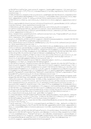 a=3D=3D"string"&&!ba.test(a)&&(f.support.leadingWhitespace||!X.test(a))&&=
!bg[(Z.exec(a)||["",""])[1].toLowerCase()]){a=3Da.replace(Y,"<$1></$2>");=
try{for(var =
c=3D0,d=3Dthis.length;c<d;c++)this[c].nodeType=3D=3D=3D1&&(f.cleanData(th=
is[c].getElementsByTagName("*")),this[c].innerHTML=3Da)}catch(e){this.emp=
ty().append(a)}}else f.isFunction(a)?this.each(function(b){var =
c=3Df(this);c.html(a.call(this,b,c.html()))}):this.empty().append(a);retu=
rn =
this},replaceWith:function(a){if(this[0]&&this[0].parentNode){if(f.isFunc=
tion(a))return this.each(function(b){var =
c=3Df(this),d=3Dc.html();c.replaceWith(a.call(this,b,d))});typeof =
a!=3D"string"&&(a=3Df(a).detach());return this.each(function(){var =
b=3Dthis.nextSibling,c=3Dthis.parentNode;f(this).remove(),b?f(b).before(a=
):f(c).append(a)})}return =
this.length?this.pushStack(f(f.isFunction(a)?a():a),"replaceWith",a):this=
},detach:function(a){return =
this.remove(a,!0)},domManip:function(a,c,d){var =
e,g,h,i,j=3Da[0],k=3D[];if(!f.support.checkClone&&arguments.length=3D=3D=3D=
3&&typeof j=3D=3D"string"&&bd.test(j))return =
this.each(function(){f(this).domManip(a,c,d,!0)});if(f.isFunction(j))retu=
rn this.each(function(e){var =
g=3Df(this);a[0]=3Dj.call(this,e,c?g.html():b),g.domManip(a,c,d)});if(thi=
s[0]){i=3Dj&&j.parentNode,f.support.parentNode&&i&&i.nodeType=3D=3D=3D11&=
&i.childNodes.length=3D=3D=3Dthis.length?e=3D{fragment:i}:e=3Df.buildFrag=
ment(a,this,k),h=3De.fragment,h.childNodes.length=3D=3D=3D1?g=3Dh=3Dh.fir=
stChild:g=3Dh.firstChild;if(g){c=3Dc&&f.nodeName(g,"tr");for(var =
l=3D0,m=3Dthis.length,n=3Dm-1;l<m;l++)d.call(c?bi(this[l],g):this[l],e.ca=
cheable||m>1&&l<n?f.clone(h,!0,!0):h)}k.length&&f.each(k,bp)}return =
this}}),f.buildFragment=3Dfunction(a,b,d){var =
e,g,h,i,j=3Da[0];b&&b[0]&&(i=3Db[0].ownerDocument||b[0]),i.createDocument=
Fragment||(i=3Dc),a.length=3D=3D=3D1&&typeof =
j=3D=3D"string"&&j.length<512&&i=3D=3D=3Dc&&j.charAt(0)=3D=3D=3D"<"&&!bb.=
test(j)&&(f.support.checkClone||!bd.test(j))&&(f.support.html5Clone||!bc.=
test(j))&&(g=3D!0,h=3Df.fragments[j],h&&h!=3D=3D1&&(e=3Dh)),e||(e=3Di.cre=
ateDocumentFragment(),f.clean(a,i,e,d)),g&&(f.fragments[j]=3Dh?e:1);retur=
n{fragment:e,cacheable:g}},f.fragments=3D{},f.each({appendTo:"append",pre=
pendTo:"prepend",insertBefore:"before",insertAfter:"after",replaceAll:"re=
placeWith"},function(a,b){f.fn[a]=3Dfunction(c){var =
d=3D[],e=3Df(c),g=3Dthis.length=3D=3D=3D1&&this[0].parentNode;if(g&&g.nod=
eType=3D=3D=3D11&&g.childNodes.length=3D=3D=3D1&&e.length=3D=3D=3D1){e[b]=
(this[0]);return this}for(var h=3D0,i=3De.length;h<i;h++){var =
j=3D(h>0?this.clone(!0):this).get();f(e[h])[b](j),d=3Dd.concat(j)}return =
this.pushStack(d,a,e.selector)}}),f.extend({clone:function(a,b,c){var =
d,e,g,h=3Df.support.html5Clone||!bc.test("<"+a.nodeName)?a.cloneNode(!0):=
bo(a);if((!f.support.noCloneEvent||!f.support.noCloneChecked)&&(a.nodeTyp=
e=3D=3D=3D1||a.nodeType=3D=3D=3D11)&&!f.isXMLDoc(a)){bk(a,h),d=3Dbl(a),e=3D=
bl(h);for(g=3D0;d[g];++g)e[g]&&bk(d[g],e[g])}if(b){bj(a,h);if(c){d=3Dbl(a=
),e=3Dbl(h);for(g=3D0;d[g];++g)bj(d[g],e[g])}}d=3De=3Dnull;return =
h},clean:function(a,b,d,e){var g;b=3Db||c,typeof =
b.createElement=3D=3D"undefined"&&(b=3Db.ownerDocument||b[0]&&b[0].ownerD=
ocument||c);var h=3D[],i;for(var j=3D0,k;(k=3Da[j])!=3Dnull;j++){typeof =
k=3D=3D"number"&&(k+=3D"");if(!k)continue;if(typeof =
k=3D=3D"string")if(!_.test(k))k=3Db.createTextNode(k);else{k=3Dk.replace(=
Y,"<$1></$2>");var =
l=3D(Z.exec(k)||["",""])[1].toLowerCase(),m=3Dbg[l]||bg._default,n=3Dm[0]=
,o=3Db.createElement("div");b=3D=3D=3Dc?bh.appendChild(o):U(b).appendChil=
d(o),o.innerHTML=3Dm[1]+k+m[2];while(n--)o=3Do.lastChild;if(!f.support.tb=
ody){var =
p=3D$.test(k),q=3Dl=3D=3D=3D"table"&&!p?o.firstChild&&o.firstChild.childN=
odes:m[1]=3D=3D=3D"<table>"&&!p?o.childNodes:[];for(i=3Dq.length-1;i>=3D0=
;--i)f.nodeName(q[i],"tbody")&&!q[i].childNodes.length&&q[i].parentNode.r=
emoveChild(q[i])}!f.support.leadingWhitespace&&X.test(k)&&o.insertBefore(=
b.createTextNode(X.exec(k)[0]),o.firstChild),k=3Do.childNodes}var =
r;if(!f.support.appendChecked)if(k[0]&&typeof =
 