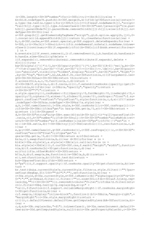 (r=3Dk.length)=3D=3D"number")for(i=3D0;i<r;i++)bn(k[i]);else =
bn(k);k.nodeType?h.push(k):h=3Df.merge(h,k)}if(d){g=3Dfunction(a){return!=
a.type||be.test(a.type)};for(j=3D0;h[j];j++)if(e&&f.nodeName(h[j],"script=
")&&(!h[j].type||h[j].type.toLowerCase()=3D=3D=3D"text/javascript"))e.pus=
h(h[j].parentNode?h[j].parentNode.removeChild(h[j]):h[j]);else{if(h[j].no=
deType=3D=3D=3D1){var =
s=3Df.grep(h[j].getElementsByTagName("script"),g);h.splice.apply(h,[j+1,0=
].concat(s))}d.appendChild(h[j])}}return h},cleanData:function(a){var =
b,c,d=3Df.cache,e=3Df.event.special,g=3Df.support.deleteExpando;for(var =
h=3D0,i;(i=3Da[h])!=3Dnull;h++){if(i.nodeName&&f.noData[i.nodeName.toLowe=
rCase()])continue;c=3Di[f.expando];if(c){b=3Dd[c];if(b&&b.events){for(var=
 j in =
b.events)e[j]?f.event.remove(i,j):f.removeEvent(i,j,b.handle);b.handle&&(=
b.handle.elem=3Dnull)}g?delete =
i[f.expando]:i.removeAttribute&&i.removeAttribute(f.expando),delete =
d[c]}}}});var =
bq=3D/alpha([^)]*)/i,br=3D/opacity=3D([^)]*)/,bs=3D/([A-Z]|^ms)/g,bt=3D=
/^-?d+(?:px)?$/i,bu=3D/^-?d/,bv=3D/^([-+])=3D([-+.de]+)/,bw=3D{posit=
ion:"absolute",visibility:"hidden",display:"block"},bx=3D["Left","Right"]=
,by=3D["Top","Bottom"],bz,bA,bB;f.fn.css=3Dfunction(a,c){if(arguments.len=
gth=3D=3D=3D2&&c=3D=3D=3Db)return this;return =
f.access(this,a,c,!0,function(a,c,d){return =
d!=3D=3Db?f.style(a,c,d):f.css(a,c)})},f.extend({cssHooks:{opacity:{get:f=
unction(a,b){if(b){var c=3Dbz(a,"opacity","opacity");return =
c=3D=3D=3D""?"1":c}return =
a.style.opacity}}},cssNumber:{fillOpacity:!0,fontWeight:!0,lineHeight:!0,=
opacity:!0,orphans:!0,widows:!0,zIndex:!0,zoom:!0},cssProps:{"float":f.su=
pport.cssFloat?"cssFloat":"styleFloat"},style:function(a,c,d,e){if(!!a&&a=
.nodeType!=3D=3D3&&a.nodeType!=3D=3D8&&!!a.style){var =
g,h,i=3Df.camelCase(c),j=3Da.style,k=3Df.cssHooks[i];c=3Df.cssProps[i]||i=
;if(d=3D=3D=3Db){if(k&&"get"in k&&(g=3Dk.get(a,!1,e))!=3D=3Db)return =
g;return j[c]}h=3Dtypeof =
d,h=3D=3D=3D"string"&&(g=3Dbv.exec(d))&&(d=3D+(g[1]+1)*+g[2]+parseFloat(f=
.css(a,c)),h=3D"number");if(d=3D=3Dnull||h=3D=3D=3D"number"&&isNaN(d))ret=
urn;h=3D=3D=3D"number"&&!f.cssNumber[i]&&(d+=3D"px");if(!k||!("set"in =
k)||(d=3Dk.set(a,d))!=3D=3Db)try{j[c]=3Dd}catch(l){}}},css:function(a,c,d=
){var =
e,g;c=3Df.camelCase(c),g=3Df.cssHooks[c],c=3Df.cssProps[c]||c,c=3D=3D=3D"=
cssFloat"&&(c=3D"float");if(g&&"get"in =
g&&(e=3Dg.get(a,!0,d))!=3D=3Db)return e;if(bz)return =
bz(a,c)},swap:function(a,b,c){var d=3D{};for(var e in =
b)d[e]=3Da.style[e],a.style[e]=3Db[e];c.call(a);for(e in =
b)a.style[e]=3Dd[e]}}),f.curCSS=3Df.css,f.each(["height","width"],functio=
n(a,b){f.cssHooks[b]=3D{get:function(a,c,d){var =
e;if(c){if(a.offsetWidth!=3D=3D0)return =
bC(a,b,d);f.swap(a,bw,function(){e=3DbC(a,b,d)});return =
e}},set:function(a,b){if(!bt.test(b))return =
b;b=3DparseFloat(b);if(b>=3D0)return =
b+"px"}}}),f.support.opacity||(f.cssHooks.opacity=3D{get:function(a,b){re=
turn =
br.test((b&&a.currentStyle?a.currentStyle.filter:a.style.filter)||"")?par=
seFloat(RegExp.$1)/100+"":b?"1":""},set:function(a,b){var =
c=3Da.style,d=3Da.currentStyle,e=3Df.isNumeric(b)?"alpha(opacity=3D"+b*10=
0+")":"",g=3Dd&&d.filter||c.filter||"";c.zoom=3D1;if(b>=3D1&&f.trim(g.rep=
lace(bq,""))=3D=3D=3D""){c.removeAttribute("filter");if(d&&!d.filter)retu=
rn}c.filter=3Dbq.test(g)?g.replace(bq,e):g+" =
"+e}}),f(function(){f.support.reliableMarginRight||(f.cssHooks.marginRigh=
t=3D{get:function(a,b){var =
c;f.swap(a,{display:"inline-block"},function(){b?c=3Dbz(a,"margin-right",=
"marginRight"):c=3Da.style.marginRight});return =
c}})}),c.defaultView&&c.defaultView.getComputedStyle&&(bA=3Dfunction(a,b)=
{var =
c,d,e;b=3Db.replace(bs,"-$1").toLowerCase(),(d=3Da.ownerDocument.defaultV=
iew)&&(e=3Dd.getComputedStyle(a,null))&&(c=3De.getPropertyValue(b),c=3D=3D=
 
