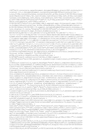 =3D""&&!f.contains(a.ownerDocument.documentElement,a)&&(c=3Df.style(a,b))=
);return c}),c.documentElement.currentStyle&&(bB=3Dfunction(a,b){var =
c,d,e,f=3Da.currentStyle&&a.currentStyle[b],g=3Da.style;f=3D=3D=3Dnull&&g=
&&(e=3Dg[b])&&(f=3De),!bt.test(f)&&bu.test(f)&&(c=3Dg.left,d=3Da.runtimeS=
tyle&&a.runtimeStyle.left,d&&(a.runtimeStyle.left=3Da.currentStyle.left),=
g.left=3Db=3D=3D=3D"fontSize"?"1em":f||0,f=3Dg.pixelLeft+"px",g.left=3Dc,=
d&&(a.runtimeStyle.left=3Dd));return =
f=3D=3D=3D""?"auto":f}),bz=3DbA||bB,f.expr&&f.expr.filters&&(f.expr.filte=
rs.hidden=3Dfunction(a){var b=3Da.offsetWidth,c=3Da.offsetHeight;return =
b=3D=3D=3D0&&c=3D=3D=3D0||!f.support.reliableHiddenOffsets&&(a.style&&a.s=
tyle.display||f.css(a,"display"))=3D=3D=3D"none"},f.expr.filters.visible=3D=
function(a){return!f.expr.filters.hidden(a)});var =
bD=3D/%20/g,bE=3D/[]$/,bF=3D/r?n/g,bG=3D/#.*$/,bH=3D/^(.*?):[ =
t]*([^rn]*)r?$/mg,bI=3D/^(?:color|date|datetime|datetime-local|email|=
hidden|month|number|password|range|search|tel|text|time|url|week)$/i,bJ=3D=
/^(?:about|app|app-storage|.+-extension|file|res|widget):$/,bK=3D/^(?:G=
ET|HEAD)$/,bL=3D/^///,bM=3D/?/,bN=3D/<scriptb[^<]*(?:(?!</script>)<[=
^<]*)*</script>/gi,bO=3D/^(?:select|textarea)/i,bP=3D/s+/,bQ=3D/([?&])_=
=3D[^&]*/,bR=3D/^([w+.-]+:)(?://([^/?#:]*)(?::(d+))?)?/,bS=3Df.fn=
.load,bT=3D{},bU=3D{},bV,bW,bX=3D["*/"]+["*"];try{bV=3De.href}catch(bY){b=
V=3Dc.createElement("a"),bV.href=3D"",bV=3DbV.href}bW=3DbR.exec(bV.toLowe=
rCase())||[],f.fn.extend({load:function(a,c,d){if(typeof =
a!=3D"string"&&bS)return bS.apply(this,arguments);if(!this.length)return =
this;var e=3Da.indexOf(" ");if(e>=3D0){var =
g=3Da.slice(e,a.length);a=3Da.slice(0,e)}var =
h=3D"GET";c&&(f.isFunction(c)?(d=3Dc,c=3Db):typeof =
c=3D=3D"object"&&(c=3Df.param(c,f.ajaxSettings.traditional),h=3D"POST"));=
var =
i=3Dthis;f.ajax({url:a,type:h,dataType:"html",data:c,complete:function(a,=
b,c){c=3Da.responseText,a.isResolved()&&(a.done(function(a){c=3Da}),i.htm=
l(g?f("<div>").append(c.replace(bN,"")).find(g):c)),d&&i.each(d,[c,b,a])}=
});return this},serialize:function(){return =
f.param(this.serializeArray())},serializeArray:function(){return =
this.map(function(){return =
this.elements?f.makeArray(this.elements):this}).filter(function(){return =
this.name&&!this.disabled&&(this.checked||bO.test(this.nodeName)||bI.test=
(this.type))}).map(function(a,b){var c=3Df(this).val();return =
c=3D=3Dnull?null:f.isArray(c)?f.map(c,function(a,c){return{name:b.name,va=
lue:a.replace(bF,"rn")}}):{name:b.name,value:c.replace(bF,"rn")}}).ge=
t()}}),f.each("ajaxStart ajaxStop ajaxComplete ajaxError ajaxSuccess =
ajaxSend".split(" "),function(a,b){f.fn[b]=3Dfunction(a){return =
this.on(b,a)}}),f.each(["get","post"],function(a,c){f[c]=3Dfunction(a,d,e=
,g){f.isFunction(d)&&(g=3Dg||e,e=3Dd,d=3Db);return =
f.ajax({type:c,url:a,data:d,success:e,dataType:g})}}),f.extend({getScript=
:function(a,c){return =
f.get(a,b,c,"script")},getJSON:function(a,b,c){return =
f.get(a,b,c,"json")},ajaxSetup:function(a,b){b?b_(a,f.ajaxSettings):(b=3D=
a,a=3Df.ajaxSettings),b_(a,b);return =
a},ajaxSettings:{url:bV,isLocal:bJ.test(bW[1]),global:!0,type:"GET",conte=
ntType:"application/x-www-form-urlencoded",processData:!0,async:!0,accept=
s:{xml:"application/xml, =
text/xml",html:"text/html",text:"text/plain",json:"application/json, =
text/javascript","*":bX},contents:{xml:/xml/,html:/html/,json:/json/},res=
ponseFields:{xml:"responseXML",text:"responseText"},converters:{"* =
text":a.String,"text html":!0,"text json":f.parseJSON,"text =
xml":f.parseXML},flatOptions:{context:!0,url:!0}},ajaxPrefilter:bZ(bT),aj=
axTransport:bZ(bU),ajax:function(a,c){function =
w(a,c,l,m){if(s!=3D=3D2){s=3D2,q&&clearTimeout(q),p=3Db,n=3Dm||"",v.ready=
State=3Da>0?4:0;var =
o,r,u,w=3Dc,x=3Dl?cb(d,v,l):b,y,z;if(a>=3D200&&a<300||a=3D=3D=3D304){if(d=
.ifModified){if(y=3Dv.getResponseHeader("Last-Modified"))f.lastModified[k=
]=3Dy;if(z=3Dv.getResponseHeader("Etag"))f.etag[k]=3Dz}if(a=3D=3D=3D304)w=
=3D"notmodified",o=3D!0;else =
try{r=3Dcc(d,x),w=3D"success",o=3D!0}catch(A){w=3D"parsererror",u=3DA}}el=
 
