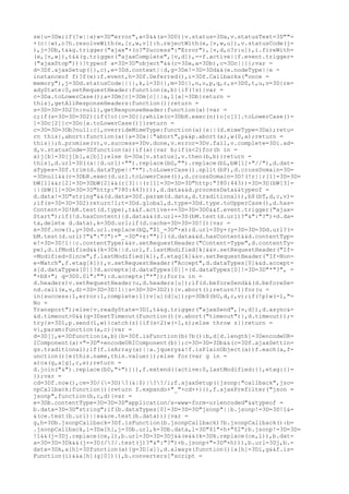 se{u=3Dw;if(!w||a)w=3D"error",a<0&&(a=3D0)}v.status=3Da,v.statusText=3D""=
+(c||w),o?h.resolveWith(e,[r,w,v]):h.rejectWith(e,[v,w,u]),v.statusCode(j=
),j=3Db,t&&g.trigger("ajax"+(o?"Success":"Error"),[v,d,o?r:u]),i.fireWith=
(e,[v,w]),t&&(g.trigger("ajaxComplete",[v,d]),--f.active||f.event.trigger=
("ajaxStop"))}}typeof a=3D=3D"object"&&(c=3Da,a=3Db),c=3Dc||{};var =
d=3Df.ajaxSetup({},c),e=3Dd.context||d,g=3De!=3D=3Dd&&(e.nodeType||e =
instanceof f)?f(e):f.event,h=3Df.Deferred(),i=3Df.Callbacks("once =
memory"),j=3Dd.statusCode||{},k,l=3D{},m=3D{},n,o,p,q,r,s=3D0,t,u,v=3D{re=
adyState:0,setRequestHeader:function(a,b){if(!s){var =
c=3Da.toLowerCase();a=3Dm[c]=3Dm[c]||a,l[a]=3Db}return =
this},getAllResponseHeaders:function(){return =
s=3D=3D=3D2?n:null},getResponseHeader:function(a){var =
c;if(s=3D=3D=3D2){if(!o){o=3D{};while(c=3DbH.exec(n))o[c[1].toLowerCase()=
]=3Dc[2]}c=3Do[a.toLowerCase()]}return =
c=3D=3D=3Db?null:c},overrideMimeType:function(a){s||(d.mimeType=3Da);retu=
rn this},abort:function(a){a=3Da||"abort",p&&p.abort(a),w(0,a);return =
this}};h.promise(v),v.success=3Dv.done,v.error=3Dv.fail,v.complete=3Di.ad=
d,v.statusCode=3Dfunction(a){if(a){var b;if(s<2)for(b in =
a)j[b]=3D[j[b],a[b]];else b=3Da[v.status],v.then(b,b)}return =
this},d.url=3D((a||d.url)+"").replace(bG,"").replace(bL,bW[1]+"//"),d.dat=
aTypes=3Df.trim(d.dataType||"*").toLowerCase().split(bP),d.crossDomain=3D=
=3Dnull&&(r=3DbR.exec(d.url.toLowerCase()),d.crossDomain=3D!(!r||r[1]=3D=3D=
bW[1]&&r[2]=3D=3DbW[2]&&(r[3]||(r[1]=3D=3D=3D"http:"?80:443))=3D=3D(bW[3]=
||(bW[1]=3D=3D=3D"http:"?80:443)))),d.data&&d.processData&&typeof =
d.data!=3D"string"&&(d.data=3Df.param(d.data,d.traditional)),b$(bT,d,c,v)=
;if(s=3D=3D=3D2)return!1;t=3Dd.global,d.type=3Dd.type.toUpperCase(),d.has=
Content=3D!bK.test(d.type),t&&f.active++=3D=3D=3D0&&f.event.trigger("ajax=
Start");if(!d.hasContent){d.data&&(d.url+=3D(bM.test(d.url)?"&":"?")+d.da=
ta,delete d.data),k=3Dd.url;if(d.cache=3D=3D=3D!1){var =
x=3Df.now(),y=3Dd.url.replace(bQ,"$1_=3D"+x);d.url=3Dy+(y=3D=3D=3Dd.url?(=
bM.test(d.url)?"&":"?")+"_=3D"+x:"")}}(d.data&&d.hasContent&&d.contentTyp=
e!=3D=3D!1||c.contentType)&&v.setRequestHeader("Content-Type",d.contentTy=
pe),d.ifModified&&(k=3Dk||d.url,f.lastModified[k]&&v.setRequestHeader("If=
-Modified-Since",f.lastModified[k]),f.etag[k]&&v.setRequestHeader("If-Non=
e-Match",f.etag[k])),v.setRequestHeader("Accept",d.dataTypes[0]&&d.accept=
s[d.dataTypes[0]]?d.accepts[d.dataTypes[0]]+(d.dataTypes[0]!=3D=3D"*"?", =
"+bX+"; q=3D0.01":""):d.accepts["*"]);for(u in =
d.headers)v.setRequestHeader(u,d.headers[u]);if(d.beforeSend&&(d.beforeSe=
nd.call(e,v,d)=3D=3D=3D!1||s=3D=3D=3D2)){v.abort();return!1}for(u =
in{success:1,error:1,complete:1})v[u](d[u]);p=3Db$(bU,d,c,v);if(!p)w(-1,"=
No =
Transport");else{v.readyState=3D1,t&&g.trigger("ajaxSend",[v,d]),d.async&=
&d.timeout>0&&(q=3DsetTimeout(function(){v.abort("timeout")},d.timeout));=
try{s=3D1,p.send(l,w)}catch(z){if(s<2)w(-1,z);else throw z}}return =
v},param:function(a,c){var =
d=3D[],e=3Dfunction(a,b){b=3Df.isFunction(b)?b():b,d[d.length]=3DencodeUR=
IComponent(a)+"=3D"+encodeURIComponent(b)};c=3D=3D=3Db&&(c=3Df.ajaxSettin=
gs.traditional);if(f.isArray(a)||a.jquery&&!f.isPlainObject(a))f.each(a,f=
unction(){e(this.name,this.value)});else for(var g in =
a)ca(g,a[g],c,e);return =
d.join("&").replace(bD,"+")}}),f.extend({active:0,lastModified:{},etag:{}=
});var =
cd=3Df.now(),ce=3D/(=3D)?(&|$)|??/i;f.ajaxSetup({jsonp:"callback",jso=
npCallback:function(){return f.expando+"_"+cd++}}),f.ajaxPrefilter("json =
jsonp",function(b,c,d){var =
e=3Db.contentType=3D=3D=3D"application/x-www-form-urlencoded"&&typeof =
b.data=3D=3D"string";if(b.dataTypes[0]=3D=3D=3D"jsonp"||b.jsonp!=3D=3D!1&=
&(ce.test(b.url)||e&&ce.test(b.data))){var =
g,h=3Db.jsonpCallback=3Df.isFunction(b.jsonpCallback)?b.jsonpCallback():b=
.jsonpCallback,i=3Da[h],j=3Db.url,k=3Db.data,l=3D"$1"+h+"$2";b.jsonp!=3D=3D=
!1&&(j=3Dj.replace(ce,l),b.url=3D=3D=3Dj&&(e&&(k=3Dk.replace(ce,l)),b.dat=
a=3D=3D=3Dk&&(j+=3D(/?/.test(j)?"&":"?")+b.jsonp+"=3D"+h))),b.url=3Dj,b.=
data=3Dk,a[h]=3Dfunction(a){g=3D[a]},d.always(function(){a[h]=3Di,g&&f.is=
Function(i)&&a[h](g[0])}),b.converters["script =
 