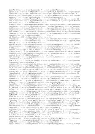 json"]=3Dfunction(){g||f.error(h+" was not called");return =
g[0]},b.dataTypes[0]=3D"json";return"script"}}),f.ajaxSetup({accepts:{scr=
ipt:"text/javascript, application/javascript, application/ecmascript, =
application/x-ecmascript"},contents:{script:/javascript|ecmascript/},conv=
erters:{"text script":function(a){f.globalEval(a);return =
a}}}),f.ajaxPrefilter("script",function(a){a.cache=3D=3D=3Db&&(a.cache=3D=
!1),a.crossDomain&&(a.type=3D"GET",a.global=3D!1)}),f.ajaxTransport("scri=
pt",function(a){if(a.crossDomain){var =
d,e=3Dc.head||c.getElementsByTagName("head")[0]||c.documentElement;return=
{send:function(f,g){d=3Dc.createElement("script"),d.async=3D"async",a.scr=
iptCharset&&(d.charset=3Da.scriptCharset),d.src=3Da.url,d.onload=3Dd.onre=
adystatechange=3Dfunction(a,c){if(c||!d.readyState||/loaded|complete/.tes=
t(d.readyState))d.onload=3Dd.onreadystatechange=3Dnull,e&&d.parentNode&&e=
.removeChild(d),d=3Db,c||g(200,"success")},e.insertBefore(d,e.firstChild)=
},abort:function(){d&&d.onload(0,1)}}}});var =
cf=3Da.ActiveXObject?function(){for(var a in =
ch)ch[a](0,1)}:!1,cg=3D0,ch;f.ajaxSettings.xhr=3Da.ActiveXObject?function=
(){return!this.isLocal&&ci()||cj()}:ci,function(a){f.extend(f.support,{aj=
ax:!!a,cors:!!a&&"withCredentials"in =
a})}(f.ajaxSettings.xhr()),f.support.ajax&&f.ajaxTransport(function(c){if=
(!c.crossDomain||f.support.cors){var d;return{send:function(e,g){var =
h=3Dc.xhr(),i,j;c.username?h.open(c.type,c.url,c.async,c.username,c.passw=
ord):h.open(c.type,c.url,c.async);if(c.xhrFields)for(j in =
c.xhrFields)h[j]=3Dc.xhrFields[j];c.mimeType&&h.overrideMimeType&&h.overr=
ideMimeType(c.mimeType),!c.crossDomain&&!e["X-Requested-With"]&&(e["X-Req=
uested-With"]=3D"XMLHttpRequest");try{for(j in =
e)h.setRequestHeader(j,e[j])}catch(k){}h.send(c.hasContent&&c.data||null)=
,d=3Dfunction(a,e){var =
j,k,l,m,n;try{if(d&&(e||h.readyState=3D=3D=3D4)){d=3Db,i&&(h.onreadystate=
change=3Df.noop,cf&&delete =
ch[i]);if(e)h.readyState!=3D=3D4&&h.abort();else{j=3Dh.status,l=3Dh.getAl=
lResponseHeaders(),m=3D{},n=3Dh.responseXML,n&&n.documentElement&&(m.xml=3D=
n),m.text=3Dh.responseText;try{k=3Dh.statusText}catch(o){k=3D""}!j&&c.isL=
ocal&&!c.crossDomain?j=3Dm.text?200:404:j=3D=3D=3D1223&&(j=3D204)}}}catch=
(p){e||g(-1,p)}m&&g(j,k,m,l)},!c.async||h.readyState=3D=3D=3D4?d():(i=3D+=
+cg,cf&&(ch||(ch=3D{},f(a).unload(cf)),ch[i]=3Dd),h.onreadystatechange=3D=
d)},abort:function(){d&&d(0,1)}}}});var =
ck=3D{},cl,cm,cn=3D/^(?:toggle|show|hide)$/,co=3D/^([+-]=3D)?([d+.-]+)=
([a-z%]*)$/i,cp,cq=3D[["height","marginTop","marginBottom","paddingTop","=
paddingBottom"],["width","marginLeft","marginRight","paddingLeft","paddin=
gRight"],["opacity"]],cr;f.fn.extend({show:function(a,b,c){var =
d,e;if(a||a=3D=3D=3D0)return this.animate(cu("show",3),a,b,c);for(var =
g=3D0,h=3Dthis.length;g<h;g++)d=3Dthis[g],d.style&&(e=3Dd.style.display,!=
f._data(d,"olddisplay")&&e=3D=3D=3D"none"&&(e=3Dd.style.display=3D""),e=3D=
=3D=3D""&&f.css(d,"display")=3D=3D=3D"none"&&f._data(d,"olddisplay",cv(d.=
nodeName)));for(g=3D0;g<h;g++){d=3Dthis[g];if(d.style){e=3Dd.style.displa=
y;if(e=3D=3D=3D""||e=3D=3D=3D"none")d.style.display=3Df._data(d,"olddispl=
ay")||""}}return this},hide:function(a,b,c){if(a||a=3D=3D=3D0)return =
this.animate(cu("hide",3),a,b,c);var =
d,e,g=3D0,h=3Dthis.length;for(;g<h;g++)d=3Dthis[g],d.style&&(e=3Df.css(d,=
"display"),e!=3D=3D"none"&&!f._data(d,"olddisplay")&&f._data(d,"olddispla=
y",e));for(g=3D0;g<h;g++)this[g].style&&(this[g].style.display=3D"none");=
return this},_toggle:f.fn.toggle,toggle:function(a,b,c){var d=3Dtypeof =
a=3D=3D"boolean";f.isFunction(a)&&f.isFunction(b)?this._toggle.apply(this=
,arguments):a=3D=3Dnull||d?this.each(function(){var =
b=3Dd?a:f(this).is(":hidden");f(this)[b?"show":"hide"]()}):this.animate(c=
u("toggle",3),a,b,c);return this},fadeTo:function(a,b,c,d){return =
this.filter(":hidden").css("opacity",0).show().end().animate({opacity:b},=
a,c,d)},animate:function(a,b,c,d){function =
g(){e.queue=3D=3D=3D!1&&f._mark(this);var =
b=3Df.extend({},e),c=3Dthis.nodeType=3D=3D=3D1,d=3Dc&&f(this).is(":hidden=
"),g,h,i,j,k,l,m,n,o;b.animatedProperties=3D{};for(i in =
a){g=3Df.camelCase(i),i!=3D=3Dg&&(a[g]=3Da[i],delete =
a[i]),h=3Da[g],f.isArray(h)?(b.animatedProperties[g]=3Dh[1],h=3Da[g]=3Dh[=
 