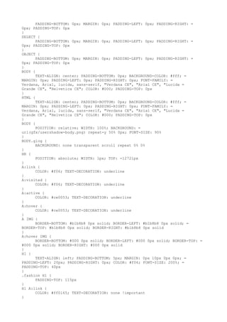 PADDING-BOTTOM: 0px; MARGIN: 0px; PADDING-LEFT: 0px; PADDING-RIGHT: =
0px; PADDING-TOP: 0px
}
SELECT {
      PADDING-BOTTOM: 0px; MARGIN: 0px; PADDING-LEFT: 0px; PADDING-RIGHT: =
0px; PADDING-TOP: 0px
}
OBJECT {
      PADDING-BOTTOM: 0px; MARGIN: 0px; PADDING-LEFT: 0px; PADDING-RIGHT: =
0px; PADDING-TOP: 0px
}
BODY {
      TEXT-ALIGN: center; PADDING-BOTTOM: 0px; BACKGROUND-COLOR: #fff; =
MARGIN: 0px; PADDING-LEFT: 0px; PADDING-RIGHT: 0px; FONT-FAMILY: =
Verdana, Arial, lucida, sans-serif, "Verdana CE", "Arial CE", "Lucida =
Grande CE", "Helvetica CE"; COLOR: #000; PADDING-TOP: 0px
}
HTML {
      TEXT-ALIGN: center; PADDING-BOTTOM: 0px; BACKGROUND-COLOR: #fff; =
MARGIN: 0px; PADDING-LEFT: 0px; PADDING-RIGHT: 0px; FONT-FAMILY: =
Verdana, Arial, lucida, sans-serif, "Verdana CE", "Arial CE", "Lucida =
Grande CE", "Helvetica CE"; COLOR: #000; PADDING-TOP: 0px
}
BODY {
      POSITION: relative; WIDTH: 100%; BACKGROUND: =
url(gfx/usershadow-body.png) repeat-y 50% 0px; FONT-SIZE: 90%
}
BODY.glog {
      BACKGROUND: none transparent scroll repeat 0% 0%
}
HR {
      POSITION: absolute; WIDTH: 1px; TOP: -12721px
}
A:link {
      COLOR: #f06; TEXT-DECORATION: underline
}
A:visited {
      COLOR: #f06; TEXT-DECORATION: underline
}
A:active {
      COLOR: #ce0053; TEXT-DECORATION: underline
}
A:hover {
      COLOR: #ce0053; TEXT-DECORATION: underline
}
A IMG {
      BORDER-BOTTOM: #b1b8b8 0px solid; BORDER-LEFT: #b1b8b8 0px solid; =
BORDER-TOP: #b1b8b8 0px solid; BORDER-RIGHT: #b1b8b8 0px solid
}
A:hover IMG {
      BORDER-BOTTOM: #000 0px solid; BORDER-LEFT: #000 0px solid; BORDER-TOP: =
#000 0px solid; BORDER-RIGHT: #000 0px solid
}
H1 {
      TEXT-ALIGN: left; PADDING-BOTTOM: 5px; MARGIN: 0px 10px 0px 0px; =
PADDING-LEFT: 20px; PADDING-RIGHT: 0px; COLOR: #f06; FONT-SIZE: 200%; =
PADDING-TOP: 40px
}
.fashion H1 {
      PADDING-TOP: 115px
}
H1 A:link {
      COLOR: #ff0165; TEXT-DECORATION: none !important
}
 
