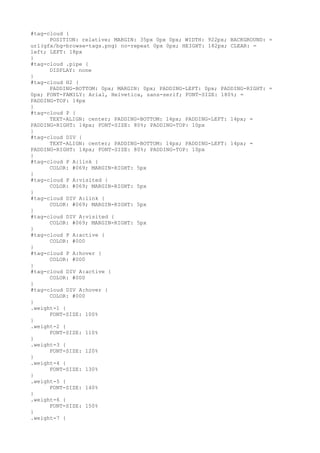 #tag-cloud {
      POSITION: relative; MARGIN: 35px 0px 0px; WIDTH: 922px; BACKGROUND: =
url(gfx/bg-browse-tags.png) no-repeat 0px 0px; HEIGHT: 182px; CLEAR: =
left; LEFT: 18px
}
#tag-cloud .pipe {
      DISPLAY: none
}
#tag-cloud H2 {
      PADDING-BOTTOM: 0px; MARGIN: 0px; PADDING-LEFT: 0px; PADDING-RIGHT: =
0px; FONT-FAMILY: Arial, Helvetica, sans-serif; FONT-SIZE: 180%; =
PADDING-TOP: 14px
}
#tag-cloud P {
      TEXT-ALIGN: center; PADDING-BOTTOM: 14px; PADDING-LEFT: 14px; =
PADDING-RIGHT: 14px; FONT-SIZE: 80%; PADDING-TOP: 10px
}
#tag-cloud DIV {
      TEXT-ALIGN: center; PADDING-BOTTOM: 14px; PADDING-LEFT: 14px; =
PADDING-RIGHT: 14px; FONT-SIZE: 80%; PADDING-TOP: 10px
}
#tag-cloud P A:link {
      COLOR: #069; MARGIN-RIGHT: 5px
}
#tag-cloud P A:visited {
      COLOR: #069; MARGIN-RIGHT: 5px
}
#tag-cloud DIV A:link {
      COLOR: #069; MARGIN-RIGHT: 5px
}
#tag-cloud DIV A:visited {
      COLOR: #069; MARGIN-RIGHT: 5px
}
#tag-cloud P A:active {
      COLOR: #000
}
#tag-cloud P A:hover {
      COLOR: #000
}
#tag-cloud DIV A:active {
      COLOR: #000
}
#tag-cloud DIV A:hover {
      COLOR: #000
}
.weight-1 {
      FONT-SIZE: 100%
}
.weight-2 {
      FONT-SIZE: 110%
}
.weight-3 {
      FONT-SIZE: 120%
}
.weight-4 {
      FONT-SIZE: 130%
}
.weight-5 {
      FONT-SIZE: 140%
}
.weight-6 {
      FONT-SIZE: 150%
}
.weight-7 {
 