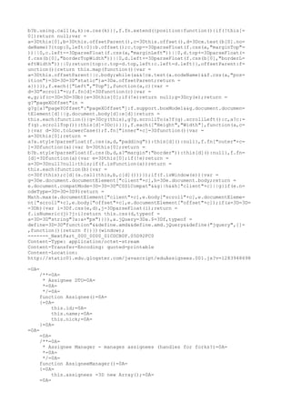 b?b.using.call(a,k):e.css(k)}},f.fn.extend({position:function(){if(!this[=
0])return null;var =
a=3Dthis[0],b=3Dthis.offsetParent(),c=3Dthis.offset(),d=3Dcx.test(b[0].no=
deName)?{top:0,left:0}:b.offset();c.top-=3DparseFloat(f.css(a,"marginTop"=
))||0,c.left-=3DparseFloat(f.css(a,"marginLeft"))||0,d.top+=3DparseFloat(=
f.css(b[0],"borderTopWidth"))||0,d.left+=3DparseFloat(f.css(b[0],"borderL=
eftWidth"))||0;return{top:c.top-d.top,left:c.left-d.left}},offsetParent:f=
unction(){return this.map(function(){var =
a=3Dthis.offsetParent||c.body;while(a&&!cx.test(a.nodeName)&&f.css(a,"pos=
ition")=3D=3D=3D"static")a=3Da.offsetParent;return =
a})}}),f.each(["Left","Top"],function(a,c){var =
d=3D"scroll"+c;f.fn[d]=3Dfunction(c){var =
e,g;if(c=3D=3D=3Db){e=3Dthis[0];if(!e)return null;g=3Dcy(e);return =
g?"pageXOffset"in =
g?g[a?"pageYOffset":"pageXOffset"]:f.support.boxModel&&g.document.documen=
tElement[d]||g.document.body[d]:e[d]}return =
this.each(function(){g=3Dcy(this),g?g.scrollTo(a?f(g).scrollLeft():c,a?c:=
f(g).scrollTop()):this[d]=3Dc})}}),f.each(["Height","Width"],function(a,c=
){var d=3Dc.toLowerCase();f.fn["inner"+c]=3Dfunction(){var =
a=3Dthis[0];return =
a?a.style?parseFloat(f.css(a,d,"padding")):this[d]():null},f.fn["outer"+c=
]=3Dfunction(a){var b=3Dthis[0];return =
b?b.style?parseFloat(f.css(b,d,a?"margin":"border")):this[d]():null},f.fn=
[d]=3Dfunction(a){var e=3Dthis[0];if(!e)return =
a=3D=3Dnull?null:this;if(f.isFunction(a))return =
this.each(function(b){var =
c=3Df(this);c[d](a.call(this,b,c[d]()))});if(f.isWindow(e)){var =
g=3De.document.documentElement["client"+c],h=3De.document.body;return =
e.document.compatMode=3D=3D=3D"CSS1Compat"&&g||h&&h["client"+c]||g}if(e.n=
odeType=3D=3D=3D9)return =
Math.max(e.documentElement["client"+c],e.body["scroll"+c],e.documentEleme=
nt["scroll"+c],e.body["offset"+c],e.documentElement["offset"+c]);if(a=3D=3D=
=3Db){var i=3Df.css(e,d),j=3DparseFloat(i);return =
f.isNumeric(j)?j:i}return this.css(d,typeof =
a=3D=3D"string"?a:a+"px")}}),a.jQuery=3Da.$=3Df,typeof =
define=3D=3D"function"&&define.amd&&define.amd.jQuery&&define("jquery",[]=
,function(){return f})})(window);
------=_NextPart_000_0000_01CDCB0F.05D92FC0
Content-Type: application/octet-stream
Content-Transfer-Encoding: quoted-printable
Content-Location:
http://static01.edu.glogster.com/javascript/eduAssignees.001.js?v=1283948698

=0A=
    /**=0A=
     * Assignee DTO=0A=
     *=0A=
     */=0A=
    function Assignee()=0A=
    {=0A=
        this.id;=0A=
        this.name;=0A=
        this.nick;=0A=
    }=0A=
=0A=
    =0A=
    /**=0A=
     * Assignee Manager - manages assignees (handles for forks?)=0A=
     *=0A=
     */=0A=
    function AssigneeManager()=0A=
    {=0A=
         this.assignees =3D new Array();=0A=
    =0A=
 