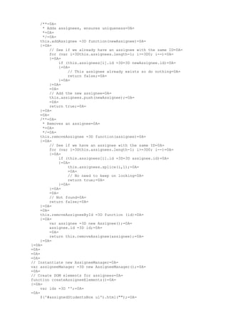 /**=0A=
      * Adds assignees, ensures uniqueness=0A=
      *=0A=
      */=0A=
     this.addAssignee =3D function(newAssignee)=0A=
     {=0A=
          // See if we already have an assignee with the same ID=0A=
          for (var i=3Dthis.assignees.length-1; i>=3D0; i--)=0A=
          {=0A=
               if (this.assignees[i].id =3D=3D newAssignee.id)=0A=
               {=0A=
                   // This assignee already exists so do nothing=0A=
                   return false;=0A=
               }=0A=
          }=0A=
          =0A=
          // Add the new assignee=0A=
          this.assignees.push(newAssignee);=0A=
          =0A=
          return true;=0A=
     }=0A=
     =0A=
     /**=0A=
      * Removes an assignee=0A=
      *=0A=
      */=0A=
     this.removeAssignee =3D function(assignee)=0A=
     {=0A=
          // See if we have an assignee with the same ID=0A=
          for (var i=3Dthis.assignees.length-1; i>=3D0; i--)=0A=
          {=0A=
               if (this.assignees[i].id =3D=3D assignee.id)=0A=
               {=0A=
                   this.assignees.splice(i,1);=0A=
                   =0A=
                   // No need to keep on looking=0A=
                   return true;=0A=
               }=0A=
          }=0A=
          =0A=
          // Not found=0A=
          return false;=0A=
     }=0A=
     =0A=
     this.removeAssigneeById =3D function (id)=0A=
     {=0A=
          var assignee =3D new Assignee();=0A=
          assignee.id =3D id;=0A=
          =0A=
          return this.removeAssignee(assignee);=0A=
     }=0A=
}=0A=
=0A=
=0A=
=0A=
// Instantiate new AssigneeManager=0A=
var assigneeManager =3D new AssigneeManager();=0A=
=0A=
// Create DOM elements for assignees=0A=
function createAssigneeElements()=0A=
{=0A=
     var ids =3D '';=0A=
=0A=
     $('#assignedStudentsBox ul').html("");=0A=
 
