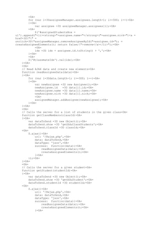 =0A=
         for (var i=3DassigneeManager.assignees.length-1; i>=3D0; i--)=0A=
         {=0A=
              var assignee =3D assigneeManager.assignees[i];=0A=
         =0A=
              $('#assignedStudentsBox =
ul').append("<li><strong>"+assignee.name+"</strong>("+assignee.nick+")<a =
href=3D"" =
onclick=3D"assigneeManager.removeAssigneeById("+assignee.id+"); =
createAssigneeElements(); return false;">remove</a></li>");=0A=
              =0A=
              ids =3D ids + assignee.id.toString() + ',';=0A=
         }=0A=
         =0A=
         $('#classmateIds').val(ids);=0A=
    }=0A=
    =0A=
    // Read AJAX data and create new elements=0A=
    function readAssigneeData(data)=0A=
    {=0A=
         for (var i=3Ddata.length-1; i>=3D0; i--)=0A=
         {=0A=
              var newAssignee =3D new Assignee();=0A=
              newAssignee.id    =3D data[i].id;=0A=
              newAssignee.name =3D data[i].name;=0A=
              newAssignee.nick =3D data[i].nick;=0A=
              =0A=
              assigneeManager.addAssignee(newAssignee);=0A=
         }=0A=
    }=0A=
    =0A=
    // Calls the server for a list of students in the given class=0A=
    function getClassMembers(classId)=0A=
    {=0A=
         var dataToSend =3D new Object();=0A=
         dataToSend.show =3D 'getEduClassStudents';=0A=
         dataToSend.classId =3D classId;=0A=
    =0A=
         $.ajax({=0A=
              url: '/@ajax.php',=0A=
              data: dataToSend,=0A=
              dataType: 'json',=0A=
              success: function(data){=0A=
                   readAssigneeData(data);=0A=
                   createAssigneeElements();=0A=
              }=0A=
         });=0A=
    }=0A=
    =0A=
    // Calls the server for a given student=0A=
    function getStudent(studentId)=0A=
    {=0A=
         var dataToSend =3D new Object();=0A=
         dataToSend.show =3D 'getEduStudent';=0A=
         dataToSend.studentId =3D studentId;=0A=
    =0A=
         $.ajax({=0A=
              url: '/@ajax.php',=0A=
              data: dataToSend,=0A=
              dataType: 'json',=0A=
              success: function(data){=0A=
                   readAssigneeData(data);=0A=
                   createAssigneeElements();=0A=
              }=0A=
 