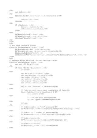 =0A=
       var isError;=0A=
=0A=
       $(elem).find('.error-msg').each(function() {=0A=
=0A=
             isError =3D 1;=0A=
       });=0A=
=0A=
       if (!isError) {=0A=
             $(place).fadeOut();=0A=
             refreshInvitationForm();=0A=
       }=0A=
=0A=
       $('#msgToFriend').show();=0A=
       $('#msgToFriend').html(data);=0A=
       hideMsg('#msgToFriend');=0A=
=0A=
}=0A=
=0A=
/* Add Tags Callback */=0A=
function addTags(data, place) {=0A=
      $('#browse-by-tags').html(data);=0A=
      $('#browse-by-tags .default-msg').ifixpng();=0A=
      $(place).fadeOut('slow');=0A=
      setTimeout("$('#browse-by-tags .default-msg').fadeOut('slow')", 2000);=0A=
}=0A=
=0A=
/* Message after deleting the User Message */=0A=
function msgDel(data, place) {=0A=
      var err =3D data[0];=0A=
=0A=
      if (err =3D=3D 'deleteOne') {=0A=
            // Ok=0A=
=0A=
            var deletedId =3D data[1]=0A=
            var nextMessages =3D data[2];=0A=
            var noNew =3D data[3];=0A=
            var noTotal =3D data[4];=0A=
            var paging =3D data[5];=0A=
            var offset =3D data[6];=0A=
=0A=
            var el =3D '#msgCont' + deletedId;=0A=
=0A=
            // Fade out and remove upon completion of fade=0A=
            $(el).fadeOut('slow', function() {=0A=
                  $(el).remove()=0A=
=0A=
                  // Place the next messages=0A=
                  $(place).append(nextMessages);=0A=
=0A=
            });=0A=
=0A=
            // Update number of "new" messages=0A=
            $('#noMessages,#noMessagesHead').html(noNew.toString());=0A=
=0A=
            // Update total number of messages=0A=
            $('#noMessagesTotal').html(noTotal.toString());=0A=
=0A=
            // Update paging=0A=
            $('#messages .paging').replaceWith(paging);=0A=
=0A=
            // Update offset=0A=
            $('#messages_offset').val(offset);=0A=
=0A=
 