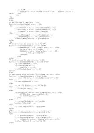 } else {=0A=
            alert('Could not delete this message.    Please try again
later.');=0A=
      }=0A=
=0A=
}=0A=
=0A=
/* Message Reply Callback */=0A=
function msgSent(data, place) {=0A=
=0A=
      $('#comment' + place).removeClass('db');=0A=
      $('#msgCont' + place).removeClass('on');=0A=
      $('#comment' + place).html('');=0A=
=0A=
      $('#sentMessage' + place).html(data);=0A=
      $('#sentMessage' + place).show();=0A=
      hideMsg('#sentMessage' + place);=0A=
}=0A=
=0A=
/* Send message to user Callback */=0A=
function msgFormSent(data, place) {=0A=
      $('#commentform').hide('slow', function() {=0A=
            $(place).html(data);=0A=
            $(place).fadeIn('slow', function() {=0A=
                  hideMsg(place);=0A=
            });=0A=
      });=0A=
}=0A=
/* Send message to edu by belda */=0A=
function msgFormSentEdu(data, place) {=0A=
      $(place).html(data);=0A=
      $(place).animate({=0A=
            opacity : 1.0=0A=
      }, 2000).fadeOut('slow');=0A=
};=0A=
=0A=
/* Add/Remove blog to/from Favourities Callback */=0A=
function favOperation(data, place) {=0A=
      var elem =3D document.createElement('DIV');=0A=
=0A=
      $(elem).append(data);=0A=
=0A=
      var op =3D $(elem).find('li');=0A=
=0A=
      $('#favMsg').empty();=0A=
=0A=
      $(elem).find('.default-msg').each(function() {=0A=
            $('#favMsg').append(this);=0A=
            // hideMsg(this);=0A=
      });=0A=
=0A=
      $('#favMsg').fadeIn('fast');=0A=
      hideMsg('#favMsg');=0A=
=0A=
      $(place).replaceWith($(op));=0A=
}=0A=
=0A=
function alertFrOperation(data, place) {=0A=
=0A=
      $('#alert-friend-msg').show();=0A=
      $('#alert-friend-msg').html(data);=0A=
      // $('#alert-friend-msg .fixpng').ifixpng();=0A=
      hideMsg('#alert-friend-msg');=0A=
}=0A=
 
