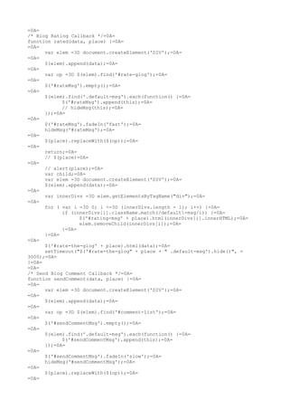 =0A=
/* Blog Rating Callback */=0A=
function rated(data, place) {=0A=
=0A=
      var elem =3D document.createElement('DIV');=0A=
=0A=
      $(elem).append(data);=0A=
=0A=
      var op =3D $(elem).find('#rate-glog');=0A=
=0A=
      $('#rateMsg').empty();=0A=
=0A=
      $(elem).find('.default-msg').each(function() {=0A=
            $('#rateMsg').append(this);=0A=
            // hideMsg(this);=0A=
      });=0A=
=0A=
      $('#rateMsg').fadeIn('fast');=0A=
      hideMsg('#rateMsg');=0A=
=0A=
      $(place).replaceWith($(op));=0A=
=0A=
      return;=0A=
      // $(place)=0A=
=0A=
      // alert(place);=0A=
      var child;=0A=
      var elem =3D document.createElement('DIV');=0A=
      $(elem).append(data);=0A=
=0A=
      var innerDivs =3D elem.getElementsByTagName("div");=0A=
=0A=
      for ( var i =3D 0; i <=3D (innerDivs.length - 1); i++) {=0A=
            if (innerDivs[i].className.match(/default-msg/i)) {=0A=
                  $('#rating-msg' + place).html(innerDivs[i].innerHTML);=0A=
                  elem.removeChild(innerDivs[i]);=0A=
            }=0A=
      }=0A=
=0A=
      $('#rate-the-glog' + place).html(data);=0A=
      setTimeout("$('#rate-the-glog" + place + " .default-msg').hide()", =
3000);=0A=
}=0A=
=0A=
/* Send Blog Comment Callback */=0A=
function sendComment(data, place) {=0A=
=0A=
      var elem =3D document.createElement('DIV');=0A=
=0A=
      $(elem).append(data);=0A=
=0A=
      var op =3D $(elem).find('#comment-list');=0A=
=0A=
      $('#sendCommentMsg').empty();=0A=
=0A=
      $(elem).find('.default-msg').each(function() {=0A=
            $('#sendCommentMsg').append(this);=0A=
      });=0A=
=0A=
      $('#sendCommentMsg').fadeIn('slow');=0A=
      hideMsg('#sendCommentMsg');=0A=
=0A=
      $(place).replaceWith($(op));=0A=
=0A=
 