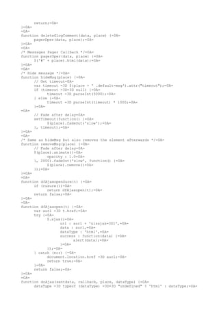 return;=0A=
}=0A=
=0A=
function deleteGlogComment(data, place) {=0A=
      pagerOper(data, place);=0A=
}=0A=
=0A=
/* Messages Pager Callback */=0A=
function pagerOper(data, place) {=0A=
      $('#' + place).html(data);=0A=
}=0A=
=0A=
/* Hide message */=0A=
function hideMsg(place) {=0A=
      // Get timeout=0A=
      var timeout =3D $(place + ' .default-msg').attr("timeout");=0A=
      if (timeout =3D=3D null) {=0A=
            timeout =3D parseInt(5000);=0A=
      } else {=0A=
            timeout =3D parseInt(timeout) * 1000;=0A=
      }=0A=
=0A=
      // Fade after delay=0A=
      setTimeout(function() {=0A=
            $(place).fadeOut('slow');=0A=
      }, timeout);=0A=
}=0A=
=0A=
/* Same as hideMsg but also removes the element afterwards */=0A=
function removeMsg(place) {=0A=
      // Fade after delay=0A=
      $(place).animate({=0A=
            opacity : 1.0=0A=
      }, 2000).fadeOut('slow', function() {=0A=
            $(place).remove()=0A=
      });=0A=
}=0A=
=0A=
function dfAjaxopenSure(t) {=0A=
      if (rusure())=0A=
            return dfAjaxopen(t);=0A=
      return false;=0A=
}=0A=
=0A=
function dfAjaxopen(t) {=0A=
      var aurl =3D t.href;=0A=
      try {=0A=
            $.ajax({=0A=
                  url : aurl + '&isajax=3D1',=0A=
                  data : aurl,=0A=
                  dataType : 'html',=0A=
                  success : function(data) {=0A=
                        alert(data);=0A=
                  }=0A=
            });=0A=
      } catch (err) {=0A=
            document.location.href =3D aurl;=0A=
            return true;=0A=
      }=0A=
      return false;=0A=
}=0A=
=0A=
function doAjax(sentdata, callback, place, dataType) {=0A=
      dataType =3D typeof (dataType) =3D=3D "undefined" ? 'html' : dataType;=0A=
 